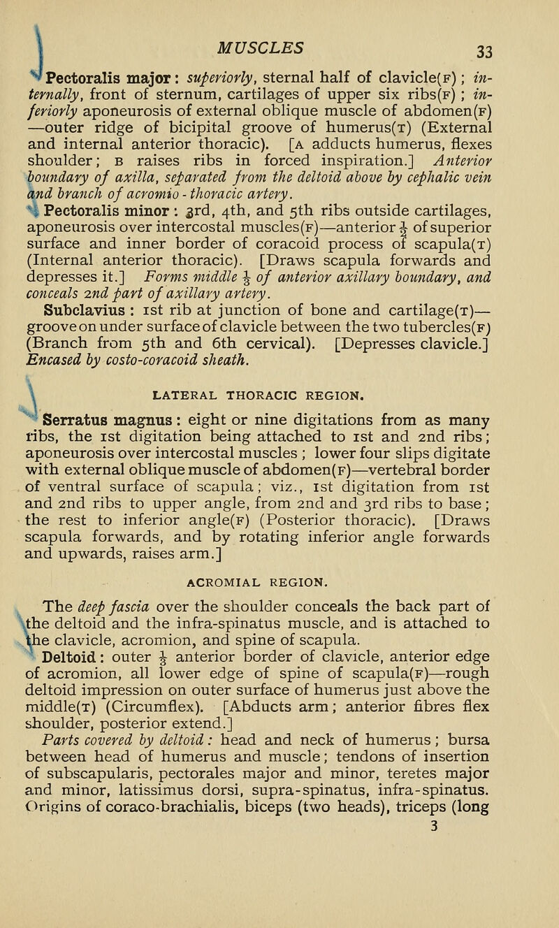 Pectoralis major: superiorly, sternal half of clavicle(F); in- ternally, front of sternum, cartilages of upper six ribs(F) ; in- fer iorly aponeurosis of external oblique muscle of abdomen(f) —outer ridge of bicipital groove of humerus(T) (External and internal anterior thoracic), [a adducts humerus, flexes shoulder; b raises ribs in forced inspiration.] Anterior boundary of axilla, separated from the deltoid above by cephalic vein and branch of acromio - thoracic artery. i, Pectoralis minor : 3rd, 4th, and 5th ribs outside cartilages, aponeurosis over intercostal muscles (f)—anterior J of superior surface and inner border of coracoid process of scapula(T) (Internal anterior thoracic). [Draws scapula forwards and depresses it.] Forms middle ^ of anterior axillary boundary, and conceals 2nd part of axillary artery. Subclavius : ist rib at junction of bone and cartilage(T)— groove on under surface of clavicle between the two tubercles(F) (Branch from 5th and 6th cervical). [Depresses clavicle.] Encased by costo-coracoid sheath. \ LATERAL THORACIC REGION. Serratus magnus: eight or nine digitations from as many ribs, the ist digitation being attached to ist and 2nd ribs; aponeurosis over intercostal muscles ; lower four slips digitate with external oblique muscle of abdomen(F)—vertebral border of ventral surface of scapula; viz., ist digitation from ist and 2nd ribs to upper angle, from 2nd and 3rd ribs to base; the rest to inferior angle(F) (Posterior thoracic). [Draws scapula forwards, and by rotating inferior angle forwards and upwards, raises arm.] ACROMIAL REGION. The deep fascia over the shoulder conceals the back part of ■the deltoid and the infra-spinatus muscle, and is attached to p.e clavicle, acromion, and spine of scapula. Deltoid: outer ^ anterior border of clavicle, anterior edge of acromion, all lower edge of spine of scapula(F)—rough deltoid impression on outer surface of humerus just above the middle(T) (Circumflex). [Abducts arm; anterior fibres flex shoulder, posterior extend.] Parts covered by deltoid: head and neck of humerus; bursa between head of humerus and muscle; tendons of insertion of subscapularis, pectorales major and minor, teretes major and minor, latissimus dorsi, supra-spinatus, infra-spinatus. Origins of coraco-brachialis, biceps (two heads), triceps (long 3