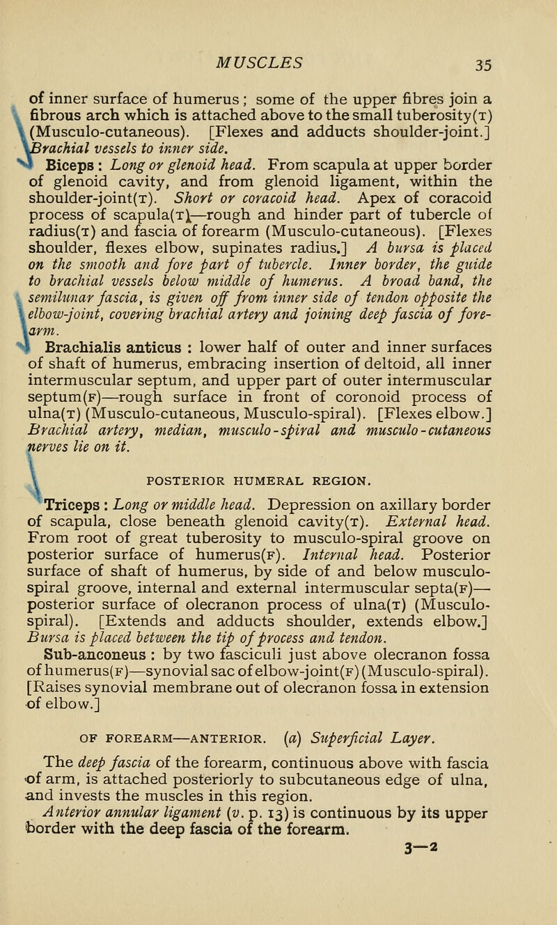 of inner surface of humerus ; some of the upper fibres join a \ fibrous arch which is attached above to the small tuberosity(T) \ (Musculo-cutaneous). [Flexes and adducts shoulder-joint.] y^rachial vessels to inner side. **»! Biceps : Long or glenoid head. From scapula at upper border of glenoid cavity, and from glenoid ligament, within the shoulder-joint(t). Short or coracoid head. Apex of coracoid process of scapula(T)^—rough and hinder part of tubercle of radius(T) and fascia of forearm (Musculo-cutaneous). [Flexes shoulder, flexes elbow, supinates radius.] A bursa is placed on the smooth and fore part of tubercle. Inner border, the guide to brachial vessels below middle of humerus. A broad band, the , semilunar fascia, is given off from inner side of tendon opposite the \ elbowfoint, covering brachial artery and joining deep fascia of fore- \arm. N Brachialis anticus : lower half of outer and inner surfaces of shaft of humerus, embracing insertion of deltoid, all inner intermuscular septum, and upper part of outer intermuscular septum(F)—rough surface in front of coronoid process of ulna(T) (Musculo-cutaneous, Musculo-spiral). [Flexes elbow.] Brachial artery, median, musculo-spiral and musculo-cutaneous nerves lie on it. \ POSTERIOR HUMERAL REGION. Triceps : Long or middle head. Depression on axillary border of scapula, close beneath glenoid cavity(T). External head. From root of great tuberosity to musculo-spiral groove on posterior surface of humerus(F). Internal head. Posterior surface of shaft of humerus, by side of and below musculo- spiral groove, internal and external intermuscular septa(F)— posterior surface of olecranon process of ulna(T) (Musculo- spiral). [Extends and adducts shoulder, extends elbow.] Bursa is placed between the tip of process and tendon. Sub-anconeus : by two fasciculi just above olecranon fossa of humerus(F)—synovial sac of elbow-joint(F) (Musculo-spiral). [Raises synovial membrane out of olecranon fossa in extension ■of elbow.] OF FOREARM—ANTERIOR, [o) Superficial Layer. The deep fascia of the forearm, continuous above with fascia of arm, is attached posteriorly to subcutaneous edge of ulna, and invests the muscles in this region. Anterior annular ligament (u. p. 13) is continuous by its upper border with the deep fascia of the forearm. 3—2