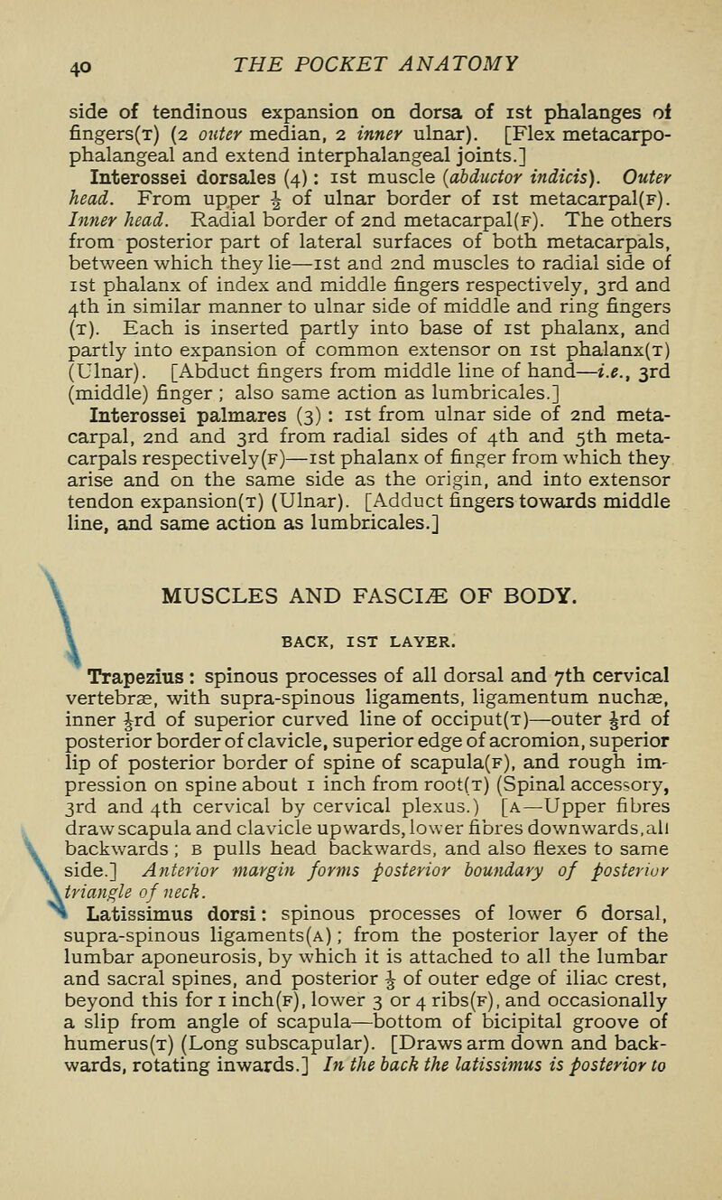 side of tendinous expansion on dorsa of ist phalanges of fingers(T) (2 outer median, 2 inner ulnar). [Flex metacarpo- phalangeal and extend interphalangeal joints.] Interossei dorsales (4): ist muscle {abductor indicts). Outer head. From upper ^ of ulnar border of ist metacarpal(F). Inner head. Radial border of 2nd metacarpal(F). The others from posterior part of lateral surfaces of both metacarpals, between which they lie—ist and 2nd muscles to radial side of ist phalanx of index and middle fingers respectively, 3rd and 4th in similar manner to ulnar side of middle and ring fingers (t). Each is inserted partly into base of ist phalanx, and partly into expansion of common extensor on ist phalanx(T) (Ulnar). [Abduct fingers from middle line of hand—i.e., 3rd (middle) finger ; also same action as lumbricales.] Interossei palmares (3) : ist from ulnar side of 2nd meta- carpal, 2nd and 3rd from radial sides of 4th and 5th meta- carpals respectively(F)—ist phalanx of finger from which they arise and on the same side as the origin, and into extensor tendon expansion(T) (Ulnar). [Adduct fingers towards middle line, and same action as lumbricales.] \ MUSCLES AND FASCI.E OF BODY. BACK, IST LAYER. Trapezius: spinous processes of all dorsal and 7th cervical vertebras, with supra-spinous ligaments, ligamentum nuchae, inner ^rd of superior curved line of occiput(T)—outer Jrd of posterior border of clavicle, superior edge of acromion, superior lip of posterior border of spine of scapula(F), and rough im- pression on spine about i inch from root{T) (Spinal accessory, 3rd and 4th cervical by cervical plexus.) [a—Upper fibres draw scapula and clavicle upwards, lower fibres downwards, all backwards ; b pulls head backwards, and also flexes to same \ side.] Anterior margin forms posterior boundary of posterior \tri angle of neck Latissimus dorsi: spinous processes of lower 6 dorsal, supra-spinous ligaments(A); from the posterior la5^er of the lumbar aponeurosis, by which it is attached to all the lumbar and sacral spines, and posterior ^ of outer edge of iliac crest, beyond this for i inch(F), lower 3 or 4 ribs(F), and occasionally a slip from angle of scapula—bottom of bicipital groove of humerus(T) (Long subscapular). [Draws arm down and back- wards, rotating inwards.] In the back the latissimus is posterior to