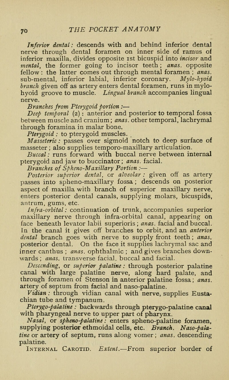 Inferior dental: descends with and behind inferior dental nerve through dental foramen on inner side of ramus of inferior maxilla, divides opposite ist bicuspid into incisor and mental, the former going to incisor teeth; anas, opposite fellow : the latter comes out through mental foramen ; anas. sub-mental, inferior labial, inferior coronary. Mylo-hyoid branch given off as artery enters dental foramen, runs in mylo- hyoid groove to muscle. Lingual branch accompanies lingual nerve. Branches from Pterygoid portion:— Deep temporal (2) : anterior and posterior to temporal fossa between muscle and cranium; anas, other temporal, lachrymal through foramina in malar bone. Pterygoid : to pterygoid muscles. Masseteric: passes over sigmoid notch to deep surface of masseter ; also supplies temporo-maxillary articulation. Buccal: runs forward with buccal nerve between internal pterygoid and jaw to buccinator; anas, facial. Branches of Spheno-Maxillary Portion :— Posterior superior dental, or alveolar : given off as artery passes into spheno-maxillary fossa ; descends on posterior aspect of maxilla with branch of superior maxillary nerve, enters posterior dental canals, supplying molars, bicuspids, antrum, gums, etc. Infra-orbital: continuation of trunk, accompanies superior maxillary nerve through infra-orbital canal, appearing on face beneath levator labii superioris; a7ias. facial and buccal. In the canal it gives off brarxhes to orbit, and an anterior dental branch goes with nerve to supply front teeth; anas. posterior dental. On the face it supplies lachrymal sac and inner canthus ; anas, ophthalmic ; and gives branches down- wards ; afias. transverse facial, buccal and facial. Descending, or superior palatine: through posterior palatine canal with large palatine nerve, along hard palate, and through foramen of Stenson in anterior palatine fossa; anas. artery of septum from facial and naso-palatine. Vidian: through vidian canal with nerve, supplies Eusta- chian tube and tympanum. Pterygo-palatine : backwards through pterygo-palatine canal with pharyngeal nerve to upper part of pharynx. Nasal, or spheno-palatine: enters spheno-palatine foramen, supplying posterior ethmoidal cells, etc. Branch. Naso-pala- tine or artery of septum, runs along vomer; anas, descending palatine. Internal Carotid. Extent.—From superior border of