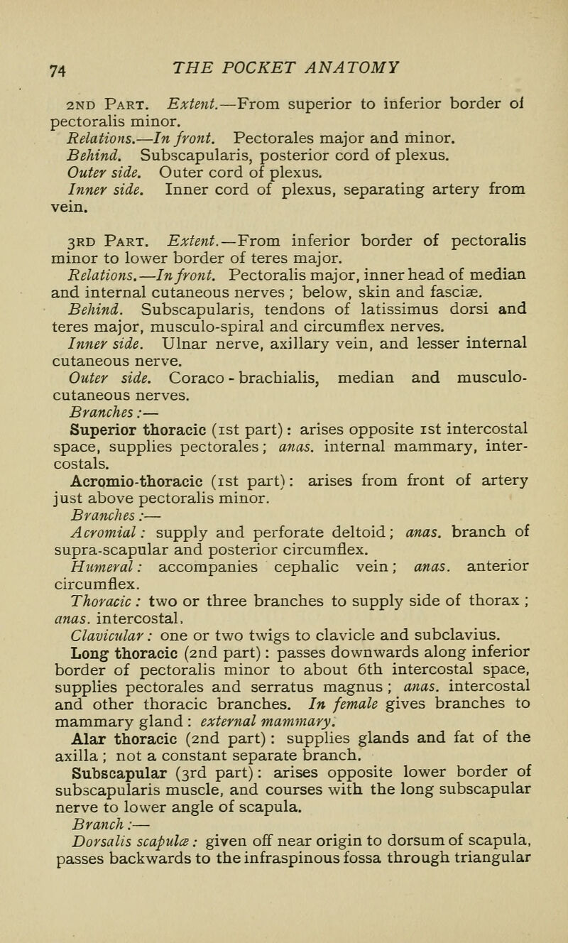 2ND Part. Extent.—From superior to inferior border of pectoralis minor. Relations.—In front. Pectorales major and minor. Behind. Subscapularis, posterior cord of plexus. Outer side. Outer cord of plexus. Inner side. Inner cord of plexus, separating artery from vein. 3RD Part. Extent.—From inferior border of pectoralis minor to lower border of teres major. Relations.—In front. Pectoralis major, inner head of median and internal cutaneous nerves ; below, skin and fasciae. Behind. Subscapularis, tendons of latissimus dorsi and teres major, musculo-spiral and circumflex nerves. hmer side. Ulnar nerve, axillary vein, and lesser internal cutaneous nerve. Outer side, Coraco - brachialis, median and musculo- cutaneous nerves. Branches:— Superior thoracic (ist part): arises opposite ist intercostal space, supplies pectorales; anas, internal mammary, inter- costals. Acromio-thoracic (ist part): arises from front of artery just above pectoralis minor. Branches:— Acromial: supply and perforate deltoid; anas, branch of supra-scapular and posterior circumflex. Humeral: accompanies cephalic vein; anas, anterior circumflex. Thoracic: two or three branches to supply side of thorax ; anas, intercostal. Clavicular: one or two twigs to clavicle and subclavius. Long thoracic (2nd part): passes downwards along inferior border of pectoralis minor to about 6th intercostal space, supplies pectorales and serratus magnus ; anas, intercostal and other thoracic branches. In female gives branches to mammary gland : external mammary. Alar thoracic (2nd part): supplies glands and fat of the axilla ; not a constant separate branch. Subscapular (3rd part): arises opposite lower border of subscapularis muscle, and courses with the long subscapular nerve to lower angle of scapula. Branch:— Dorsalis scapula: given off near origin to dorsum of scapula, passes backwards to the infraspinous fossa through triangular