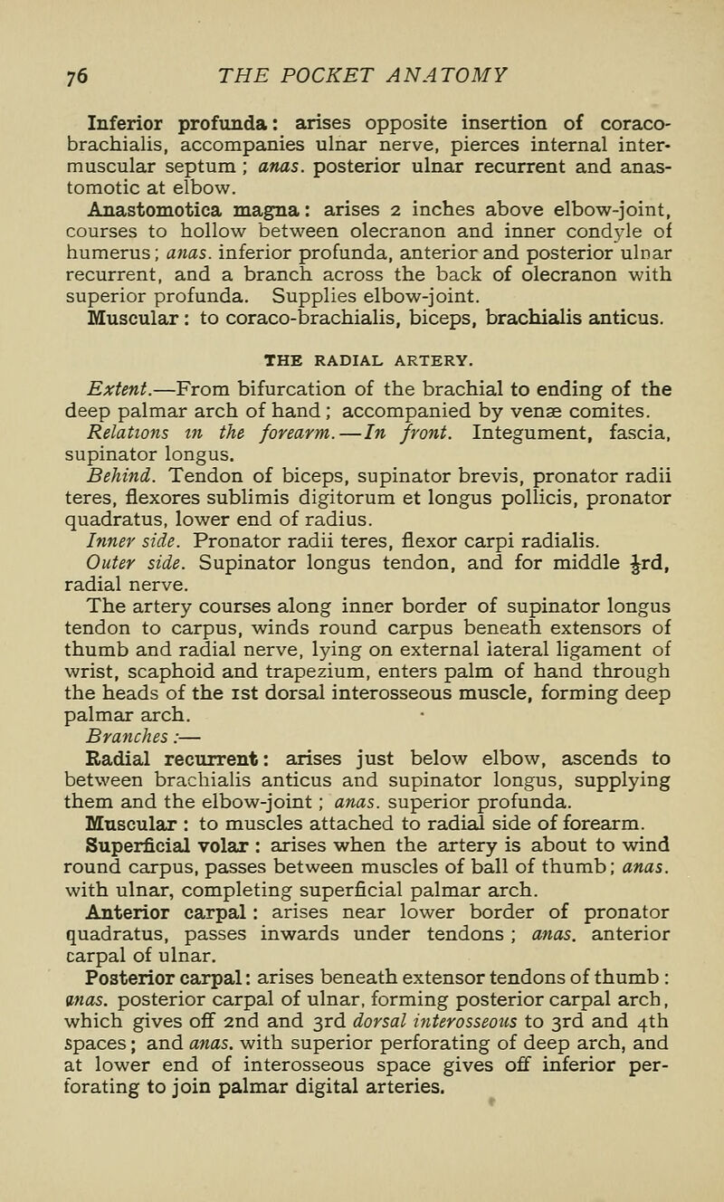 Inferior profunda: arises opposite insertion of coraco- brachialis, accompanies ulnar nerve, pierces internal inter- muscular septum; anas, posterior ulnar recurrent and anas- tomotic at elbow. Anastomotica magna: arises 2 inches above elbow-joint, courses to hollow between olecranon and inner condyle of humerus; a7ias. inferior profunda, anterior and posterior ulnar recurrent, and a branch across the back of olecranon with superior profunda. Supplies elbow-joint. Muscular : to coraco-brachialis, biceps, brachialis anticus. THE RADIAL ARTERY. Extent.—From bifurcation of the brachial to ending of the deep palmar arch of hand ; accompanied by vense comites. Relations in the forearm.—In front. Integument, fascia, supinator longus. Behind. Tendon of biceps, supinator brevis, pronator radii teres, flexores sublimis digitorum et longus pollicis, pronator quadratus, lower end of radius. Inner side. Pronator radii teres, flexor carpi radialis. Outer side. Supinator longus tendon, and for middle Jrd, radial nerve. The artery courses along inner border of supinator longus tendon to carpus, winds round carpus beneath extensors of thumb and radial nerve, lying on external lateral ligament of wrist, scaphoid and trapezium, enters palm of hand through the heads of the ist dorsal interosseous muscle, forming deep palmar arch. Branches:— Radial recurrent: arises just below elbow, ascends to between brachialis anticus and supinator longus, supplying them and the elbow-joint; anas, superior profunda. Muscular : to muscles attached to radial side of forearm. Superficial volar : arises when the artery is about to wind round carpus, passes between muscles of ball of thumb; anas. with ulnar, completing superficial palmar arch. Anterior carpal: arises near lower border of pronator quadratus, passes inwards under tendons ; anas, anterior carpal of ulnar. Posterior carpal: arises beneath extensor tendons of thumb : mas. posterior carpal of ulnar, forming posterior carpal arch, which gives off 2nd and 3rd dorsal interosseous to 3rd and 4th spaces; and anas, with superior perforating of deep arch, and at lower end of interosseous space gives off inferior per- forating to join palmar digital arteries.