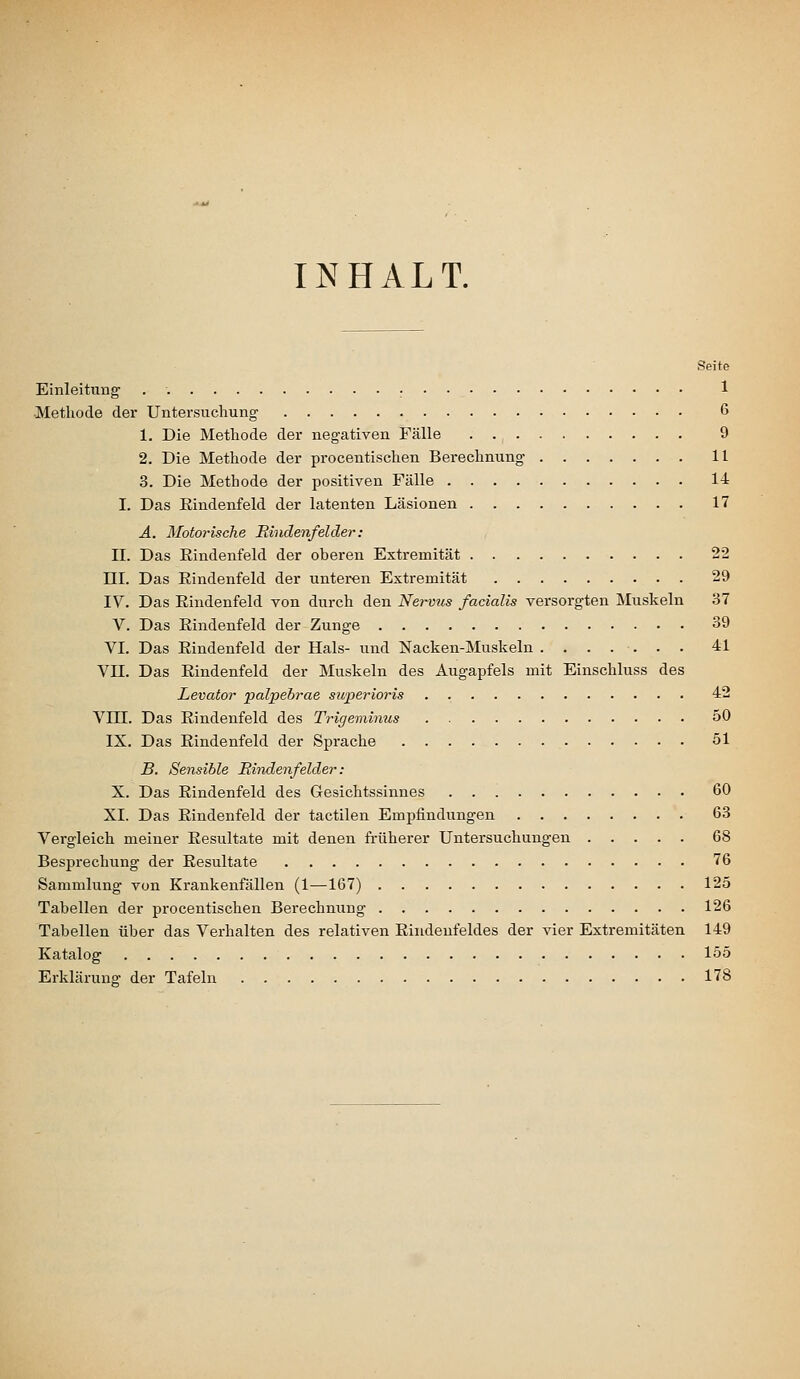 INHALT. Seite Einleituag . : 1 ■Methode der Untersuchung 6 1. Die Methode der negativen Fälle 9 2. Die Methode der procentischen Bei-echnung 11 3. Die Methode der positiven Fälle 14 I. Das Eindenfeld der latenten Läsionen 17 A. Motoi'ische Rindenfelder: II. Das Eindenfeld der oberen Extremität 22 m. Das Eindenfeld der unteren Extremität 29 IV. Das Eindenfeld von durch den Nervus facialis versorgten Muskeln 37 V. Das Eindenfeld der Zunge 39 VI. Das Eindenfeld der Hals- und Nacken-Muskeln 41 Vn. Das Eindenfeld der Muskeln des Augapfels mit Einschluss des Levator palpebrae superioris . 42 Vm. Das Eindenfeld des Trigenünus 50 IX. Das Eindenfeld der Sprache 51 B. Sensible Eindenfelder : X. Das Eindenfeld des Gesichtssinnes 60 XI. Das Eindenfeld der tactilen Empfindungen 63 Vergleich meiner Eesultate mit denen früherer Untersuchungen 68 Besprechung der Eesultate 76 Sammlung von Krankenfällen (1—167) 125 Tabellen der procentischen Berechnung 126 Tabellen über das Verhalten des relativen Eindenfeldes der vier Extremitäten 149 Katalog löö Erklärung der Tafeln 178