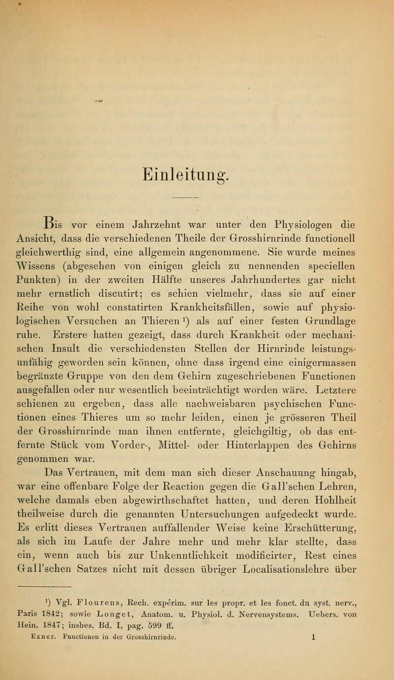 Einleitung. _Dis vor einem Jahrzehnt war unter den Physiologen die Ansicht^ dass die verschiedenen Theile der Grosshirnrinde functionell gleichwerthig sind^ eine allgemein angenommene. Sie wurde meines Wissens (abgesehen von einigen gleich zu nennenden speciellen Punkten) in der zweiten Hälfte unseres Jahrhundertes gar nicht mehr ernstlich discutirt; es schien vielmehr, dass sie auf einer Reihe von wohl constatirten Krankheitsfällen, sowie auf physio- logischen Versuchen an Thieren ^) als auf einer festen Grrundlage ruhe. Erstere hatten gezeigt, dass durch Krankheit oder mechani- schen Insult die verschiedensten Stellen der Hirnrinde leistungs- unfähig geworden sein können, ohne dass irgend eine einigermassen begränzte Gruppe von den dem Gehirn zugeschriebenen Functionen ausgefallen oder nur wesentlich beeinträchtigt worden wäre. Letztere schienen zu ergeben, dass alle nachweisbaren psychischen Func- tionen eines Thieres um so mehr leiden, einen je grösseren Theil der Grosshirnrinde man ihnen entfernte, gleichgiltig, ob das ent- fernte Stück vom Vorder-, Mittel- oder Hinterlappen des Gehirns genommen war. Das Vertrauen, mit dem man sich dieser Anschauung hingab, war eine offenbare Folge der Reaction gegen die Gall'schen Lehren, welche damals eben abgewirthschaftet hatten, und deren Hohlheit theilweise durch die genannten Untersuchungen aufgedeckt wurde. Es erlitt dieses Vertrauen auffallender Weise keine Erschütterung, als sich im Laufe der Jahre mehr und mehr klar stellte, dass ein, wenn auch bis zur Unkenntlichkeit modificirter, Rest eines Gall'schen Satzes nicht mit dessen übriger Localisatiouslehre über ') Vgl. Flourens, Rech, experim. sur les propr. et les fonct. du syst, nerv., Paris 1842; sowie Longet, Anatom, u. Physiol. d. Nervensystems. Uebers. von Hein. 1847; insbes. Bd. I, pag. 599 ff.