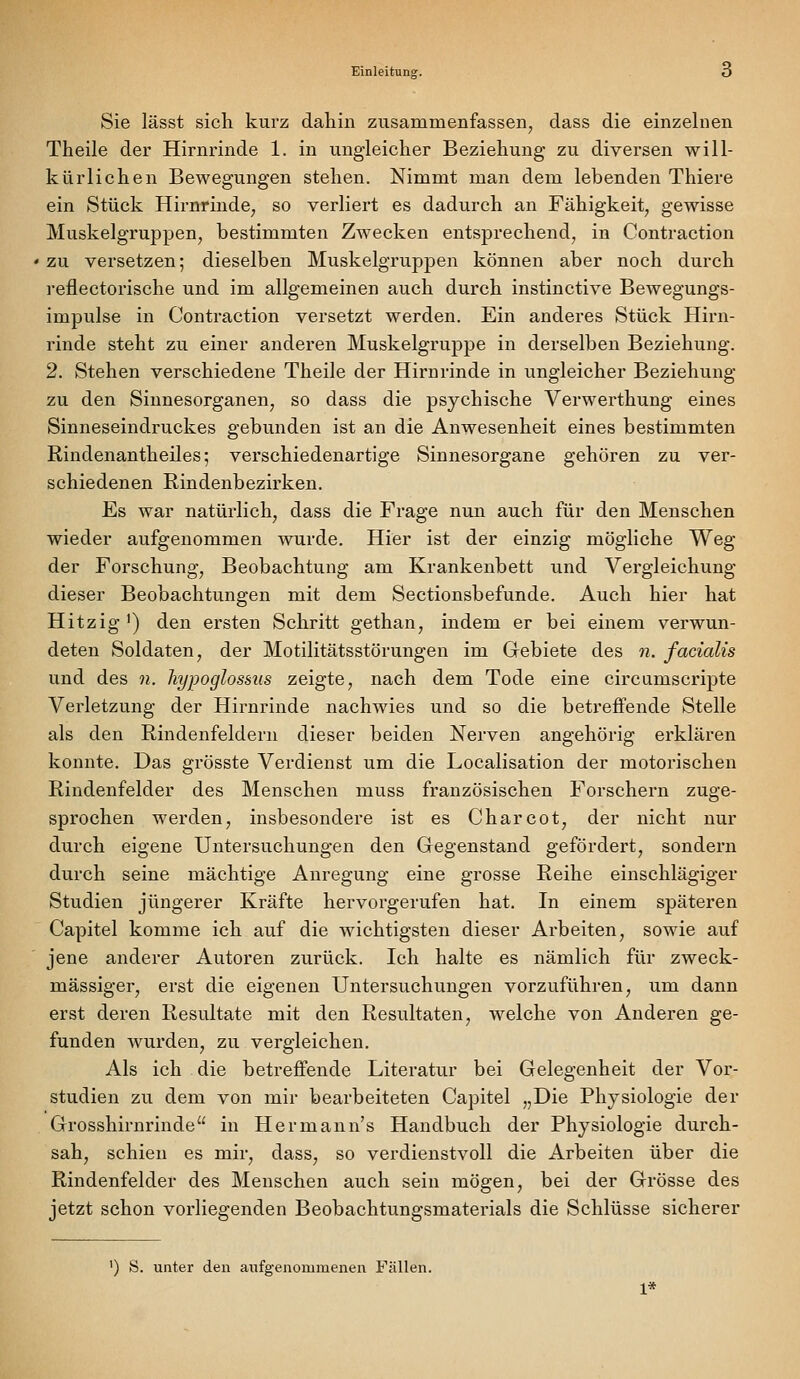 Sie lässt sich kurz dahin zusammenfassen, dass die einzehien Theile der Hirnrinde 1. in ungleicher Beziehung zu diversen will- kürlichen Bewegungen stehen. Nimmt man dem lebenden Thiere ein Stück Hirnrinde, so verliert es dadurch an Fähigkeit, gewisse Muskelgruppen, bestimmten Zwecken entsprechend, in Contraction zu versetzen; dieselben Muskelgruppen können aber noch durch reflectorische und im allgemeinen auch durch instinctive Bewegungs- impulse in Contraction versetzt werden. Ein anderes Stück Hirn- rinde steht zu einer anderen Muskelgruppe in derselben Beziehung. 2. Stehen verschiedene Theile der Hirnrinde in ungleicher Beziehung zu den Sinnesorganen, so dass die psychische Verwerthung eines Sinneseindruckes gebunden ist an die Anwesenheit eines bestimmten Rindenantheiles; verschiedenartige Sinnesorgane gehören zu ver- schiedenen Rindenbezirken. Es war natürlich, dass die Frage nun auch für den Menschen wieder aufgenommen wurde. Hier ist der einzig mögliche Weg der Forschung, Beobachtung am Krankenbett und Vergleichung dieser Beobachtungen mit dem Sectionsbefunde. Auch hier hat Hitzig ') den ersten Schritt gethan, indem er bei einem verwun- deten Soldaten, der Motilitätsstörungen im Gebiete des n. facialis und des n. hypoglossus zeigte, nach dem Tode eine circumscripte Verletzung der Hirnrinde nachwies und so die betreffende Stelle als den Rindenfeldern dieser beiden Nerven angehörig erklären konnte. Das grösste Verdienst um die Localisation der motorischen Rindenfelder des Menschen muss französischen Forschern zuge- sprochen werden, insbesondere ist es Charcot, der nicht nur durch eigene Untersuchungen den Gegenstand gefördert, sondern durch seine mächtige Anregung eine grosse Reihe einschlägiger Studien jüngerer Kräfte hervorgerufen hat. In einem späteren Capitel komme ich auf die wichtigsten dieser Arbeiten, sowie auf jene anderer Autoren zurück. Ich halte es nämlich für zweck- mässiger, erst die eigenen Untersuchungen vorzuführen, um dann erst deren Resultate mit den Resultaten, welche von Anderen ge- funden wurden, zu vergleichen. Als ich die betreffende Literatur bei Gelegenheit der Vor- studien zu dem von mir bearbeiteten Capitel „Die Physiologie der Grosshirnrinde in Hermann's Handbuch der Physiologie durch- sah, schien es mir, dass, so verdienstvoll die Arbeiten über die Rindenfelder des Menschen auch sein mögen, bei der Grösse des jetzt schon vorliegenden Beobachtungsmaterials die Schlüsse sicherer ') S. unter den aufgenommenen Fällen. 1*