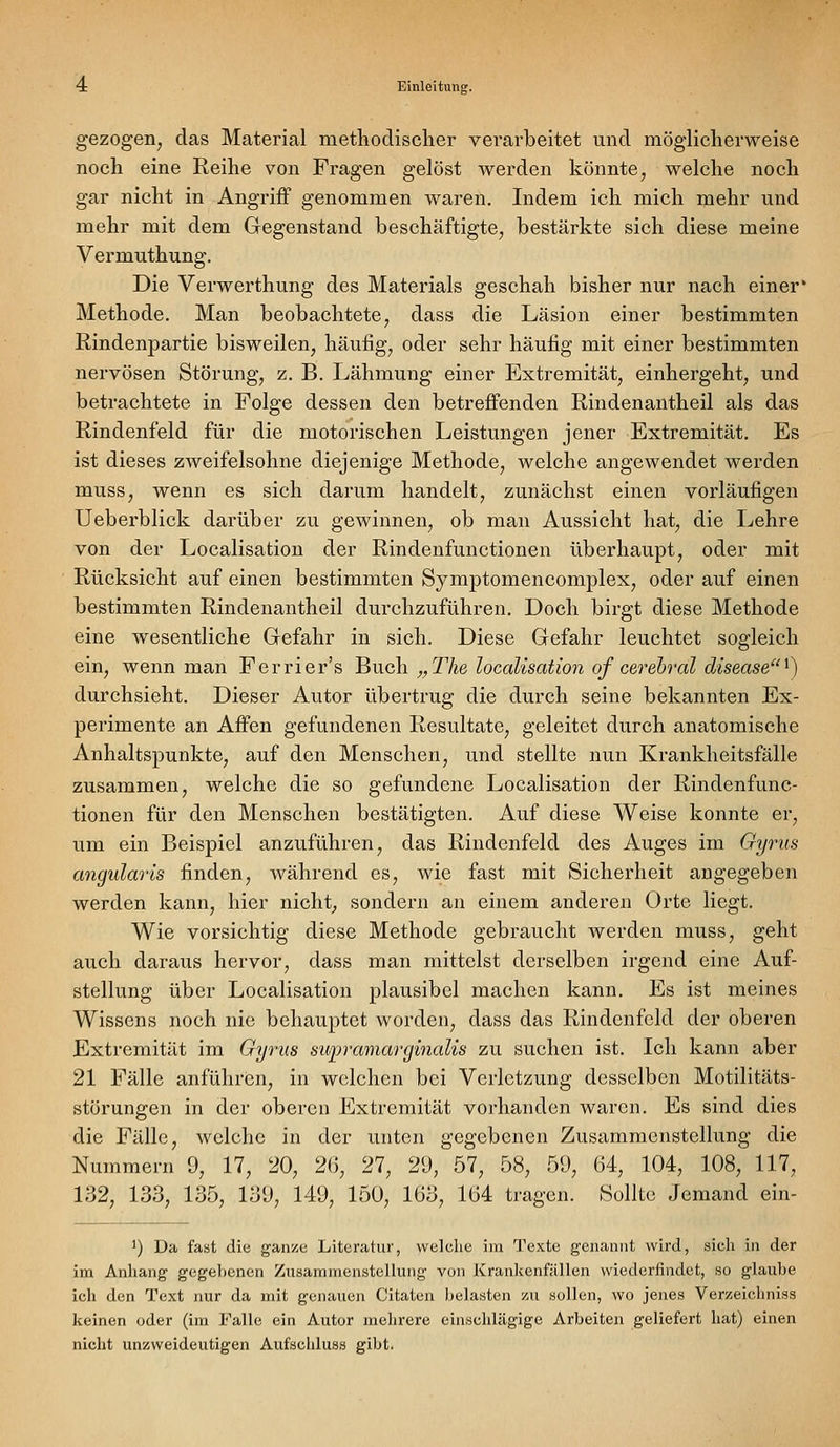 gezogen, das Material methodischer verarbeitet und möglicherweise noch eine Reihe von Fragen gelöst werden könnte, welche noch gar nicht in Angriff genommen waren. Indem ich mich mehr und mehr mit dem Gegenstand beschäftigte, bestärkte sich diese meine Vermuthung. Die Verwerthung des Materials geschah bisher nur nach einer* Methode. Man beobachtete, dass die Läsion einer bestimmten Rindenpartie bisweilen, häufig, oder sehr häufig mit einer bestimmten nervösen Störung, z. B. Lähmung einer Extremität, einhergeht, und betrachtete in Folge dessen den betreffenden Rindenantheil als das Rindenfeld für die motorischen Leistungen jener Extremität. Es ist dieses zweifelsohne diejenige Methode, welche angewendet werden muss, wenn es sich darum handelt, zunächst einen vorläufigen Ueberblick darüber zu gewinnen, ob man Aussicht hat, die Lehre von der Localisation der Rindenfunctionen überhaupt, oder mit Rücksicht auf einen bestimmten Symptomencomplex, oder auf einen bestimmten Rindenantheil durchzuführen. Doch birgt diese Methode eine wesentliche Gefahr in sich. Diese Gefahr leuchtet sogleich ein, wenn man Ferrier's ^Vich. „The localisation of cerebral disease^) durchsieht. Dieser Autor übertrug die durch seine bekannten Ex- perimente an Affen gefundenen Resultate, geleitet durch anatomische Anhaltspunkte, auf den Menschen, und stellte nun Krankheitsfälle zusammen, welche die so gefundene Localisation der Rindenfunc- tionen für den Menschen bestätigten. Auf diese Weise konnte er, um ein Beispiel anzuführen, das Rindenfeld des Auges im Gyrus angularis finden, während es, wie fast mit Sicherheit angegeben werden kann, hier nichts sondern an einem anderen Orte liegt. Wie vorsichtig diese Methode gebraucht werden muss, geht auch daraus hervor, dass man mittelst derselben irgend eine Auf- stellung über Localisation plausibel machen kann. Es ist meines Wissens noch nie behauptet worden, dass das Rindenfcld der oberen Extremität im Gyrus supramarginalis zu suchen ist. Ich kann aber 21 Fälle anführen, in welchen bei Verletzung desselben Motilitäts- störungen in der oberen Extremität vorhanden waren. Es sind dies die Fälle, welche in der unten gegebenen Zusammenstellung die Nummern 9, 17, 20, 26, 27, 29, 57, 58, 59, 64, 104, 108, 117, 132, 133, 135, 139, 149, 150, 163, 164 tragen. Sollte Jemand ein- ') Da fast die ganioe Literatur, welche im Texte genannt wird, sich in der im Anliang gegebenen Zusammenstellung von Krankenfällen wiederfindet, so glaube ich den Text nur da mit genauen Citaten belasten zu sollen, wo jenes Verzeichniss keinen oder (im Falle ein Autor mehrere einschlägige Arbeiten geliefert hat) einen nicht unzweideutigen Aufschluss gibt.