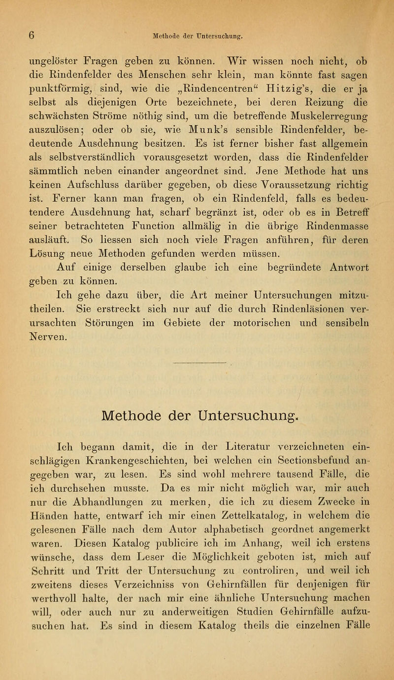 ungelöster Fragen geben zu können. Wir wissen noch nicht, ob die Rindenfelder des Menschen sehr klein, man könnte fast sagen punktförmig, sind, wie die „Rindencentren Hitzig's, die er ja selbst als diejenigen Orte bezeichnete, bei deren Reizung die schwächsten Ströme nöthig sind, um die betreffende Muskelerregung auszulösen; oder ob sie, wie Munk's sensible Rindenfelder, be- deutende Ausdehnung besitzen. Es ist ferner bisher fast allgemein als selbstverständlich vorausgesetzt worden, dass die Rindenfelder sämmtlich neben einander angeordnet sind. Jene Methode hat uns keinen Aufschluss darüber gegeben, ob diese Voraussetzung richtig ist. Ferner kann man fragen, ob ein Rindenfeld, falls es bedeu- tendere Ausdehnung hat, scharf begränzt ist, oder ob es in Betreff seiner betrachteten Function allmälig in die übrige Rindenmasse ausläuft. So Hessen sich noch viele Fragen anführen, für deren Lösung neue Methoden gefunden werden müssen. Auf einige derselben glaube ich eine begründete Antwort geben zu können. Ich gehe dazu über, die Art meiner Untersuchungen mitzu- theilen. Sie erstreckt sich nur auf die durch Rindenläsionen ver- ursachten Störungen im Gebiete der motorischen und sensibeln Nerven. Methode der Untersuchung. Ich begann damit, die in der Literatur verzeichneten ein- schlägigen Krankengeschichten, bei welchen ein Sectionsbefund an- gegeben war, zu lesen. Es sind wohl mehrere tausend Fälle, die ich durchsehen musste. Da es mir nicht möglich war, mir auch nur die Abhandlungen zu merken, die ich zu diesem Zwecke in Händen hatte, entwarf ich mir einen Zettelkatalog, in welchem die gelesenen Fälle nach dem Autor alphabetisch geordnet angemerkt waren. Diesen Katalog publicire ich im Anhang, weil ich erstens wünsche, dass dem Leser die Möglichkeit geboten ist, mich auf Schritt und Tritt der Untersuchung zu controliren, und weil ich zweitens dieses Verzeichniss von Gehirnfällen für denjenigen für werthvoll halte, der nach mir eine ähnliche Untersuchung machen will, oder auch nur zu anderweitigen Studien Gehirnfälle aufzu- suchen hat. Es sind in diesem Katalog theils die einzelnen Fälle