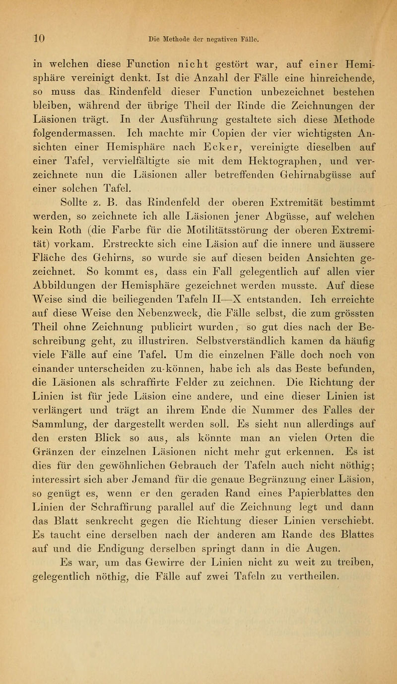 in welchen diese Function nicht gestört war, auf einer Hemi- sphäre vereinigt denkt. Ist die Anzahl der Fälle eine hinreichende, so muss das Rindenfeld dieser Function unbezeichnet bestehen bleiben, während der übrige Theil der Rinde die Zeichnungen der Läsionen trägt. In der Ausführung gestaltete sich diese Methode folgendermassen. Ich machte mir Coj)ien der vier wichtigsten An- sichten einer Hemisphäre nach Ecker, vereinigte dieselben auf einer Tafel, vervielfältigte sie mit dem Hektographen, und ver- zeichnete nun die Läsionen aller betreffenden Gehirnabgüsse auf einer solchen Tafel, Sollte z. B. das Rindenfeld der oberen Extremität bestimmt werden, so zeichnete ich alle Läsionen jener Abgüsse, auf welchen kein Roth (die Farbe für die Motilitätsstörung der oberen Extremi- tät) vorkam. Erstreckte sich eine Läsion auf die innere und äussere Fläche des Gehirns, so wurde sie auf diesen beiden Ansichten ge- zeichnet. So kommt es, dass ein Fall gelegentlich auf allen vier Abbildungen der Hemisphäre gezeichnet werden musste. Auf diese Weise sind die beiliegenden Tafeln II—X entstanden. Ich erreichte auf diese Weise den Nebenzweck, die Fälle selbst, die zum grössten Theil ohne Zeichnung publicirt wurden, so gut dies nach der Be- schreibung geht, zu illustriren. Selbstverständlich kamen da häufig viele Fälle auf eine Tafel. Um die einzelnen Fälle doch noch von einander unterscheiden zu-können, habe ich als das Beste befunden, die Läsionen als schraffirte Felder zu zeichnen. Die Richtung der Linien ist für jede Läsion eine andere, und eine dieser Linien ist verlängert und trägt an ihrem Ende die Nummer des Falles der Sammlung, der dargestellt werden soll. Es sieht nun allerdings auf den ersten Blick so aus, als könnte man an vielen Orten die Gränzen der einzelnen Läsionen nicht mehr gut erkennen. Es ist dies für den gewöhnlichen Gebrauch der Tafeln auch nicht nöthig; interessirt sich aber Jemand für die genaue Begränzung einer Läsion, so genügt es, wenn er den geraden Rand eines Papierblattes den Linien der Schraffirung parallel auf die Zeichnung legt und dann das Blatt senkrecht gegen die Richtung dieser Linien verschiebt. Es taucht eine derselben nach der anderen am Rande des Blattes auf und die Endigung derselben springt dann in die Augen, Es war, um das Gewirre der Linien nicht zu weit zu treiben, gelegentlich nöthig, die Fälle auf zwei Tafeln zu vertheilen.