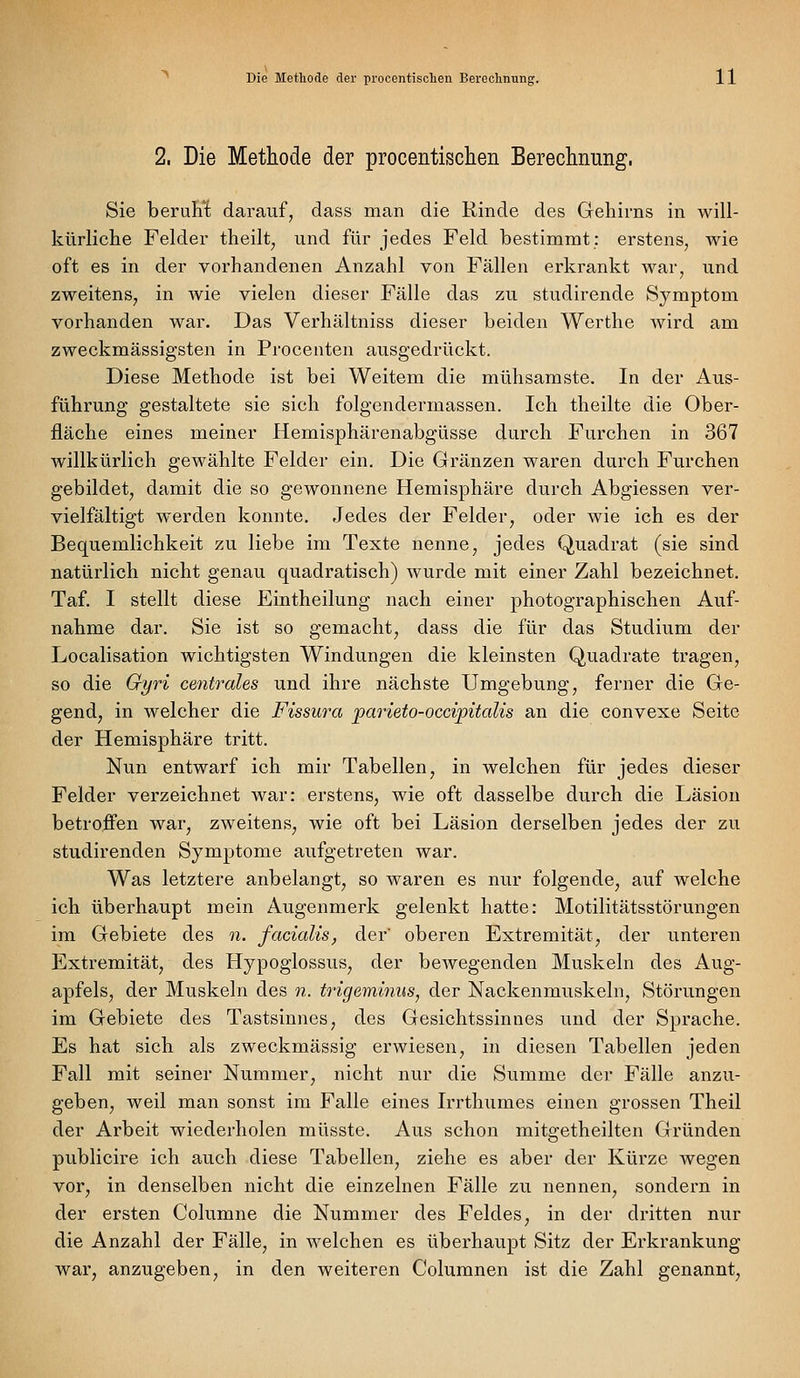 2. Die Methode der procentischen Berechnung, Sie beruh't darauf, dass man die Rinde des Gehirns in will- kürliche Felder theilt, und für jedes Feld bestimmt: erstens, wie oft es in der vorhandenen Anzahl von Fällen erkrankt war, und zweitens, in wie vielen dieser Fälle das zu studirende Symptom vorhanden war. Das Verhältniss dieser beiden Werthe wird am zweckmässigsten in Procenten ausgedrückt. Diese Methode ist bei Weitem die mühsamste. In der Aus- führung gestaltete sie sich folgendermassen. Ich theilte die Ober- fläche eines meiner Hemisphärenabgüsse durch Furchen in 367 willkürlich gewählte Felder ein. Die Gränzen waren durch Furchen gebildet, damit die so gewonnene Hemisphäre durch Abgiessen ver- vielfältigt werden konnte. Jedes der Felder, oder wie ich es der Bequemlichkeit zu liebe im Texte nenne, jedes Quadrat (sie sind natürlich nicht genau quadratisch) wurde mit einer Zahl bezeichnet. Taf. I stellt diese Eintheilung nach einer photographischen Auf- nahme dar. Sie ist so gemacht, dass die für das Studium der Localisation wichtigsten Windungen die kleinsten Quadrate tragen, so die Gyri centrales und ihre nächste Umgebung, ferner die Ge- gend, in welcher die Fissura 'parieto-occipitalis an die convexe Seite der Hemisphäre tritt. Nun entwarf ich mir Tabellen, in welchen für jedes dieser Felder verzeichnet war: erstens, wie oft dasselbe durch die Läsion betroffen war, zweitens, wie oft bei Läsion derselben jedes der zu studirenden Symptome aufgetreten war. Was letztere anbelangt, so waren es nur folgende, auf welche ich überhaupt mein Augenmerk gelenkt hatte: Motilitätsstörungen im Gebiete des n. facialis, der' oberen Extremität, der unteren Extremität, des Hypoglossus, der bewegenden Muskeln des Aug- apfels, der Muskeln des n. ti'igeminus, der Nackenmuskeln, Störungen im Gebiete des Tastsinnes, des Gesichtssinnes und der Sprache. Es hat sich als zweckmässig erwiesen, in diesen Tabellen jeden Fall mit seiner Nummer, nicht nur die Summe der Fälle anzu- geben, weil man sonst im Falle eines Irrthumes einen grossen Theil der Arbeit wiederholen müsste. Aus schon mitgetheilten Gründen publicire ich auch diese Tabellen, ziehe es aber der Kürze wegen vor, in denselben nicht die einzelnen Fälle zu nennen, sondern in der ersten Columne die Nummer des Feldes, in der dritten nur die Anzahl der Fälle, in welchen es überhaupt Sitz der Erkrankung war, anzugeben, in den weiteren Coluranen ist die Zahl genannt,