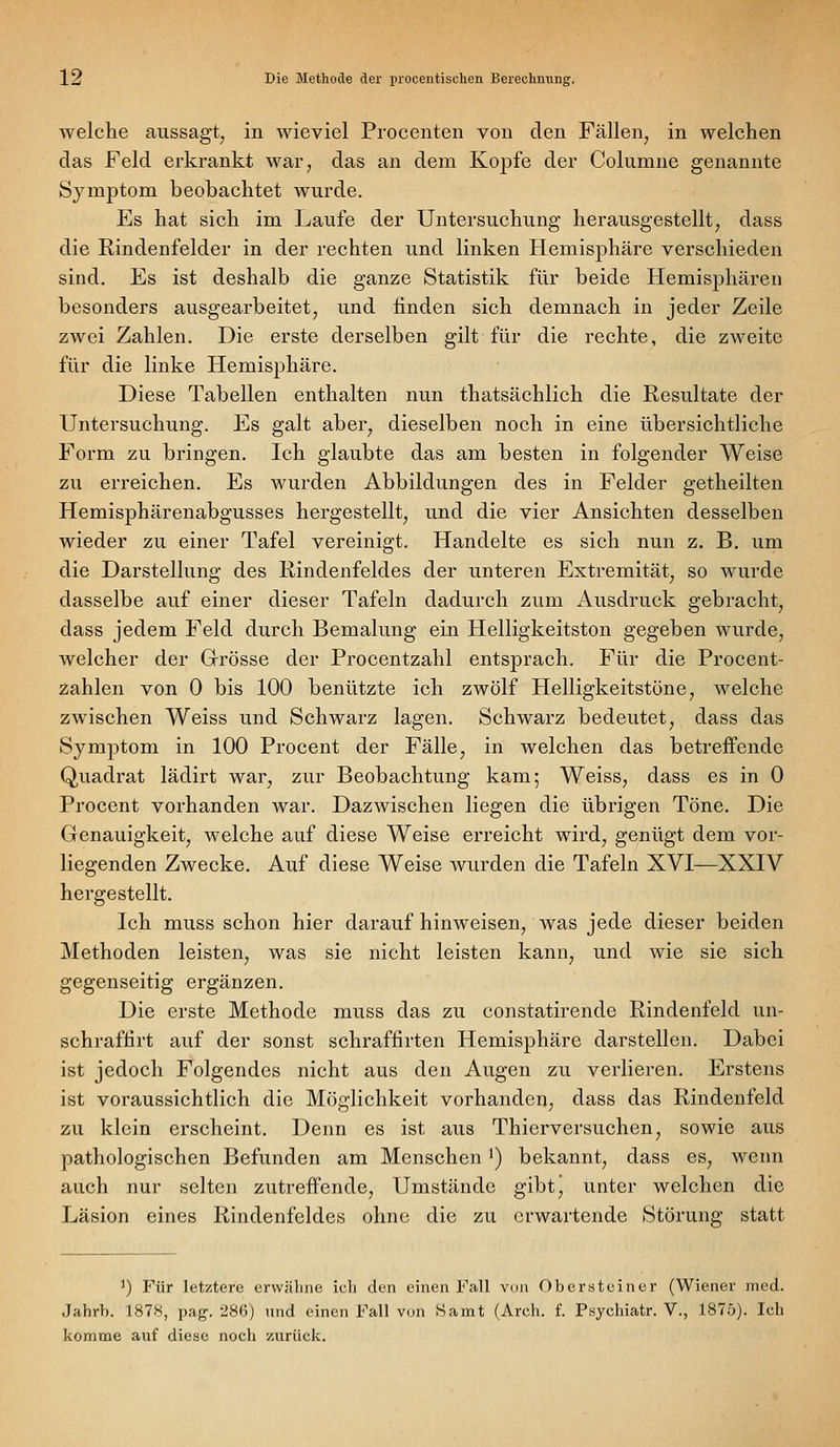 welche aussagt, in wieviel Procenten von den Fällen, in welchen das Feld erkrankt war, das an dem Kopfe der Columne genannte Symptom beobachtet wurde. Es hat sich im Laufe der Untersuchung herausgestellt, dass die Rindenfelder in der rechten und linken Hemisphäre verschieden sind. Es ist deshalb die ganze Statistik für beide Hemisj)hären besonders ausgearbeitet, und linden sich demnach in jeder Zeile zwei Zahlen. Die erste derselben gilt für die rechte, die zweite für die linke Hemisphäre. Diese Tabellen enthalten nun thatsächlich die Resultate der Untersuchung. Es galt aber, dieselben noch in eine übersichtliche Form zu bringen. Ich glaubte das am besten in folgender Weise zu erreichen. Es wurden Abbildungen des in Felder getheilten Hemisphärenabgusses hergestellt, und die vier Ansichten desselben wieder zu einer Tafel vereinigt. Handelte es sich nun z. B. um die Darstellung des Rindenfeldes der unteren Extremität, so wurde dasselbe auf einer dieser Tafeln dadurch zum Ausdruck gebracht, dass jedem Feld durch Bemalung ein Helligkeitston gegeben wurde, welcher der Grrösse der Procentzahl entsprach. Für die Procent- zahlen von 0 bis 100 benützte ich zwölf Helligkeitstöne, welche zwischen Weiss und Schwarz lagen. Schwarz bedeutet, dass das Symptom in 100 Procent der Fälle, in welchen das betreffende Quadrat lädirt war, zur Beobachtung kam; Weiss, dass es in 0 Procent vorhanden war. Dazwischen liegen die übrigen Töne. Die Genauigkeit, welche auf diese Weise erreicht wird, genügt dem vor- liegenden Zwecke. Auf diese Weise wurden die Tafeln XVI—XXIV hergestellt. Ich muss schon hier darauf hinweisen, was jede dieser beiden Methoden leisten, was sie nicht leisten kann, und wie sie sich gegenseitig ergänzen. Die erste Methode muss das zu constatirende Rindenfeld un- schraffirt auf der sonst schraffirten Hemisphäre darstellen. Dabei ist jedoch Folgendes nicht aus den Augen zu verlieren. Erstens ist voraussichtlich die Möglichkeit vorhanden, dass das Rindenfeld zu klein erscheint. Denn es ist aus Thierversuchen, sowie aus pathologischen Befunden am Menschen ^) bekannt, dass es, wenn auch nur selten zutreffende. Umstände gibtj unter welchen die Läsion eines Rindenfcldes ohne die zu erwartende Störung statt ') Für letztere erwähne icli den einen Fall vcm Obersteiner (Wiener med. Jahrb. 1878, pag. 286) und einen Fall von Hamt (Arch. f. Psyehiatr. V., 1875). Ich komme auf diese noch zurück.