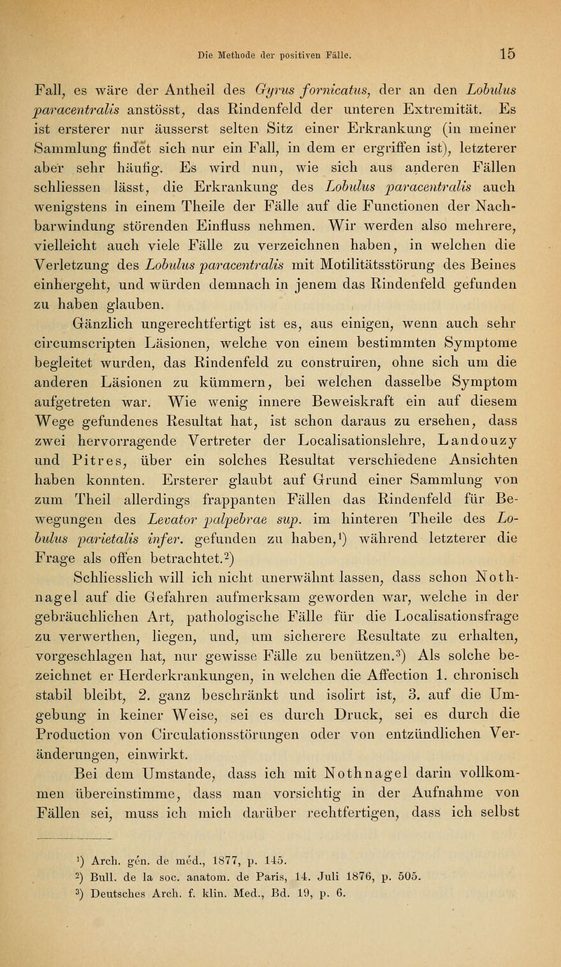 Fall^ es wäre der Antheil des Gyrus fornicatus, der an den Lohulus paracentralis anstösst^ das Rindenfeld der unteren Extremität. Es ist ersterer nur äusserst selten Sitz einer Erkrankung (in meiner Sammlung findet sich nur ein Fall, in dem er ergriffen ist), letzterer aber sehr häufig. Es wird nun, wie sich aus anderen Fällen schliessen lässt, die Erkrankung des Lohulus paracentralis auch wenigstens in einem Theile der Fälle auf die Functionen der Nach- barwindung störenden Einfluss nehmen. Wir werden also mehrere, vielleicht auch viele Fälle zu verzeichnen haben, in welchen die Verletzung des Lobulus 'paracentralis mit Motilitätsstörung des Beines einhergeht, und würden demnach in jenem das Rindenfeld gefunden zu haben glauben. Gänzlich ungerechtfertigt ist es, aus einigen, wenn auch sehr circumscripten Läsionen, welche von einem bestimmten Symptome begleitet wurden, das Rindenfeld zu construiren, ohne sich um die anderen Läsionen zu kümmern, bei welchen dasselbe Symptom aufgetreten war. Wie wenig innere Beweiskraft ein auf diesem Wege gefundenes Resultat hat, ist schon daraus zu ersehen, dass zwei hervorragende Vertreter der Localisationslehre, Landouzy und Pitres, über ein solches Resultat verschiedene Ansichten haben konnten. Ersterer glaubt auf Grrund einer Sammlung von zum Theil allerdings frappanten Fällen das Rindenfeld für Be- wegungen des Levator pal^ehrae sup. im hinteren Theile des Lo- hulus parietalis infer. gefunden zu haben,') während letzterer die Frage als offen betrachtet.2) Schliesslich will ich nicht unerwähnt lassen, dass schon Noth- nagel auf die Gefahren aufmerksam geworden war, welche in der gebräuchlichen Art, pathologische Fälle für die Localisationsfrage zu verwerthen, liegen, und, um sicherere Resultate zu erhalten, vorgeschlagen hat, nur gewisse Fälle zu benützen,3) Als solche be- zeichnet er Herderkrankungen, in welchen die Affection 1. chronisch stabil bleibt, 2. ganz beschränkt und isolirt ist, 3. auf die Um- gebung in keiner Weise, sei es durch Druck, sei es durch die Production von Circulationsstörungen oder von entzündlichen Ver- änderungen, einwirkt. Bei dem Umstände, dass ich mit Nothnagel darin vollkom- men übereinstimme, dass man vorsichtig in der Aufnahme von Fällen sei, muss ich mich darüber rechtfertigen, dass ich selbst ') Arcli. gen. de med., 1877, p. 145. -) Bull, de la soc. anatom. de Paris, 14. Juli 1876, p. 505.