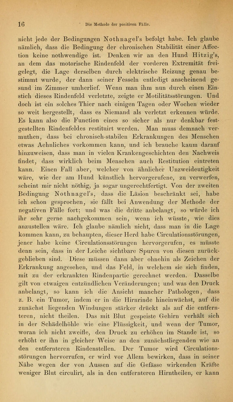 nicht jede der Bedingungen Nothnagel's befolgt habe. Ich glaube nämlich^ dass die Bedingung der chronischen Stabilität einer Affec- tion keine nothwendige ist. Denken wir an den Hund Hitzig's, an dem das motorische Rindenfeld der vorderen Extremität frei- gelegt, die Lage derselben durch elektrische Reizung genau be- stimmt wurde, der dann seiner Fesseln entledigt anscheinend ge- sund im Zimmer umherlief. Wenn man ihm nun durch einen Ein- stich dieses Rindenfeld verletzte, zeigte er Motilitätsstörungen. Und doch ist ein solches Thier nach einigen Tagen oder Wochen wieder so weit hergestellt, dass es Niemand als verletzt erkennen würde. Es kann also die Function eines so sicher als nur denkbar fest- gestellten Rindenfeldes restituirt werden. Man muss demnach ver- muthen, dass bei chronisch-stabilen Erkrankungen des Menschen etwas Aehnliches vorkommen kann, und ich brauche kaum darauf hinzuweisen, dass man in vielen Krankengeschichten den Nachweis findet, dass wirklich beim Menschen auch Restitution eintreten kann. Einen Fall aber, welcher von ähnlicher Unzweideutigkeit wäre, wie der am Hund künstlich hervorgerufene, zu verwerfen, scheint mir nicht nöthig, ja sogar ungerechtfertigt. Von der zweiten Bedingung Nothnagel's, dass die Läsion beschränkt sei, habe ich schon gesprochen, sie fällt bei Anwendung der Methode der negativen Fälle fort; und was die dritte anbelangt, so würde ich ihr sehr gerne nachgekommen sein, wenn ich wüsste, wie dies anzustellen wäre. Ich glaube nämlich nicht, dass man in die Lage kommen kann, zu behaupten, dieser Herd habe Circulationsstörungen, jener habe keine Circulationsstörungen hervorgerufen, es müsste denn sein, dass in der Leiche sichtbare Spuren von diesen zurück- geblieben sind. Diese müssen dann aber ohnehin als Zeichen der Erkrankung angesehen, und das Feld, in Avelchem sie sich finden, mit zu der erkrankten Rindenpartie gerechnet werden. Dasselbe gilt von etwaigen entzündlichen Veränderungen; und was den Druck anbelangt, so kann ich die Ansicht mancher Pathologen, dass z. B. ein Tumor, indem er in die Hirnrinde hineinwächst, auf die zunächst liegenden Windungen stärker drückt als auf die entfern- teren, nicht thcilen. Das mit Blut gespeiste Gehirn verhält sich in der Schädelhöhlc wie eine Flüssigkeit, und wenn der Tumor, woran ich nicht zweifle, den Druck zu erhöhen im Stande ist, so erhöht er ihn in gleicher Weise an den zunächstliegenden wie an den entfernteren Riadenstellen. Der Tumor wird Circulations- störungen hervorrufen, er wird vor Allem bewirken, dass in seiner Nähe wegen der von Aussen auf die Gefässe wirkenden Kräfte weniger Blut circulirt, als in den entfernteren Hirntheilen, er kann