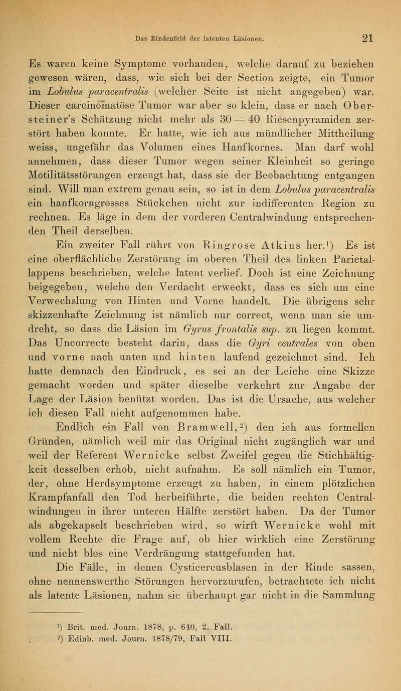 Es waren keine Symptome vorhanden ^ welche darauf zu beziehen gewesen wären^ dass, wie sich bei der Section zeigte, ein Tumor im Lobulus paracentralis (welcher Seite ist nicht angegeben) war. Dieser carcinoinatöse Tumor war aber so klein, dass er nach Ober- steiner's Schätzung nicht mehr als 30 — 40 Riesenpyramiden zer- stört haben konnte. Er hatte, wie ich aus mündlicher Mittheilung weiss, ungefähr das Volumen eines Hanfkornes. Man darf wohl annehmen, dass dieser Tumor wegen seiner Kleinheit so geringe Motilitätsstörungen erzeugt hat, dass sie der Beobachtung entgangen sind. Will man extrem genau sein, so ist in dem Lohulus i)aracentralis ein hanfkorngrosses Stückchen nicht zur indifferenten Region zu rechnen. Es läge in dem der vorderen Centralwindung entsprechen- den Theil derselben. Ein zweiter Fall rührt von Ringrose Atkins her.') Es ist eine oberflächliche Zerstörung im oberen Theil des linken Parietal- lappens beschrieben, welche latent verlief. Doch ist eine Zeichnung beigegeben, welche den Verdacht erweckt, dass es sich um eine Verwechslung von Hinten und Vorne handelt. Die übrigens sehr skizzenhafte Zeichnung ist nämlich nur correct, wenn man sie um- dreht, so dass die Läsion im Gyrus frontalis sup. zu liegen kommt. Das Uncorrecte besteht darin, dass die Gyri centrales von oben und vorne nach unten und hinten laufend gezeichnet sind. Ich hatte demnach den Eindruck, es sei an der Leiche eine Skizze gemacht worden und später dieselbe verkehrt zur Angabe der Lage der Läsion benützt worden. Das ist die Ursache, aus welcher ich diesen Fall nicht aufgenommen habe. Endlich ein Fall von Bramwell,^) den ich aus formellen Gründen, nämlich weil mir das Original nicht zugänglich war und weil der Referent Wer nicke selbst Zweifel gegen die Stichhältig- keit desselben erhob, nicht aufnahm. Es soll nämlich ein Tumior, der, ohne Herdsymptome erzeugt zu haben, in einem plötzlichen Krampfanfall den Tod herbeiführte, die beiden rechten Central- windüngen in ihrer unteren Hälfte zerstört haben. Da der Tumor als abgekapselt beschrieben wird, so wirft Wer nicke wohl mit vollem Rechte die Frage auf, ob hier wirklich eine Zerstörung und nicht blos eine Verdrängung stattgefunden hat. Die Fälle, in denen Cysticercusblasen in der Rinde sassen, ohne nennenswerthe Störungen hervorzurufen, betrachtete ich nicht als latente Läsionen, nahm sie überhaupt gar nicht in die Sammlung ') Brit. med. Journ. 1878, p. 640, 2. Fall. 2) Edinb. med. Journ. 1878/79, Fall VIII.