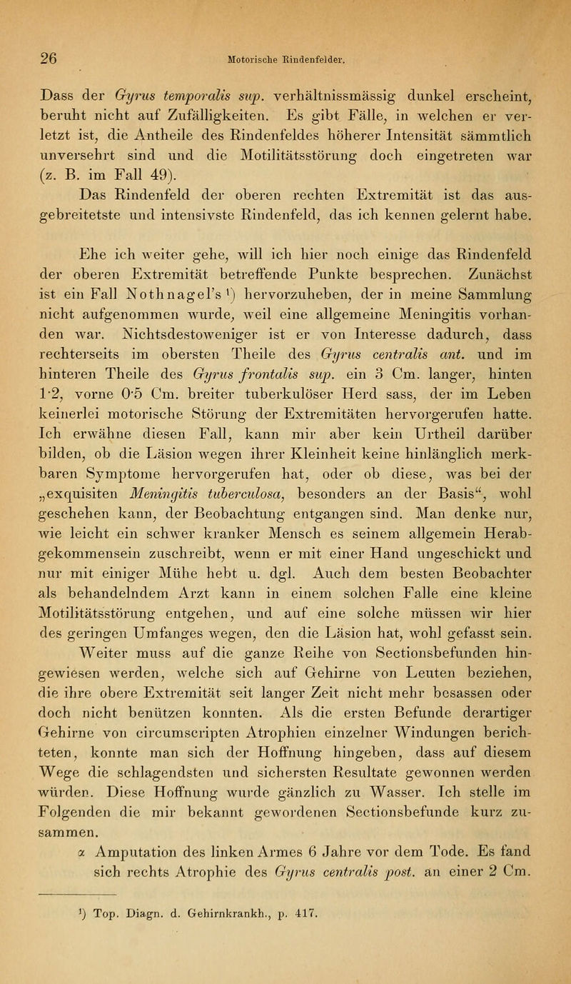 Dass der Gyrus temporalis sup. verhältnissmässig dunkel erscheint, beruht nicht auf ZufälHgkeiten. Es gibt Fälle, in welchen er ver- letzt ist, die Antheile des Rindenfeldes höherer Intensität sämmtlich unversehrt sind und die Motilitätsstörung doch eingetreten war (z. B. im Fall 49). Das Rindenfeld der oberen rechten Extremität ist das aus- gebreitetste und intensivste Rindenfeld, das ich kennen gelernt habe. P2he ich weiter gehe, will ich hier noch einige das Rindenfeld der oberen Extremität betreffende Punkte besprechen. Zunächst ist ein Fall Nothnagel's ') hervorzuheben, der in meine Sammlung nicht aufgenommen wurde, weil eine allgemeine Meningitis vorhan- den war. Nichtsdestoweniger ist er von Interesse dadurch, dass rechterseits im obersten Theile des Gyrus centralis ant. und im hinteren Theile des Gyrus frontalis sup. ein 3 Cm. langer, hinten 1'2, vorne 0'5 Cm. breiter tuberkulöser Herd sass, der im Leben keinerlei motorische Störung der Extremitäten hervorgerufen hatte. Ich erwähne diesen Fall, kann mir aber kein Urtheil darüber bilden, ob die Läsion wegen ihrer Kleinheit keine hinlänglich merk- baren Symptome hervorgerufen hat, oder ob diese, was bei der „exquisiten Meningitis tuberculosa, besonders an der Basis, wohl geschehen kann, der Beobachtung entgangen sind. Man denke nur, wie leicht ein schwer kranker Mensch es seinem allgemein Herab- gekommensein zuschreibt, wenn er mit einer Hand ungeschickt und nur mit einiger Mühe hebt u. dgl. Auch dem besten Beobachter als behandelndem Arzt kann in einem solchen Falle eine kleine Motilitätsstörung entgehen, und auf eine solche müssen wir hier des geringen Umfanges wegen, den die Läsion hat, wohl gefasst sein. Weiter muss auf die ganze Reihe von Sectionsbefunden hin- gewiesen werden, welche sich auf Gehirne von Leuten beziehen, die ihre obere Extremität seit langer Zeit nicht mehr bcsassen oder doch nicht benützen konnten. Als die ersten Befunde derartiger Gehirne von circumscripten Atrophien einzelner Windungen berich- teten, konnte man sich der Hoffnung hingeben, dass auf diesem Wege die schlagendsten und sichersten Resultate gewonnen werden würden. Diese Hoffnung wurde gänzlich zu Wasser. Ich stelle im Folgenden die mir bekannt gewordenen Sectionsbefunde kurz zu- sammen. a Amputation des linken Armes 6 Jahre vor dem Tode. Es fand sich rechts Atrophie des Gyrus centralis post. an einer 2 Cm. ') Top. Diagn. d. Gehirnkrankh., p. 417.