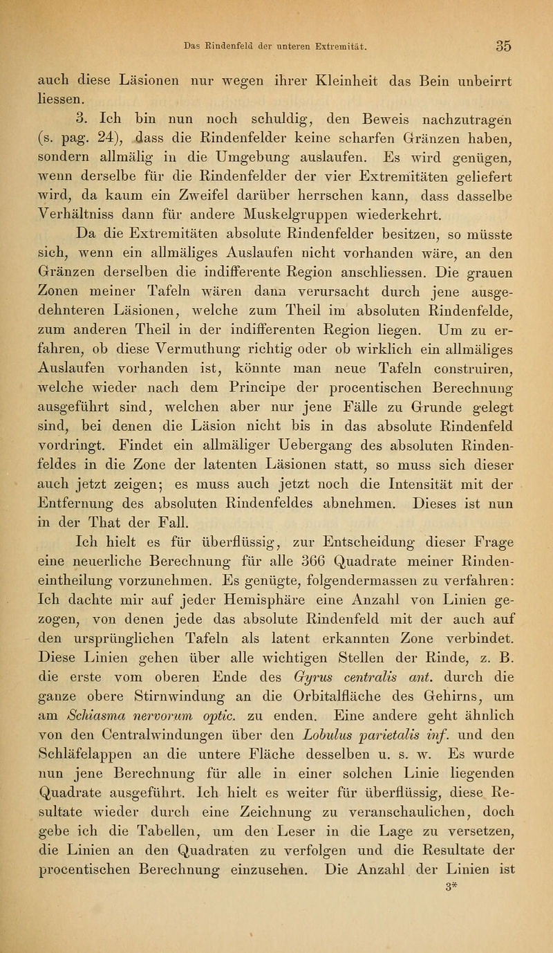 auch diese Läsionen nur wegen ihrer Kleinheit das Bein unbeirrt Hessen. 3. Ich bin nun noch schuldig, den Beweis nachzutragen (s. pag. 24), dass die Rindenfelder keine scharfen Gränzen haben, sondern allmälig in die Umgebung auslaufen. Es wird genügen, wenn derselbe für die Rindenfelder der vier Extremitäten geliefert wird, da kaum ein Zweifel darüber herrschen kann, dass dasselbe Verhältniss dann für andere Muskelgruppen wiederkehrt. Da die Extremitäten absolute Rindenfelder besitzen, so müsste sich, wenn ein allmäliges Auslaufen nicht vorhanden wäre, an den Gränzen derselben die indifferente Region anschliessen. Die grauen Zonen meiner Tafeln wären dann verursacht durch jene ausge- dehnteren Läsionen, welche zum Theil im absoluten Riudenfelde, zum anderen Theil in der indifferenten Region liegen. Um zu er- fahren, ob diese Vermuthung richtig oder ob wirklich ein allmäliges Auslaufen vorhanden ist, könnte man neue Tafeln construiren, welche wieder nach dem Principe der procentischen Berechnung ausgeführt sind, welchen aber nur jene Fälle zu Grunde gelegt sind, bei denen die Läsion nicht bis in das absolute Rindenfeld vordringt. Findet ein allmäliger Uebergang des absoluten Rinden- feldes in die Zone der latenten Läsionen statt, so muss sich dieser auch jetzt zeigen; es muss auch jetzt noch die Intensität mit der Entfernung des absoluten Rindenfeldes abnehmen. Dieses ist nun in der That der Fall. Ich hielt es für überflüssig, zur Entscheidung dieser Frage eine neuerliche Berechnung für alle 366 Quadrate meiner Rinden- eintheilung vorzunehmen. Es genügte, folgendermassen zu verfahren: Ich dachte mir auf jeder Hemisphäre eine Anzahl von Linien ge- zogen^ von denen jede das absolute Rindenfeld mit der auch auf den ursprünglichen Tafeln als latent erkannten Zone verbindet. Diese Linien gehen über alle wichtigen Stellen der Rinde, z. B. die erste vom oberen Ende des Gyrus centralis ant. durch die ganze obere Stirnwindung an die Orbitalfläche des Gehirns, um am ScJiiasma nervorum optic. zu enden. Eine andere geht ähnlich von den Centralwindungen über den Lobulus parietalis inf. und den Schläfelappen an die untere Fläche desselben u. s. w. Es wurde nun jene Berechnung für alle in einer solchen Linie liegenden Quadrate ausgeführt. Ich hielt es weiter für überflüssig, diese Re- sultate wieder durch eine Zeichnung zu veranschaulichen, doch gebe ich die Tabellen, um den Leser in die Lage zu versetzen, die Linien an den Quadraten zu verfolgen und die Resultate der procentischen Berechnung einzusehen. Die Anzahl der Linien ist 3*