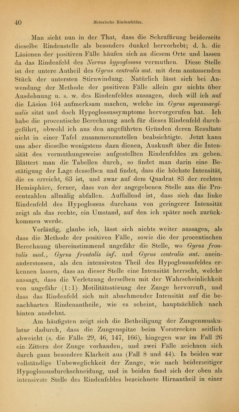 Man sieht nun in der That, dass die Scliraffirung beiderseits dieselbe Rindenstelle als besonders dunkel hervorhebt; d. h. die Läsionen der positiven Fälle häufen sich an diesem Orte und lassen da das Rindenfeld des Nervus hypoglossios vermuthen. Diese Stelle ist der untere Antheil des Gyrus centralis ant. mit dem anstossenden Stück der untersten Stirnwindung. Natürlich lässt sich bei An- wendung der Methode der positiven Fälle allein gar nichts über Ausdehnung u. s. w. des Rindenfeldes aussagen, doch will ich auf die Läsion 164 aufmerksam machen, welche im Gyrus sitpramargi- nalis sitzt und doch Hypoglossussymptome hervorgerufen hat. Ich habe die procentische Berechnung auch für dieses Rindenfeld durch- geführt, obwohl ich aus den angeführten Gründen deren Resultate nicht in einer Tafel zusammenzustellen beabsichtigte. Jetzt kann uns aber dieselbe wenigstens dazu dienen, Auskunft über die Liten- sität des vermuthungsweise aufgestellten Rindenfeldes zu geben. Blättert man die Tabellen durch, so findet man darin eine Be- stätigung der Lage desselben und findet, dass die höchste Intensität, die es erreicht, 63 ist, und zwar auf dem Quadrat 83 der rechten Hemisphäre, ferner, dass von der angegebenen Stelle aus die Pro- centzahlen allmälig abfallen. Auffallend ist, dass sich das linke Rindenfeld des Hypoglossus durchaus von geringerer Intensität zeigt als das rechte, ein Umstand, auf den ich später noch zurück- kommen werde. Vorläufig, glaube ich, lässt sich nichts weiter aussagen, als dass die Methode der positiven Fälle, sowie die der procentischen Berechnung übereinstimmend ungefähr die Stelle, wo Gyrus fron- talis med., Gyrus frontalis inf. und Gyrus centralis ant. anein- anderstossen, als den intensivsten Theil des Hypoglossusfeldes er- kennen lassen, dass an dieser Stelle eine Intensität herrscht, welche aussagt, dass die Verletzung derselben mit der Wahrscheinlichkeit von ungefähr (1:1) Motilitätsstörung der Zunge hervorruft, und dass das Rindenfeld sich mit abnehmender Intensität auf die be- nachbarten Rindenantheile, wie es scheint, hauptsächlich nach hinten ausdehnt. Am häufigsten zeigt sich die Betheiligung der Zungenmusku- latur dadurch, dass die Zungenspitze beim Vorstrecken seitlich abweicht (s. die Fälle 29, 46, 147, 166), hingegen war im Fall 26 ein Zittern der Zunge vorhanden, und zwei Fälle zeichnen sich durch ganz besondere Klarheit aus (Fall 8 und 44). In beiden war vollständige Unbeweglichkeit der Zunge, wie nach beiderseitiger Hypoglossusdurchschneidung, und in beiden fand sich der oben als intensivste Stelle des Rindenfcldes bezeichnete Hirnantheil in einer