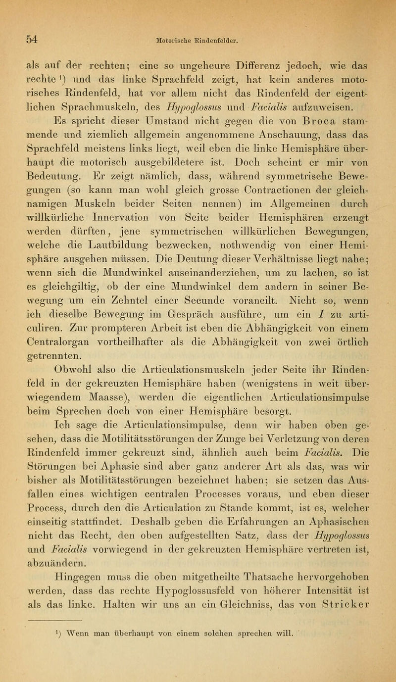 als auf der rechten; eine so ungeheure Differenz jedoch, wie das rechte ') und das linke Sprachfeld zeigt, hat kein anderes moto- risches Rindenfeld, hat vor allem nicht das Rindenfeld der eigent- lichen Sprachmuskeln, des Hypoglossus uwdi Facialis aufzuweisen. Es spricht dieser Umstand nicht gegen die von Broca stam- mende und ziemlich allgemein angenommene Anschauung, dass das Sprachfeld meistens links liegt, weil eben die linke Hemisphäre über- haupt die motorisch ausgebildetere ist. Doch scheint er mir von Bedeutung. Er zeigt nämlich, dass, während symmetrische Bewe- gungen (so kann man wohl gleich grosse Contractionen der gleich- namigen Muskeln beider Seiten nennen) im Allgemeinen durch willkürliche Innervation von Seite beider Hemisphären erzeugt werden dürften, jene symmetrischen willkürlichen Bewegungen, welche die Lautbildung bezwecken, nothwendig von einer Hemi- sphäre ausgehen müssen. Die Deutung dieser Verhältnisse liegt nahe 5 wenn sich die Mundwinkel auseinanderziehen, um zu lachen, so ist es gleichgiltig, ob der eine Mundwinkel dem andern in seiner Be- wegung um ein Zehntel einer Secunde voraneilt. Nicht so, wenn ich dieselbe Bewegung im Gespräch ausführe, um ein / zu arti- culiren. Zur prompteren Arbeit ist eben die Abhängigkeit von einem Centralorgan vortheilhafter als die Abhängigkeit von zwei örtlich getrennten. Obwohl also die Articulationsmuskeln jeder Seite ihr Rinden- feld in der gekreuzten Hemisphäre haben (wenigstens in weit über- wiegendem Maasse), werden die eigentlichen Articulationsimpulse beim Sprechen doch von einer Hemisphäre besorgt. Ich sage die Articulationsimpulse, denn wir haben oben ge- sehen, dass die Motilitätsstörungen der Zunge bei Verletzung von deren Rindenfeld immer gekreuzt sind, ähnlich auch beim Facialis. Die Störungen bei Aphasie sind aber ganz anderer Art als das, Avas wir bisher als Motilitätsstörungen bezeichnet haben; sie setzen das Aus- fallen eines wichtigen centralen Processes voraus, und eben dieser Process, durch den die Articulation zu Stande kommt, ist es, welcher einseitig stattfindet. Deshalb geben die Erfahrungen an Aphasischen nicht das Recht, den oben aufgestellten Satz, dass der Hypoglossus und Facialis vorwiegend in der gekreuzten Hemisphäre vertreten ist, abzuändern. Hingegen muss die oben mitgetheiltc Thatsache hervorgehoben werden, dass das rechte Hypoglossusfeld von höherer Intensität ist als das linke. Halten wir uns an ein Gleichniss, das von Stricker ') Wenn man überhaupt von einem solchen sprechen will.