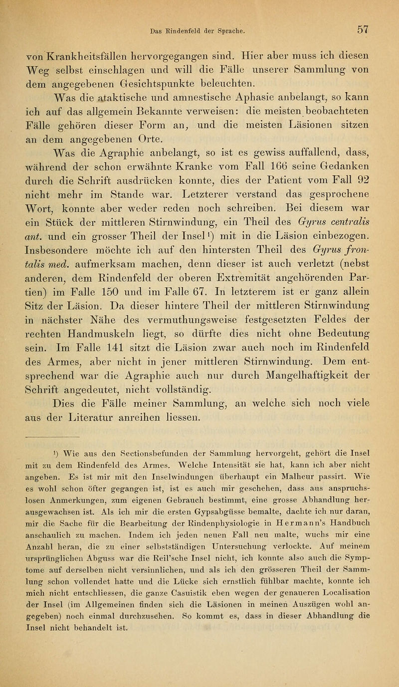 von Krankheitsfällen hervorgegangen sind. Hier aber muss ich diesen Weg selbst einschlagen und will die Fälle unserer Sammlung von dem angegebenen Gesichtspunkte beleuchten. Was die ataktische und amnestische Aphasie anbelangt, so kann ich auf das allgemein Bekannte verweisen: die meisten beobachteten Fälle gehören dieser Form an^ und die meisten Läsionen sitzen an dem angegebenen Orte. Was die Agraphie anbelangt, so ist es gewiss auffallend, dass, während der schon erwähnte Kranke vom Fall 166 seine Gedanken durch die Schrift ausdrücken konnte, dies der Patient vom Fall 92 nicht mehr im Stande war. Letzterer verstand das gesprochene Wort, konnte aber weder reden noch schreiben. Bei diesem war ein Stück der mittleren Stirnwindung, ein Theil des Gyrus centralis ant. und ein grosser Theil der Lisel') mit in die Läsion einbezogen. Insbesondere möchte ich auf den hintersten Theil des Gyrus fron- talis med. aufmerksam machen, denn dieser ist auch verletzt (nebst anderen, dem Rindenfeld der oberen Extremität angehörenden Par- tien) im Falle 150 und im Falle 67. In letzterem ist er ganz allein Sitz der Läsion. Da dieser hintere Theil der mittleren Stirnwindung in nächster Nähe des vermuthungsweise festgesetzten Feldes der rechten Handmuskeln liegt, so dürfte dies nicht ohne Bedeutung sein. Im Falle 141 sitzt die Läsion zwar auch noch im Rindenfeld des Armes, aber nicht in jener mittleren Stirnwindung. Dem ent- sprechend war die Agraphie auch nur durch Mangelhaftigkeit der Schrift angedeutet, nicht vollständig. Dies die Fälle meiner Sammlung, an welche sich noch viele aus der Literatur anreihen Hessen. ') Wie aus den Sectionsbefunden der Sammlung hervorgeht, gehört die Insel mit zu dem Rindenfeld des Armes. Welche Intensität sie hat, kann ich aber nicht angeben. Es ist mir mit den Inselwindungen überhaupt ein Malheur passirt. Wie es wohl schon öfter gegangen ist, ist es auch mir geschehen, dass aus anspruchs- losen Anmerkungen, zum eigenen Gebrauch bestimmt, eine grosse Abhandlung her- ausgewachsen ist. Als ich mir die ersten Gypsabgüsse bemalte, dachte ich nur daran, mir die Sache für die Bearbeitung der Rindenphysiologie in Hermann's Handbuch anschaulich zu machen. Indem ich jeden neuen Fall neu malte, wuchs mir eine Anzahl heran, die zu einer selbstständigen Untersuchung verlockte. Auf meinem ursprünglichen Abgitss war die Reil'sche Insel nicht, ich konnte also auch die Symp- tome auf derselben nicht versinnlichen, und als ich den grösseren Theil der Samm- lung schon vollendet hatte und die Lücke sich ernstlich fühlbar machte, konnte ich mich nicht entschliessen, die ganze Casuistik eben wegen der genaueren Localisation der Insel (im Allgemeinen finden sich die Läsionen in meinen Auszügen wohl an- gegeben) noch einmal durchzusehen. So kommt es, dass in dieser Abhandlung die Insel nicht behandelt ist.