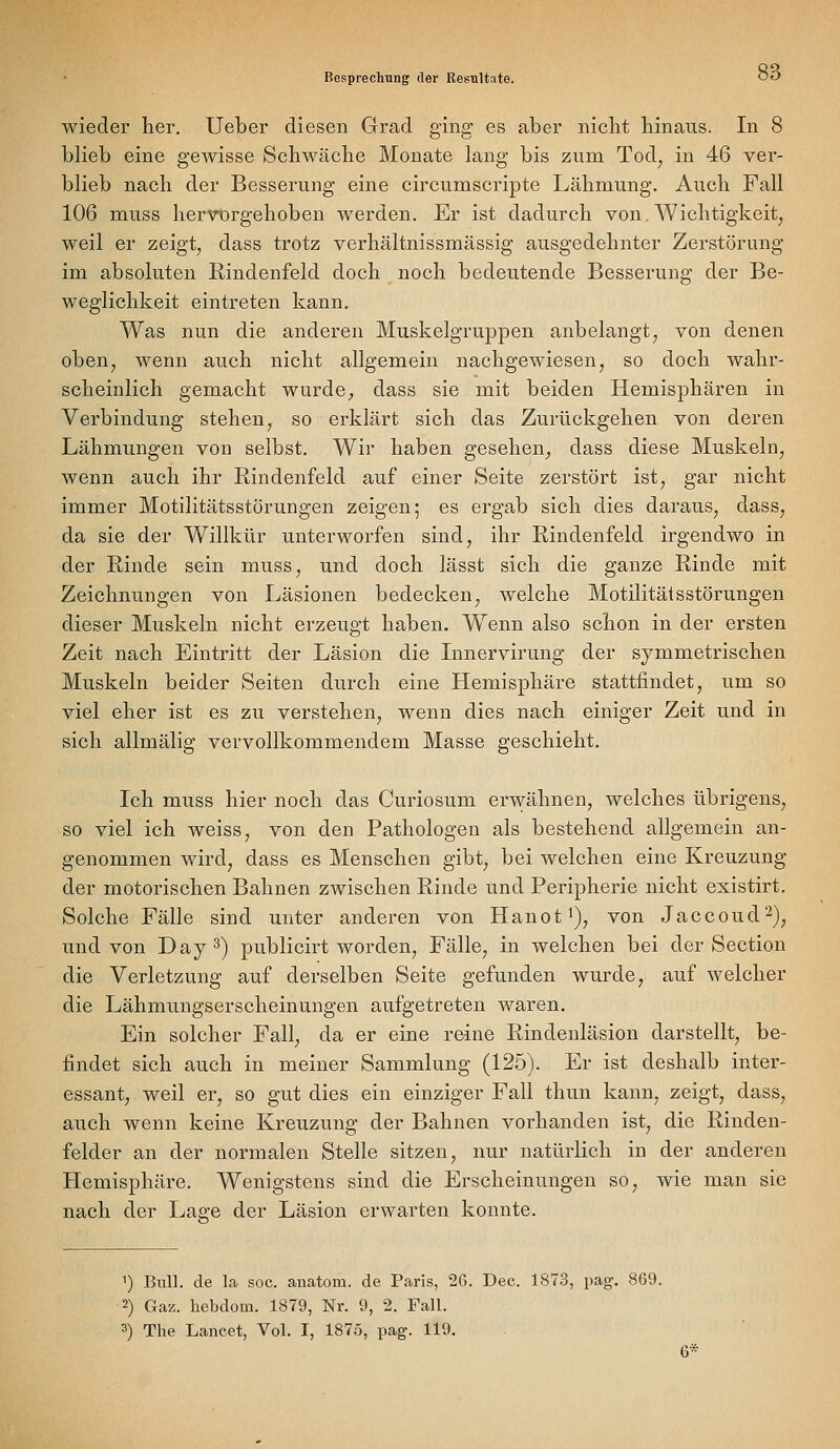 wieder her. Ueber diesen Grad ging es aber nicht hinaus. In 8 blieb eine gewisse Schwäche Monate lang bis zum Tod, in 46 ver- blieb nach der Besserung eine circumscripte Lähmung. Auch Fall 106 muss hervürgehoben werden. Er ist dadurch von. Wichtigkeit, weil er zeigt, dass trotz verhältnissmässig ausgedehnter Zerstörung im absoluten ßindenfeld doch noch bedeutende Besserung der Be- weglichkeit eintreten kann. Was nun die anderen Muskelgruppen anbelangt, von denen oben, wenn auch nicht allgemein nachgewiesen, so doch wahr- scheinlich gemacht wurde, dass sie mit beiden Hemisphären in Verbindung stehen, so erklärt sich das Zurückgehen von deren Lähmungen von selbst. Wir haben gesehen, dass diese Muskeln, wenn auch ihr Rindenfeld auf einer Seite zerstört ist, gar nicht immer Motilitätsstörungen zeigen; es ergab sich dies daraus, dass, da sie der Willkür unterworfen sind, ihr Rindenfeld irgendwo in der Rinde sein muss, und doch lässt sich die ganze Rinde mit Zeichnungen von Läsionen bedecken, welche Motilitäisstörungen dieser Muskeln nicht erzeugt haben. W^enn also schon in der ersten Zeit nach Eintritt der Läsion die Lmervirung der symmetrischen Muskeln beider Seiten durch eine Hemisphäre stattfindet, um so viel eher ist es zu verstehen, wenn dies nach einiger Zeit und in sich allmälig vervollkommendem Masse geschieht. Ich muss hier noch das Curiosum erwähnen, welches übrigens, so viel ich weiss, von den Pathologen als bestehend allgemein an- genommen wird, dass es Menschen gibt, bei welchen eine Kreuzung der motorischen Bahnen zwischen Rinde und Peripherie nicht existirt. Solche Fälle sind unter anderen von Hanot^), von Jaccoud2)j und von Day^^ publicirt worden, Fälle, in welchen bei der Section die Verletzung auf derselben Seite gefunden wurde, auf welcher die Lähmungserscheinungen aufgetreten waren. Ein solcher Fall, da er eine reine Rindenläsion darstellt, be- findet sich auch in meiner Sammlung (125). Er ist deshalb inter- essant, weil er, so gut dies ein einziger Fall thun kann, zeigt, dass, auch wenn keine Kreuzung der Bahnen vorhanden ist, die Rinden- felder an der normalen Stelle sitzen, nur natüilich in der anderen Hemisphäre. W^enigstens sind die Erscheinungen so, wie man sie nach der Lage der Läsion erwarten konnte. ') Biül. de la soc. anatom. de Paris, 26. Dec. 1873, pag. 869. 2) Gaz. hebdom. 1879, Nr. 9, 2. Fall. 3) The Lancet, Vol. I, 1875, pag. 119. 6*