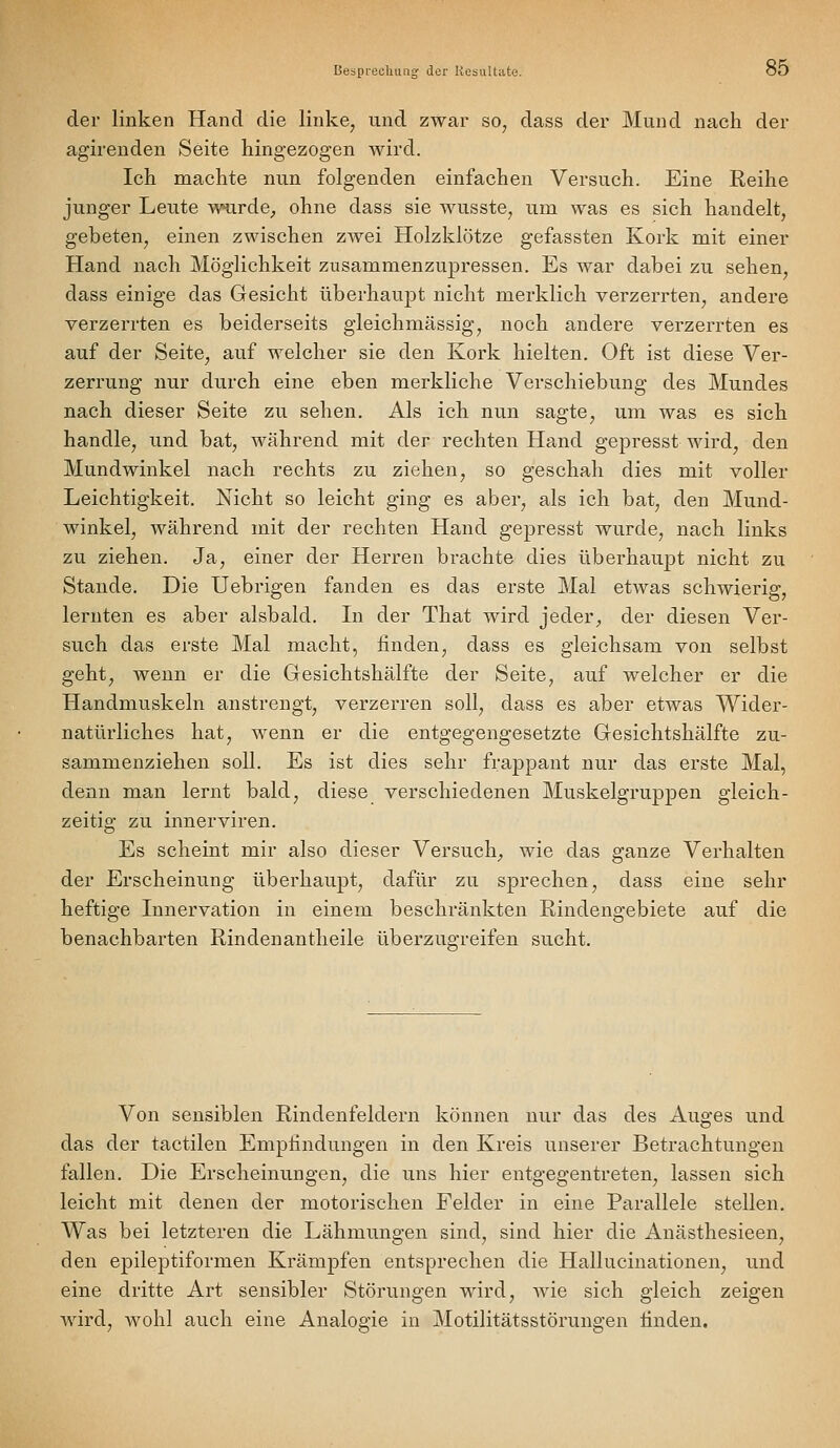 Bespi-echniig der KosuUiite. ö5 der linken Hand die linke, und zwar so, dass der Mund nach der agirenden Seite hingezogen wird. Ich machte nun folgenden einfachen Versuch. Eine Reihe junger Leute ^v^rde^ ohne dass sie wusste, um was es sich handelt, gebeten, einen zwischen zwei Holzklötze gefassten Kork mit einer Hand nach Möglichkeit zusammenzupressen. Es war dabei zu sehen, dass einige das Gesicht überhaupt nicht merklich verzerrten, andere verzerrten es beiderseits gleichmässig, noch andere verzerrten es auf der Seite, auf welcher sie den Kork hielten. Oft ist diese Ver- zerrung nur durch eine eben merkliche Verschiebung des Mundes nach dieser Seite zu sehen. Als ich nun sagte, um was es sich handle, und bat, während mit der rechten Hand gepresst wird, den Mundwinkel nach rechts zu ziehen, so geschah dies mit voller Leichtigkeit. Nicht so leicht ging es aber, als ich bat, den Mund- winkel, während mit der rechten Hand gepresst wurde, nach links zu ziehen. Ja, einer der Herren brachte dies überhaupt nicht zu Stande. Die Uebrigen fanden es das erste Mal etwas schwierig, lernten es aber alsbald. Li der That wird jeder, der diesen Ver- such das erste Mal macht, finden, dass es gleichsam von selbst geht, wenn er die Gesichtshälfte der Seite, auf welcher er die Handmuskeln anstrengt, verzerren soll, dass es aber etwas Wider- natürliches hat, wenn er die entgegengesetzte Gesichtshälfte zu- sammenziehen soll. Es ist dies sehr frappant nur das erste Mal, denn man lernt bald, diese verschiedenen Muskelgruppen gleich- zeitig zu innerviren. Es scheint mir also dieser Versuch, wie das ganze Verhalten der Erscheinung überhaupt, dafür zu sprechen, dass eine sehr heftige Innervation in einem beschränkten Rindengebiete auf die benachbarten Rindenantheile überzuo-reifen su.cht. Von sensiblen Rindenfeldern können nur das des Auges und das der tactilen Empfindungen in den Kreis unserer Betrachtungen fallen. Die Erscheinungen, die uns hier entgegentreten, lassen sich leicht mit denen der motorischen Felder in eine Parallele stellen. Was bei letzteren die Lähmungen sind, sind hier die Anästhesieen, den epileptiformen Krämpfen entsprechen die Hallucinationen, und eine dritte Art sensibler Störungen wird, wie sich gleich zeigen Avird, wohl auch eine Analogie in Motilitätsstörungen finden.