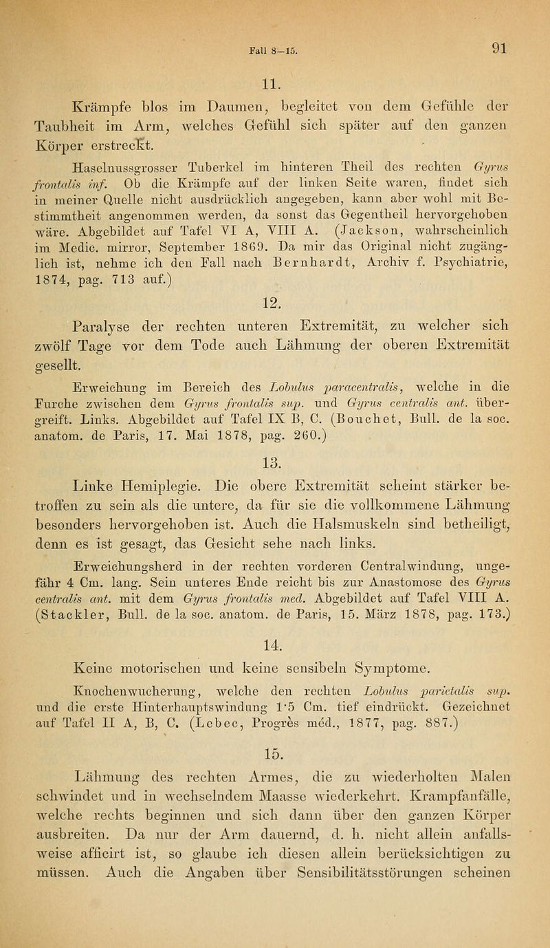 Fall 8-15. 11. Krämpfe blos im Daumen, begleitet von dem Gefühle der Taubheit im Arm, welches Gefühl sich später auf den ganzen Körper erstreckt. Haselmissgrosser Tuberkel im hinteren Theil des rechten Gyrus frontalis inf. Ob die Krämpfe auf der linken Seite waren, findet sich in meiner Quelle nicht ausdrücklich angegeben, kann aber wohl mit Be- stimmtheit angenommen werden, da sonst das Gegentheil hervorgehoben wäre. Abgebildet auf Tafel VI A, VIII A. (Jackson, wahrscheinlich im Medic. mirror, September 1869. Da mir das Original nicht zugäng- lich ist, nehme ich den Fall nach Bernhardt, Archiv f. Psychiatrie, 1874, pag. 713 auf.) 12. Paralyse der rechten unteren Extremität, zu welcher sich zwölf Tage vor dem Tode auch Lähmung der oberen Extremität gesellt. Erweichung im Bereich des Lohulus paracentralis, welche in die Furche zwischen dem Gyms frontalis sup. und Gyrus centralis ant. über- greift. Links. Abgebildet auf Tafel IX B, C. (Beuchet, Bull, de la soc. anatom, de Paris, 17. Mai 1878, pag. 260.) 13. Linke Hemiplegie. Die obere Extremität scheint stärker be- troffen zu sein als die untere, da für sie die vollkommene Lähmung besonders hervorgehoben ist. Auch die Halsmuskeln sind betheiligt, denn es ist gesagt, das Gesicht sehe nach links. Erweichungsherd in der rechten vorderen Centralwindung, unge- fähr 4 Cm. lang. Sein unteres Ende reicht bis zur Anastomose des Gyrus centralis ant. mit dem Gyrus frontalis med. Abgebildet auf Tafel VIII A. (Stackler, Bull, de la soc. anatom. de Paris, 15. März 1878, pag. 173.) 14. Keine motorischen und keine sensibeln Symptome. Knochenwucheruug, welche den rechten Lohulus parieialis sitp. und die erste Hinterhauptswindiing 1'5 Cm. tief eindrückt. Gezeichnet auf Tafel II A, B, C. (Lebec, Progres med., 1877, pag. 887.) 15. Lähmung des rechten Armes, die zu wiederholten Malen schwindet und in wechselndem Maasse wiederkehrt. Krampfanfälle, welche rechts beginnen und sich dann über den ganzen Körper ausbreiten. Da nur der Arm dauernd, d. h. nicht allein anfalls- weise afiicirt ist, so glaube ich diesen allein berücksichtigen zu müssen. Auch die Angaben über Sensibilitätsstörungen scheinen