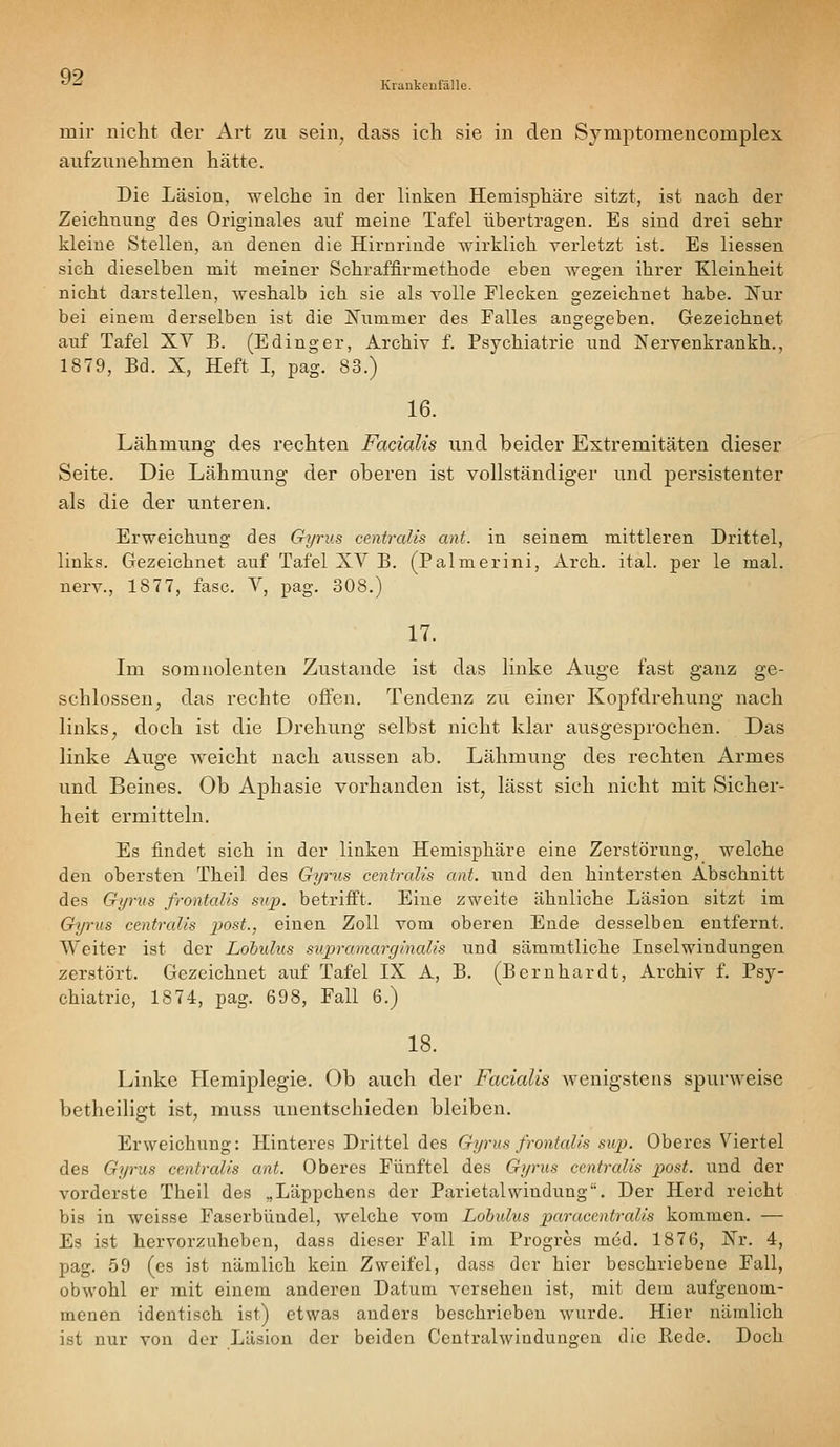 Krankenfälle. mir nicht der x\rt zu sein^ dass ich sie in den Symptomencomplex aufzunehmen hätte. Die Läsion, welche in der linken Hemisphäre sitzt, ist nach der Zeichnung des Originales auf meine Tafel übertragen. Es sind drei sehr kleine Stellen, an denen die Hirnrinde wirklich verletzt ist. Es Hessen sich dieselben mit meiner Schraffirmethode eben wegen ihrer Kleinheit nicht darstellen, weshalb ich sie als volle Elecken gezeichnet habe. Nur bei einem derselben ist die !Nummer des Falles angegeben. Gezeichnet auf Tafel XV B. (Edinger, Archiv f. Psychiatrie und Nervenkrankh., 1879, Bd. X, Heft I, pag. 83.) 16. Lähmung des rechten Facialis und beider Extremitäten dieser Seite. Die Lähmung der oberen ist vollständiger und persistenter als die der unteren. Erweichung des G-yrus centralis ant. in seinem mittleren Drittel, links. Gezeichnet auf Tafel XV B. (Palmerini, Arch. ital. per le mal. nerv., 1877, fasc. V, pag. 308.) 17. Im somnolenten Zustande ist das linke Auge fast ganz ge- schlossen, das rechte offen. Tendenz zu einer Kopfdrehung nach links, doch ist die Drehung selbst nicht klar ausgesprochen. Das linke Auge vi^eicht nach aussen ab. Lähmung des rechten Armes und Beines. Ob Aphasie vorhanden ist, lässt sich nicht mit Sicher- heit ermitteln. Es findet sich in der linken Hemisphäre eine Zerstörung, welche den obersten Theil des Gyrus centralis ant. und den hintersten Abschnitt des Gyrus frontalis sup. betrifft. Eine zweite ähnliche Läsion sitzt im Gyrus centralis post., einen Zoll vom oberen Ende desselben entfernt. Weiter ist der Lohulus supramarginalis und sämmtliche Inselwindungen zerstört. Gezeichnet auf Tafel IX A, B. (Bernhardt, Archiv f. Psy- chiatric, 1874, pag. 698, Fall 6.) 18. Linke Hemiplegie, Ob auch der Facialis wenigstens spurweise betheiligt ist, muss unentschieden bleiben. Erweichung: Hinteres Drittel des Gyrus frontalis sup. Oberes Viertel des Gyrus centralis ant. Oberes Fünftel des Gyrus centralis post. und der vorderste Theil des „Läppchens der Parietalwindung. Der Herd reicht bis in weisse Faserbündel, welche vom Lobulus paracentralis kommen. — Es ist hervorzuheben, dass dieser Fall im Progres med. 1876, Xr. 4, pag. 59 (es ist nämlich kein Zweifel, dass der hier beschriebene Fall, obwohl er mit einem anderen Datum versehen ist, mit dem aufgenom- menen identisch ist) etwas anders beschrieben wurde. Hier nämlich ist nur von der Läsion der beiden Centralwinduugeu die ßede. Doch