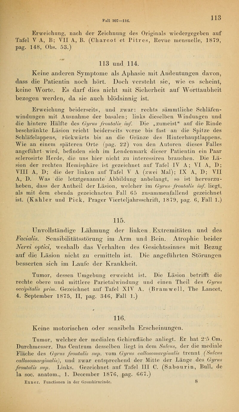 11 ^ Fall 107—IIG. ^^^ Erweichung, nach der Zeichnung des Originals wiedergegeben auf Tafel V A, B; VII A, B. (Charcot et Pitres, Revue niensuelle, 1879, pag. 148, Obs. 53.) 113 und 114. Keine anderen Symptome als Aphasie mit Andeutungen davon, dass die Patientin noch hört. Doch versteht sie, wie es scheint, keine Worte. Es darf dies nicht mit Sicherheit auf Worttaubheit bezogen werden, da sie auch blödsinnig ist. Erweichung beiderseits, und zwar: rechts sämmtliche Schläfen- windungen mit Ausnahme der basalen; links dieselben Windungen und die hintere Hälfte des Gyrus frontalis inf. Die „zumeist auf die Rinde beschränkte Läsion reicht beiderseits vorne bis fast an die Spitze des Schläfelappens, rückwärts bis an die Gränze des Hinterhauptlappens. Wie an einem späteren Orte (pag. 22) von den Autoren dieses Falles angeführt-wird, befinden sich im Lendenmark dieser Patientin ein Paar sclerosirte Herde, die uns hier nicht zu interessiren brauchen. Die Lä- sion der rechten Hemisphäre ist gezeichnet auf Tafel IV A; VI A, D; VIII A, D; die der linken auf Tafel V A (zwei Mal); IX A, D; VII A, D. Was die letztgenannte Abbildung anbelangt, so ist hervorzu- heben, dass der Antheil der Läsion, welcher im Gyrus- frontalis inf. liegt, als mit dem ebenda gezeichneten Fall 65 zusammenfallend gezeichnet ist. (Kahler und Pick, Prager Vierteljahrsschrift, 1879, pag. 6, Fall 1.) 115. Unvollständige Lähmung der linken. Extremitäten und des Facialis. Sensibilitätsstörung im Arm und Bein. Atrophie beider Ne7-vi ojpticiy weshalb das Verhalten des Gesichtssinnes mit B.ezug auf die Läsion nicht zu ermitteln ist. Die angeführten Störungen besserten sich im Laufe der Krankheit. Tumor, dessen Umgebung erweicht ist. Die Läsion betrifft die rechte obere und mittlere Parietalwindung und einen Theil des Gyrus occipitalis prim. Gezeichnet auf Tafel XIV A. (Bramwell, The Lancet, 4. September 1875, II, pag. 346, Fall 1.) 116. Keine motorischen oder sensibehi Erscheinungen. Tumor, welcher der medialen Gehirniiäche anliegt. Er hat 2'5 Gm. Durchmesser. Das Centrum desselben liegt in dem Sulcus, der die mediale Fläche des Gyrus frontalis sui). vom Gyrus callosomarginalis trennt (Sulcus callosomarginalis), und zwar entsprechend der Mitte der Länge des Gyrtis frontalis sup. Links. Gezeichnet auf Tafel III C. (Sabourin, Bull, de la soc. anatom., 1. December 1876, pag. 667.)