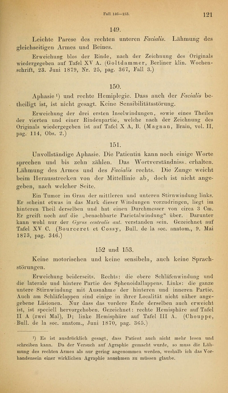 Fall U6—153. 221 149. Leichte Parese des rechten unteren Fadalis. Lähmung des gleichseitigen Armes und Beines. Erweichung blos der Rinde, nach der Zeichuuug des Originals wiedergegeben auf Tafel XV A. (Goltdammer, Berliner klin. Wochen- schrift, 23. Juni 1879, Nr. 25, pag. 367, Fall 3.) 150. Aphasie ') und rechte Hemiplegie. Dass auch der Facialis be- theiligt ist, ist nicht gesagt. Keine Sensibilitätsstörung, Erweichung der drei ersten Inselwindungen, sowie eines Theiles der vierten und einer ßindenpartie, welche nach der Zeichnung des Originals wiedergegeben ist auf Tafel X A, B. (Magnan, Brain, vol. II, pag. 114, Obs. 2.) 151. Unvollständige Aphasie. Die Patientin kann noch einige Worte sprechen und bis zehn zählen. Das Wortverständniss erhalten. Lähmung des Armes und des Facialis rechts. Die Zunge weicht beim Herausstrecken von der Mittellinie ab, doch ist nicht ange- geben, nach welcher Seite. Ein Tumor im Grau der mittleren und unteren Stirnwindung links. Er scheint etwas in das Mark dieser Windungen vorzudringen, liegt im hinteren Theil derselben iind hat einen Durchmesser von circa 3 Cm. Er greift noch auf die „benachbarte Parietalwindung über. Darunter kann wohl nur der Gyrus centralis ant. verstanden sein. Gezeichnet auf Tafel XV C. (Bourceret et Cossy, Bull, de la soc. anatom., 9. Mai 1873, pag. 346.) 152 und 153. Keine motorischen und keine sensibeln, auch keine Sprach- störungen. Erweichung beiderseits. Rechts: die obere Schläfenwindung und die laterale und hintere Partie des Sphenoidallappens. Links: die ganze untere Stirnwindung mit Ausnahme der hinteren und inneren Partie. Auch am Schläfelappen sind einige in ihrer Localität nicht näher ange- gebene Läsionen. ISTur dass das vordere Ende derselben auch erweicht ist, ist speciell hervorgehoben. Gezeichnet: rechte Hemisphäre auf Tafel II A (zwei Mal), D; linke Hemisphäre auf Tafel III A. (Chouppe, Bull, de la soc. anatom., Juni 1870, pag. 365.) ') Es ist ausdrücklich gesagt, dass Patient auch nicht mehr lesen und schreiben kann. Da der Versuch auf Agraphie gemacht wurde, so muss die Läh- mung des rechten Armes als nur gering angenommen werden, weshalb ich das Vor- handensein einer wirklichen Agraphie annehmen zu müssen glaube.