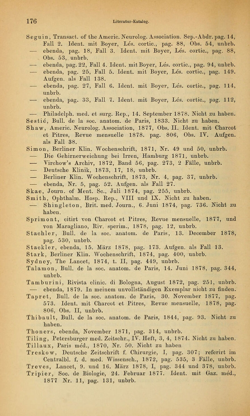 Seguin, Transact. of the Americ. ISTeurolog. Association. Sep.-Abdr. pag. 14, Fall 2. Ident. mit Boyer, Les. cortic, pag. 88, Obs. 54, unbrb. ■— ebenda, pag. 18, Fall 3. Ident. mit Boyer, Les. cortic, pag. 88, Obs. 53, unbrb. — ebenda, pag. 22, Fall 4. Ident. mit Boyer, Les. cortic, pag. 94, unbrb. — ebenda, pag. 25, Fall 5. Ident. mit Boyer, L^s. cortic, pag. 149. Aufgen. als Fall 138. — ebenda, pag. 27, Fall 6. Ident. mit Boyer, Les, cortic, pag. 114, unbrb. — ebenda, pag. 33, Fall 7. Ident. mit Boyer, Les. cortic, pag. 112, unbrb. — Philadelpb. med. et surg. Rep., 14. September 1878. Nicht zu haben. Sestie, Bull, de la sog. anatom. de Paris, 1833. Nicht zu haben. Shaw, Americ. Neurolog. Association, 1877, Obs. IL Ident. mit Charcot et Pitres, Revue mensuelle 1878. pag. 806, Obs. IV. Aufgen. als Fall 38. Simon, Berliner Klin. Wochenschrift, 1871, Nr. 49 und 50, unbrb. — Die Gehirnerweichung bei Irren, Hamburg 1871, unbrb. — Virchow's Archiv, 1872, Band 56, pag. 273, 2 Fälle, unbrb. — Deutsche Klinik, 1873, 17, 18, unbrb. — Berliner Klin. Wochenschrift, 1873, Nr. 4, pag. 37, unbrb. — ebenda, Nr. 5, pag. 52. Aufgen. als Fall 27. Skae, Journ. of Ment. Sc, Juli 1874, pag. 255, unbrb. Smith, Opbthalm. Hosp. Rep., VIII und IX. Nicht zu haben. — Shingleton, Brit. med. Journ., 6. Juni 1874, pag. 736. Nicht zu haben. Sprimont, citirt von Charcot et Pitres, Revue mensuelle, 1877, und von Maragliano, Riv. sperim., 1878, pag. 12, unbrb. Stachler, Bull, de la soc anatom. de Paris, 13. December 1878, pag. 530, unbrb. Stackler, ebenda, 15. März 1878, pag. 173. Aufgen. als Fall 13. Stark, Berliner Klin. Wochenschrift, 1874, pag. 400, unbrb. Sydney, The Lancet, 1874, t. II, pag. 449, unbrb. Talamon, Bull, de la soc. anatom. de Paris, 14. Juni 1878, pag. 344, unbrb. Tamburini, Rivista clinic di Bologna, August 1872, pag. 251, unbrb. — ebenda, 1879. In meinem unvollständigen Exemplar nicht zu finden. Tapret, Bull, de la soc anatom. de Paris, 30. November 1877, pag. 573. Ident. mit Charcot et Pitres, Revue mensuelle, 1878, pag. 806, Obs. II, unbrb. Thibault, Bull, de la soc. anatom. de Paris, 1844, pag. 93. Nicht zu haben. Thoners, ebenda, November 1871, pag. 314, unbrb. Tiling, Petersburger med. Zeitschr., IV. Heft, 3, 4, 1874. Nicht zu haben. Tillaux, Paris med., 1870, Nr. 50. Nicht zu haben Treskow, Deutsche Zeitschrift f. Chirurgie, I, pag. 307; referirt im Centralbl. f. d. med. Wissensch., 1872, pag. 535, 3 Fälle, unbrb. Treves, Lancet, 9. und 16. März 1878, I, pag. 344 und 378, unbrb. Tripier, Soc de Biologie, 24. Februar 1877. Ident. mit Gaz, med., 1877 Nr. 11, pag. 131, unbrb.