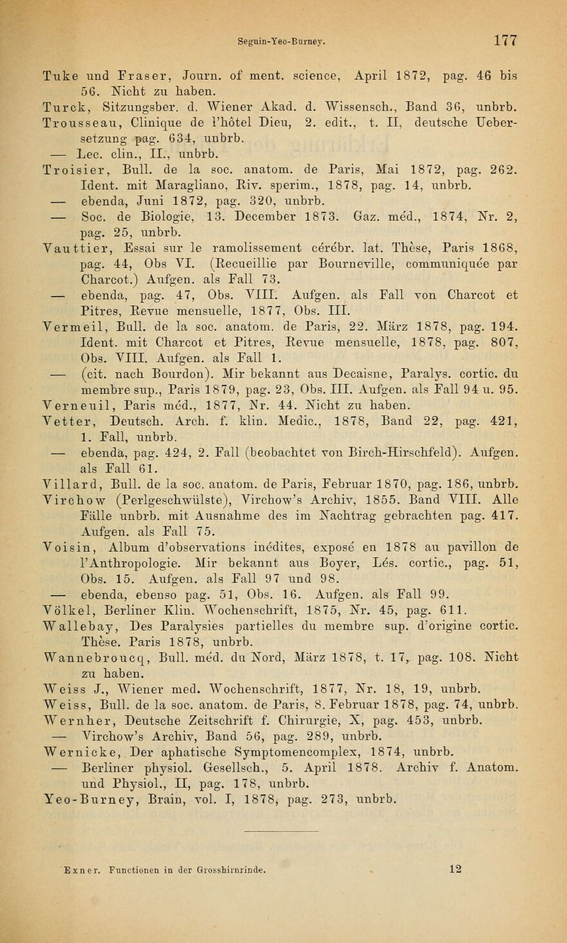 Tvike und Fräser, Journ. of ment. science, April 1872, pag. 46 bis 56. Nicht zu haben. Turck, Sitzungsber. d. Wiener Akad. d. Wiasensch., Band 36, unbrb. Trousseau, Clinique de l'hotel Dieu, 2. edit., t. II, deutsche Ueber- setzung pag. 634, unbrb. — Lee. clin., II., unbrb. Troisier, Bull, de la soc. anatom. de Paris, Mai 1872, pag. 262. Ident. mit Maragliano, Eiv. sperim., 1878, pag. 14, unbrb. — ebenda, Juni 1872, pag. 320, unbrb. — Soc. de Biologie, 13. December 1873. Gaz. med., 1874, Nr. 2, pag. 25, unbrb. Vauttier, Essai sur le ramolissement cerebr. lat. These, Paris 1868, pag. 44, Obs VI. (Recueillie par Bourneville, communiquee par Charcot.) Aufgen. als Fall 73. — ebenda, pag. 47, Obs. VIII. Aufgen. als Fall von Charcot et Pitres, Pevue mensuelle, 187 7, Obs. III. Vermeil, Bull, de la soc. anatom. de Paris, 22. März 1878, pag. 194. Ident. mit Charcot et Pitres, Revue mensuelle, 1878, pag. 807, Obs. VIII. Aufgen. als Fall 1. — (cit. nach Boi;rdon). Mir bekannt aus Decaisne, Paralys. cortic. du membre sup., Paris 1879, pag. 23, Obs. III. Aufgen. als Fall 94 u. 95. Verneuil, Paris med., 1877, JNr. 44. Nicht zu haben. Vetter, Deutsch. Arch. f. klin. Medic, 1878, Band 22, pag. 421, 1. Fall, unbrb. — ebenda, pag. 424, 2. Fall (beobachtet von Birch-Hirschfeld). Aufgen. als Fall 61. Villard, Bull, de la soc. anatom. de Paris, Februar 1870, pag. 186, unbrb. Virchow (Perlgeschwülste), Virchow's Archiv, 1855. Band VIII. Alle Fälle unbrb. mit Ausnahme des im Nachtrag gebrachten pag. 417. Aufgen. als Fall 75. Voisin, Album d'observations inedites, expose en 1878 au pavillon de rAnthropologie. Mir bekannt aus Boyer, L^s. cortic, pag. 51, Obs. 15. Aufgen. als Fall 97 und 98. — ebenda, ebenso pag. 51, Obs. 16. Aufgen. als Fall 99. Völkel, Berliner Klin. Wochenschrift, 1875, Nr. 45, pag. 611. Wallebay, Des Paralysies partielles du membre sup. d'origine cortic. These. Paris 1878, unbrb. Wanuebroucq, Bull. med. da Nord, März 1878, t. 17, pag. 108. Nicht zu haben. Weiss J., Wiener med. Wochenschrift, 1877, Nr. 18, 19, unbrb. Weiss, Bull, de la soc. anatom. de Paris, S.Februar 1878, pag. 74, unbrb. Wernher, Deutsche Zeitschrift f. Chirurgie, X, pag. 453, unbrb. — Virchow's Archiv, Band 56, pag. 289, unbrb. Wer nicke. Der aphatische Symptomencomplex, 1874, unbrb. — Berliner physiol. Gesellsch., 5. April 1878. Archiv f. Anatom, und Physiol., II, pag. 178, unbrb. Yeo-Burney, Brain, vol. I, 1878, pag. 273, unbrb. Bxner. Functionen in der Grosshirnrinde. 12