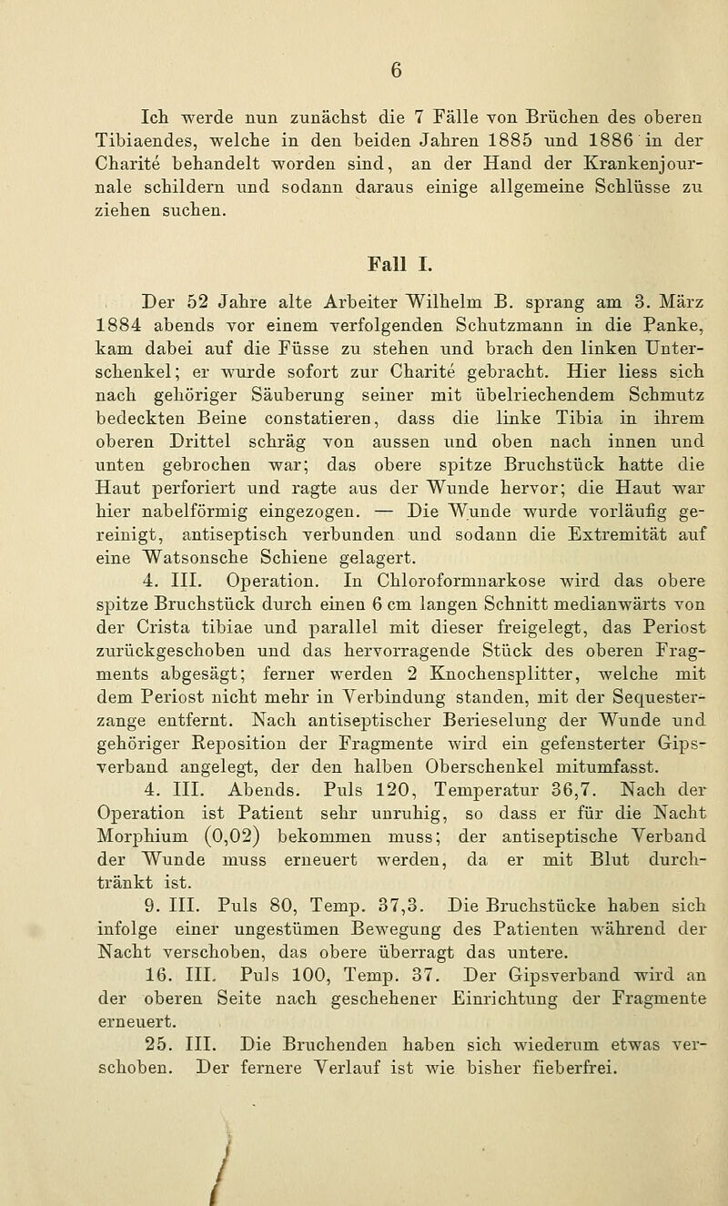 Ich werde nun zunächst die 7 Fälle von Brüchen des oberen Tibiaendes, welche in den beiden Jahren 1885 und 1886 in der Charite behandelt worden sind, an der Hand der Krankenjour- nale schildern und sodann daraus einige allgemeine Schlüsse zu ziehen suchen. Fall I. Der 52 Jahre alte Arbeiter Wilhelm B. sprang am 3. März 1884 abends vor einem verfolgenden Schutzmann in die Panke, kam dabei auf die Füsse zu stehen und brach den linken Unter- schenkel; er wurde sofort zur Charite gebracht. Hier Hess sich nach gehöriger Säuberung seiner mit übelriechendem Schmutz bedeckten Beine constatieren, dass die linke Tibia in ihrem oberen Drittel schräg von aussen und oben nach innen und unten gebrochen war; das obere spitze Bruchstück hatte die Haut perforiert und ragte aus der Wunde hervor; die Haut war hier nabeiförmig eingezogen. — Die Wunde wurde vorläufig ge- reinigt, antiseptisch verbunden und sodann die Extremität auf eine Watsonsche Schiene gelagert. 4. III. Operation. In Chloroformnarkose wird das obere spitze Bruchstück durch einen 6 cm langen Schnitt medianwärts von der Crista tibiae und parallel mit dieser freigelegt, das Periost zurückgeschoben und das hervorragende Stück des oberen Frag- ments abgesägt; ferner werden 2 Knochensplitter, welche mit dem Periost nicht mehr in Verbindung standen, mit der Sequester- zange entfernt. Nach antiseptischer Berieselung der Wunde und gehöriger Reposition der Fragmente wird ein gefensterter Gips- verband angelegt, der den halben Oberschenkel mitumfasst. 4. III. Abends. Puls 120, Temperatur 36,7. Nach der Operation ist Patient sehr unruhig, so dass er für die Nacht Morphium (0,02) bekommen muss; der antiseptische Verband der Wunde muss erneuert werden, da er mit Blut durch- tränkt ist. 9. III. Puls 80, Temp. 37,3. Die Bruchstücke haben sich infolge einer ungestümen Bewegung des Patienten während der Nacht verschoben, das obere überragt das untere. 16. III. Puls 100, Temp. 37. Der Gipsverband wird an der oberen Seite nach geschehener Einrichtung der Fragmente erneuert. 25. III. Die Bruchenden haben sich wiederum etwas ver- schoben. Der fernere Verlauf ist wie bisher fieberfrei. /