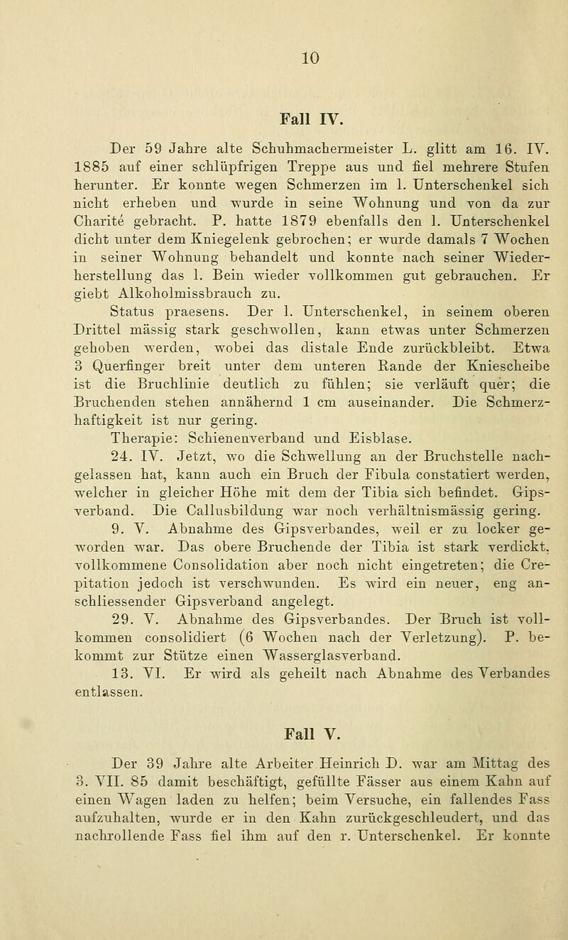 Fall IV. Der 59 Jahre alte Schuhmachemieister L. glitt am 16. IV. 1885 auf einer schlüpfrigen Treppe ans und fiel mehrere Stufen herunter. Er konnte wegen Schmerzen im 1. Unterschenkel sich nicht erheben und wurde in seine Wohnung und von da zur Charite gebracht. P. hatte 1879 ebenfalls den 1. Unterschenkel dicht unter dem Kniegelenk gebrochen; er wurde damals 7 Wochen in seiner Wohnung behandelt und konnte nach seiner Wieder- herstellung das 1. Bein wieder vollkommen gut gebrauchen. Er giebt Alkoholmissbrauch zu. Status praesens. Der 1. Unterschenkel, in seinem oberen Drittel massig stark geschwollen, kann etwas unter Schmerzen gehoben werden, wobei das distale Ende zurückbleibt. Etwa 3 Querfinger breit unter dem imteren Rande der Kniescheibe ist die Bruchlinie deutlich zu fühlen; sie verläuft quer; die Bruchenden stehen annähernd 1 cm auseinander. Die Schmerz- haftigkeit ist nur gering. Therapie: Schienenverband und Eisblase. 24. IV. Jetzt, wo die Schwellung an der Bruchstelle nach- gelassen hat, kann auch ein Bruch der Fibula constatiert werden, welcher in gleicher Höhe mit dem der Tibia sich befindet. Gips- verband. Die Calkisbildung war noch verhältnismässig gering. 9. V. Abnahme des Gipsverbandes, weil er zu locker ge- worden war. Das obere Bruchende der Tibia ist stark verdickt, vollkommene Consolidation aber noch nicht eingetreten; die Cre- pitation jedoch ist verschwunden. Es wird ein neuer, eng an- schliessender Gipsverband angelegt. 29. V. Abnahme des Gipsverbandes. Der Bruch ist voll- kommen consolidiert (6 Wochen nach der Verletzung). P. be- kommt zur Stütze einen Wasserglasverband. 13. VI. Er wird als geheilt nach Abnahme des Verbandes entlassen. Fall V. Der 39 Jahre alte Arbeiter Heinrich D. war am Mittag des 3. VII. 85 damit beschäftigt, gefüllte Fässer aus einem Kabn auf einen Wagen laden zu helfen; beim Versuche, ein fallendes Fass aufzuhalten, wurde er in den Kahn zurückgeschleudert, und das nachrollende Fass fiel ihm auf den r. Unterschenkel. Er konnte