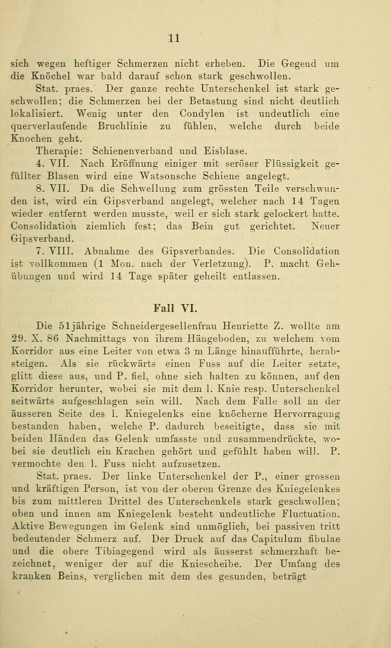 sich wegen heftiger Schmerzen nicht erheben. Die Gegend nrn die Knöchel war bald darauf schon stark geschwollen. Stat. praes. Der ganze rechte Unterschenkel ist stark ge- schwollen; die Schmerzen bei der Betastung sind nicht deutlich lokalisiert. Wenig unter den Condylen ist undeutlich eine cjuerverlaufende Bruchlinie zu fühlen, welche durch beide Knochen geht. Therapie: Schienenverband und Eisblase. 4. VII. Nach Eröffnung einiger mit seröser Flüssigkeit ge- füllter Blasen wird eine Y/atsonsche Schiene angelegt. 8. VII. Da die Schwellung zum grössten Teile verschwun- den ist, wird ein Gipsverband angelegt, welcher nach 14 Tagen wieder entfernt werden musste, weil er sich stark gelockert hatte. Consolidation ziemlich fest; das Bein gut gerichtet. Neuer Gipsverband. 7. VIII. Abnahme des Gipsverbandes. Die Consolidation ist vollkommen (l Mon. nach der Verletzung). P. macht Geh- übungen und wird 14 Tage später geheilt entlassen. Fall VI. Die 51 jährige Schneidergesellenfrau Henriette Z. wollte am 29. X. 86 Nachmittags von ihrem Hängeboden, zu welchem vom Korridor aus eine Leiter von etwa 3 m Länge hinatifführte, herab- steigen. Als sie rückwärts einen Fuss auf die Leiter setzte, glitt diese aus, und P. fiel, ohne sich halten zu können, auf den Korridor herunter, wobei sie mit dem 1. Knie resp. Unterschenkel seitwärts aufgeschlagen sein will. Nach dem Falle soll an der äusseren Seite des 1. Kniegelenks eine knöcherne Hervorragung bestanden haben, welche P. dadurch beseitigte, dass sie mit beiden Händen das Gelenk umfasste und zusammendrückte, wo- bei sie deutlich ein Krachen gehört und gefühlt haben will. P. vermochte den 1. Fuss nicht aufzusetzen. Stat. praes. Der linke Unterschenkel der P., einer grossen und kräftigen Person, ist von der oberen Grenze des Kniegelenkes bis zum mittleren Drittel des Unterschenkels stark geschwollen; oben und innen am Kniegelenk besteht undeutliche Fluctuation. Aktive Bewegungen im Gelenk sind unmöglich, bei passiven tritt bedeutender Schmerz auf. Der Druck auf das Capitulum fibulae und die obere Tibiagegend wird als äusserst schmerzhaft be- zeichnet, weniger der auf die Kniescheibe. Der Umfang des kranken Beins, verglichen mit dem des gesunden, beträgt