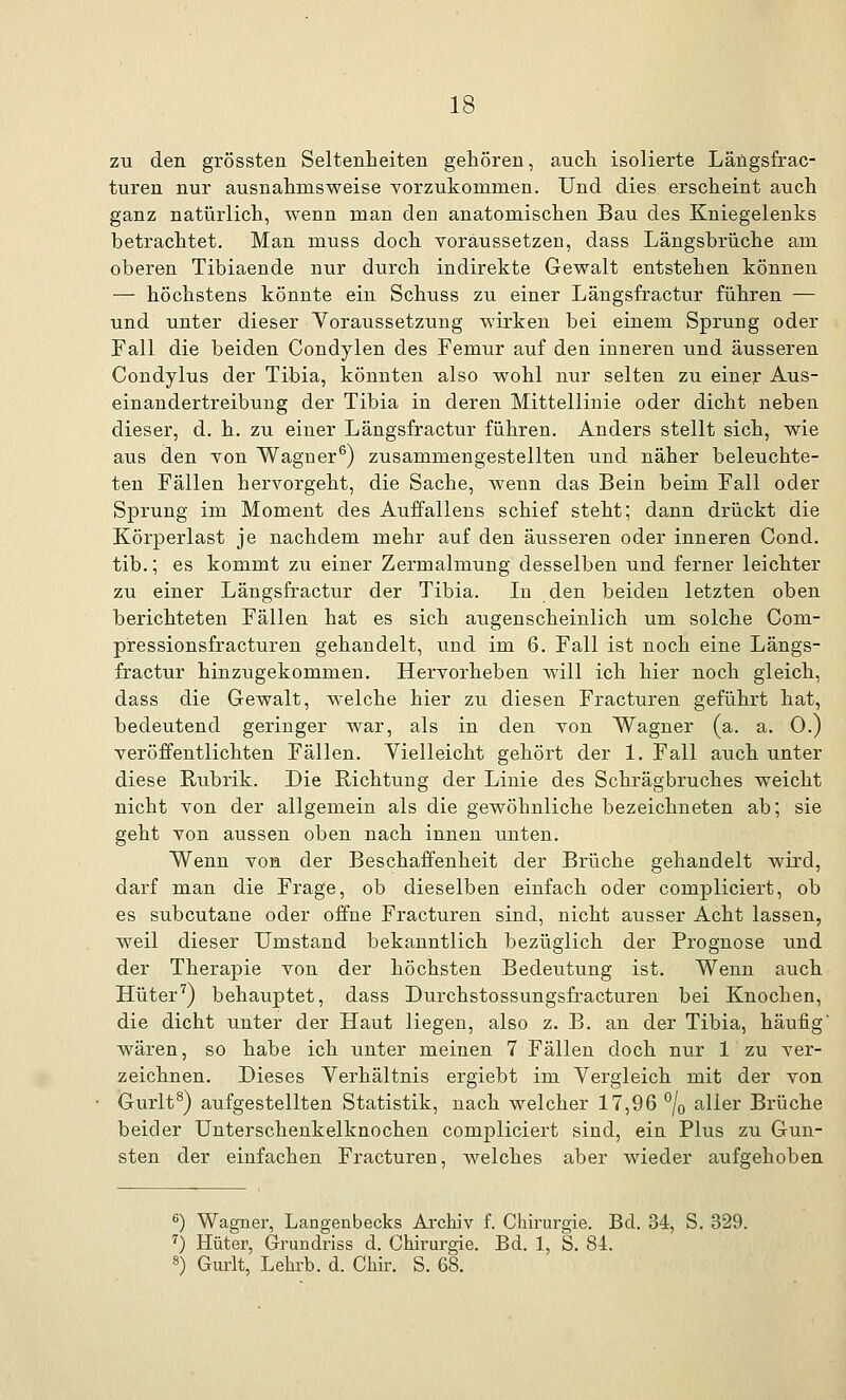 zu den grössten Seltenheiten gehören, auch isolierte Längsfrac- turen nur ausnahmsweise vorzukommen. Und dies erscheint auch ganz natürlich, wenn man den anatomischen Bau des Kniegelenks betrachtet. Man muss doch voraussetzen, dass Längsbrüche am oberen Tibiaende nur durch indirekte Gewalt entstehen können —- höchstens könnte ein Schuss zu einer Längsfractur führen — und unter dieser Voraussetzung wirken bei einem Sprung oder Fall die beiden Condylen des Femur auf den inneren und äusseren Condylus der Tibia, könnten also wohl nur selten zu einer Aus- einandertreibung der Tibia in deren Mittellinie oder dicht neben dieser, d. h. zu einer Längsfractur führen. Anders stellt sich, wie aus den von Wagner6) zusammengestellten und näher beleuchte- ten Fällen hervorgeht, die Sache, wenn das Bein beim Fall oder Sprung im Moment des Auffallens schief steht; dann drückt die Körperlast je nachdem mehr auf den äusseren oder inneren Cond. tib.; es kommt zu einer Zermalmung desselben und ferner leichter zu einer Längsfractur der Tibia. In den beiden letzten oben berichteten Fällen hat es sich augenscheinlich um solche Com- pressionsfracturen gehandelt, und im 6. Fall ist noch eine Längs- fractur hinzugekommen. Hervorheben will ich hier noch gleich, dass die Gewalt, welche hier zu diesen Fracturen geführt hat, bedeutend geringer war, als in den von Wagner (a. a. 0.) veröffentlichten Fällen. Vielleicht gehört der 1. Fall auch unter diese Rubrik. Die Richtung der Linie des Schrägbruches weicht nicht von der allgemein als die gewöhnliche bezeichneten ab; sie geht von aussen oben nach innen unten. Wenn von der Beschaffenheit der Brüche gehandelt wird, darf man die Frage, ob dieselben einfach oder compliciert, ob es subcutane oder offne Fracturen sind, nicht ausser Acht lassen, weil dieser Umstand bekanntlich bezüglich der Prognose und der Therapie von der höchsten Bedeutung ist. Wenn auch Hüter7) behauptet, dass Durchstossungsfracturen bei Knochen, die dicht unter der Haut liegen, also z. B. an der Tibia, häufig' wären, so habe ich unter meinen 7 Fällen doch nur 1 zu ver- zeichnen. Dieses Verhältnis ergiebt im Vergleich mit der von Gurlt8) aufgestellten Statistik, nach welcher 17,96 °/0 aller Brüche beider Unterschenkelknochen compliciert sind, ein Plus zu Gun- sten der einfachen Fracturen, welches aber wieder aufgehoben 6) Wagner, Langenbecks Archiv f. Chirurgie. Bd. 34, S. 329. r) Hüter, Grundriss d. Chirurgie. Bd. 1, S. 84. 8) Gurlt, Lehrb. d. Chir. S. 68.