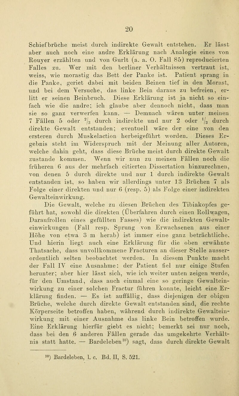 Schiefbrüche meist durch, indirekte Gewalt entstehen. Er lässt aber auch noch eine andre Erklärung nach Analogie eines von Rouyer erzählten und von Gurlt (a. a. 0. Eall 85) reproducierten Falles zu. Wer mit den berliner Yerhältnissen vertraut ist, weiss, wie morastig das Bett der Panke ist. Patient sprang in die Panke, geriet dabei mit beiden Beinen tief in den Morast, und bei dem Versuche, das linke Bein daraus zu befreien, er- litt er seinen Beinbruch. Diese Erklärung ist ja nicht so ein- fach wie die andre; ich glaube aber dennoch nicht, dass man sie so ganz verwerfen kann. — Demnach wären unter meinen 7 Fällen 5 oder 2/3 durch indirekte und nur 2 oder 1/3 durch direkte Gewalt entstanden; eventuell wäre der eine von den ersteren durch Muskelaction herbeigeführt worden. Dieses Er- gebnis steht im Widerspruch mit der Meinung aller Autoren, welche dahin geht, dass diese Brüche meist durch direkte Gewalt zustande kommen. Wenn wir nun zu meinen Fällen noch die früheren 6 aus der mehrfach citierten Dissertation hinzurechnen, von denen 5 durch direkte und nur 1 durch indirekte Gewalt entstanden ist, so haben wir allerdings unter 13 Brüchen 7 als Folge einer direkten und nur 6 (resp. 5) als Folge einer indirekten Gewalteinwirkung. Die Gewalt, welche zu diesen Brüchen des Tibiakopfes ge- führt hat, sowohl die direkten (Überfahren durch einen Rollwagen, Daraufrollen eines gefüllten Fasses) wie die indirekten Gewalt- einwirkungen (Fall resp. Sprung von Erwachsenen aus einer Höhe von etwa 3 m herab) ist immer eine ganz beträchtliche. Und hierin liegt auch eine Erklärung für die oben erwähnte Thatsache, dass unvollkommene Fracturen an dieser Stelle ausser- ordentlich selten beobachtet werden. In diesem Punkte macht der Fall IV eine Ausnahme: der Patient fiel nur einige Stufen herunter; aber hier lässt sich, wie ich weiter unten zeigen werde, für den Umstand, dass auch einmal eine so geringe Gewaltein- wirkung zu einer solchen Fractur führen konnte, leicht eine Er- klärung finden. — Es ist auffällig, dass diejenigen der obigen Brüche, welche durch direkte Gewalt entstanden sind, die rechte Körperseite betroffen haben, während durch indirekte Gewaltein- wirkung mit einer Ausnahme das linke Bein betroffen wurde. Eine Erklärung hierfür giebt es nicht; bemerkt sei nur noch, dass bei den 6 anderen Fällen gerade das umgekehrte Verhält- nis statt hatte. — Bardeleben10) sagt, dass durch direkte Gewalt 10) Bardeleben, 1. c. Bd. II, S. 521.