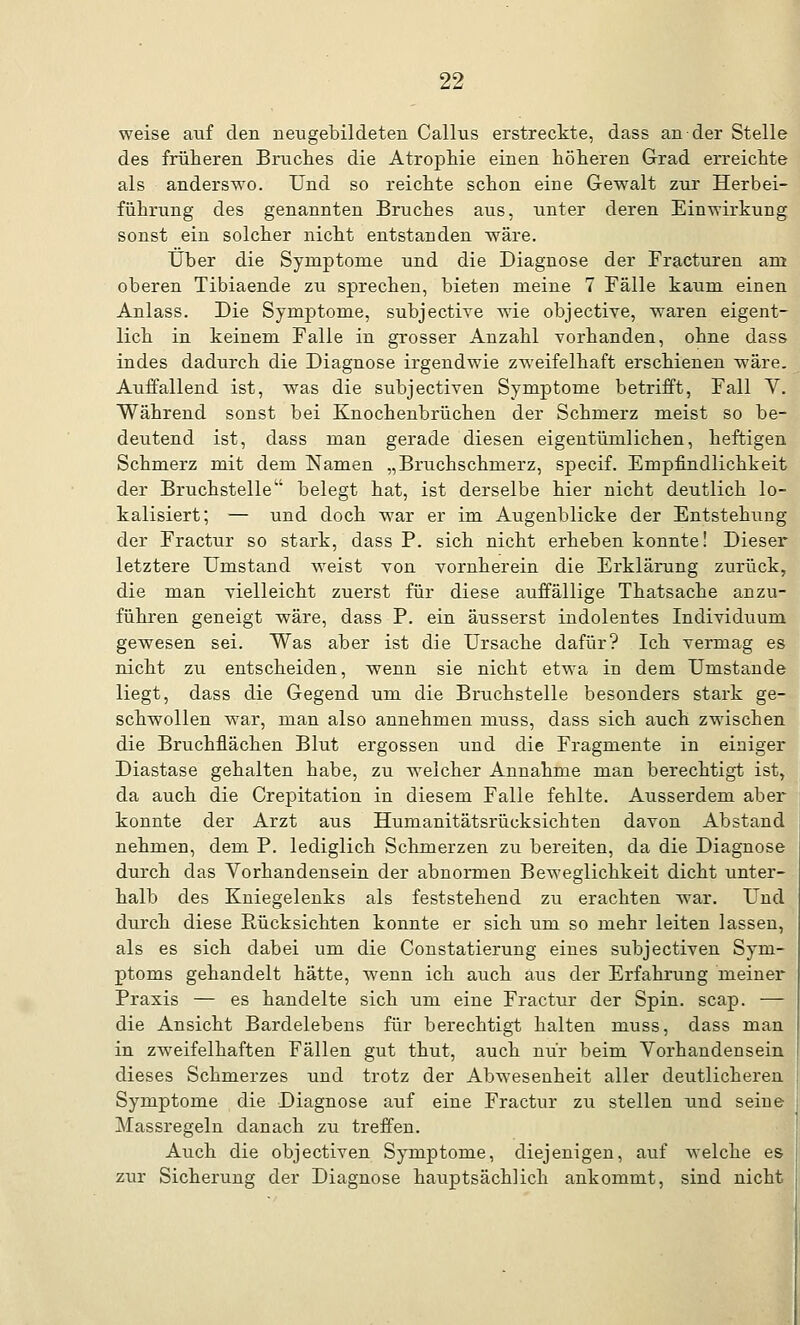 weise auf den neugebildeten Callus erstreckte, dass an der Stelle des früheren Bruches die Atrophie einen höheren Grad erreichte als anderswo. Und so reichte schon eine Gewalt zur Herbei- führung des genannten Bruches aus, unter deren Einwirkung sonst ein solcher nicht entstanden wäre. Über die Symptome und die Diagnose der Fracturen am oberen Tibiaende zu sprechen, bieten meine 7 Fälle kaum einen Anlass. Die Symptome, subjective wie objective, waren eigent- lich in keinem Falle in grosser Anzahl vorhanden, ohne dass indes dadurch die Diagnose irgendwie zweifelhaft erschienen wäre. Auffallend ist, was die subjectiven Symptome betrifft, Fall V. Während sonst bei Knochenbrüchen der Schmerz meist so be- deutend ist, dass man gerade diesen eigentümlichen, heftigen Schmerz mit dem Namen „Bruchschmerz, specif. Empfindlichkeit der Bruchstelle belegt hat, ist derselbe hier nicht deutlich lo- kalisiert; — und doch war er im Augenblicke der Entstehung der Fractur so stark, dass P. sich nicht erheben konnte! Dieser letztere Umstand weist von vornherein die Erklärung zurück, die man vielleicht zuerst für diese auffällige Thatsache anzu- führen geneigt wäre, dass P. ein äusserst indolentes Individuum gewesen sei. Was aber ist die Ursache dafür? Ich vermag es nicht zu entscheiden, wenn sie nicht etwa in dem Umstände liegt, dass die Gegend um die Bruchstelle besonders stark ge- schwollen war, man also annehmen muss, dass sich auch zwischen die Bruchflächen Blut ergossen und die Fragmente in einiger Diastase gehalten habe, zu welcher Annahme man berechtigt ist, da auch die Crepitation in diesem Falle fehlte. Ausserdem aber konnte der Arzt aus Humanitätsrücksichten davon Abstand nehmen, dem P. lediglich Schmerzen zu bereiten, da die Diagnose durch das Yorhandensein der abnormen Beweglichkeit dicht unter- halb des Kniegelenks als feststehend zu erachten war. Und durch diese Rücksichten konnte er sich um so mehr leiten lassen, als es sich dabei um die Constatierung eines subjectiven Sym- ptoms gehandelt hätte, wenn ich auch aus der Erfahrung meiner Praxis — es handelte sich um eine Fractur der Spin. scap. — die Ansicht Bardelebens für berechtigt halten muss, dass man in zweifelhaften Fällen gut thut, auch nur beim Vorhandensein dieses Schmerzes und trotz der Abwesenheit aller deutlicheren Symptome die Diagnose auf eine Fractur zu stellen und seine Massregeln danach zu treffen. Auch die objectiven Symptome, diejenigen, auf welche es zur Sicherung der Diagnose hauptsächlich ankommt, sind nicht