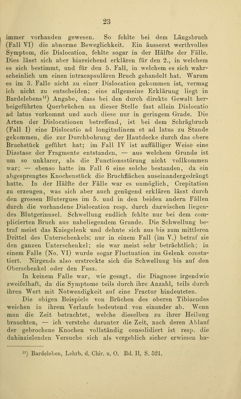 immer vorhanden gewesen. So fehlte bei dem Längsbruch (Fall Yl) die abnorme Beweglichkeit. Ein äusserst werthvolles Symptom, die Dislocation, fehlte sogar in der Hälfte der Fälle. Dies lässt sich aber hinreichend erklären für den 2., in welchem es sich bestimmt, und für den 5. Fall, in welchem es sich wahr- scheinlich um einen intracapsulären Bruch gehandelt hat. Warum es im 3. Falle nicht zu einer Dislocation gekommen ist, vermag ich nicht zu entscheiden; eine allgemeine Erklärung liegt in Bardelebens11) Angabe, dass bei den durch direkte Gewalt her- beigeführten Querbrüchen an dieser Stelle fast allein Dislocatio ad latus vorkommt und auch diese nur in geringem Grade. Die Arten der Dislocationen betreffend, ist bei dem Schrägbruch (Fall I) eine Dislocatio ad longitudinem et ad latus zu Stande gekommen, die zur Durchbohrung der Hautdecke durch das obere Bruchstück geführt hat; im Fall IV ist auffälliger Weise eine Diastase der Fragmente entstanden, — aus welchem Grunde ist um so unklarer, als die Functionsstörung nicht vollkommen war; — ebenso hatte im Fall 6 eine solche bestanden, da ein abgesprengtes Knochenstück die Bruchflächen auseinandergedrängt hatte. In der Hälfte der Fälle war es unmöglich, Crepitation zu erzeugen, was sich aber auch genügend erklären lässt durch den grossen Bluterguss im 5. und in den beiden andern Fällen durch die vorhandene Dislocation resp. durch dazwischen liegen- des Blutgerinnsel. Schwellung endlich fehlte nur bei dem com- plicierten Bruch aus naheliegendem Grunde. Die Schwellung be- traf meist das Kniegelenk und dehnte sich aus bis zum mittleren Drittel des Unterschenkels; nur in einem Fall (im Y.) betraf sie den ganzen Unterschenkel; sie war meist sehr beträchtlich; in einem Falle (No. Yl) wurde sogar Fluctuation im Gelenk consta- tiert. Nirgends also erstreckte sich die Schwellung bis auf den Oberschenkel oder den Fuss. In keinem Falle war, wie gesagt, die Diagnose irgendwie zweifelhaft, da die Symptome teils durch ihre Anzahl, teils durch ihren Wert mit Notwendigkeit auf eine Fractur hindeuteten. Die obigen Beispiele von Brüchen des oberen Tibiaendes weichen in ihrem Yerlaufe bedeutend von einander ab. Wenn man die Zeit betrachtet, welche dieselben zu ihrer Heilung brauchten, — ich verstehe darunter die Zeit, nach deren Ablauf der gebrochene Knochen vollständig consolidiert ist resp. die dahinziel enden Yersuche sich als vergeblich sicher erwiesen ha- ) Bardeleben, Lehrb. d. Chir. u. 0. Bd. II, S. 521.
