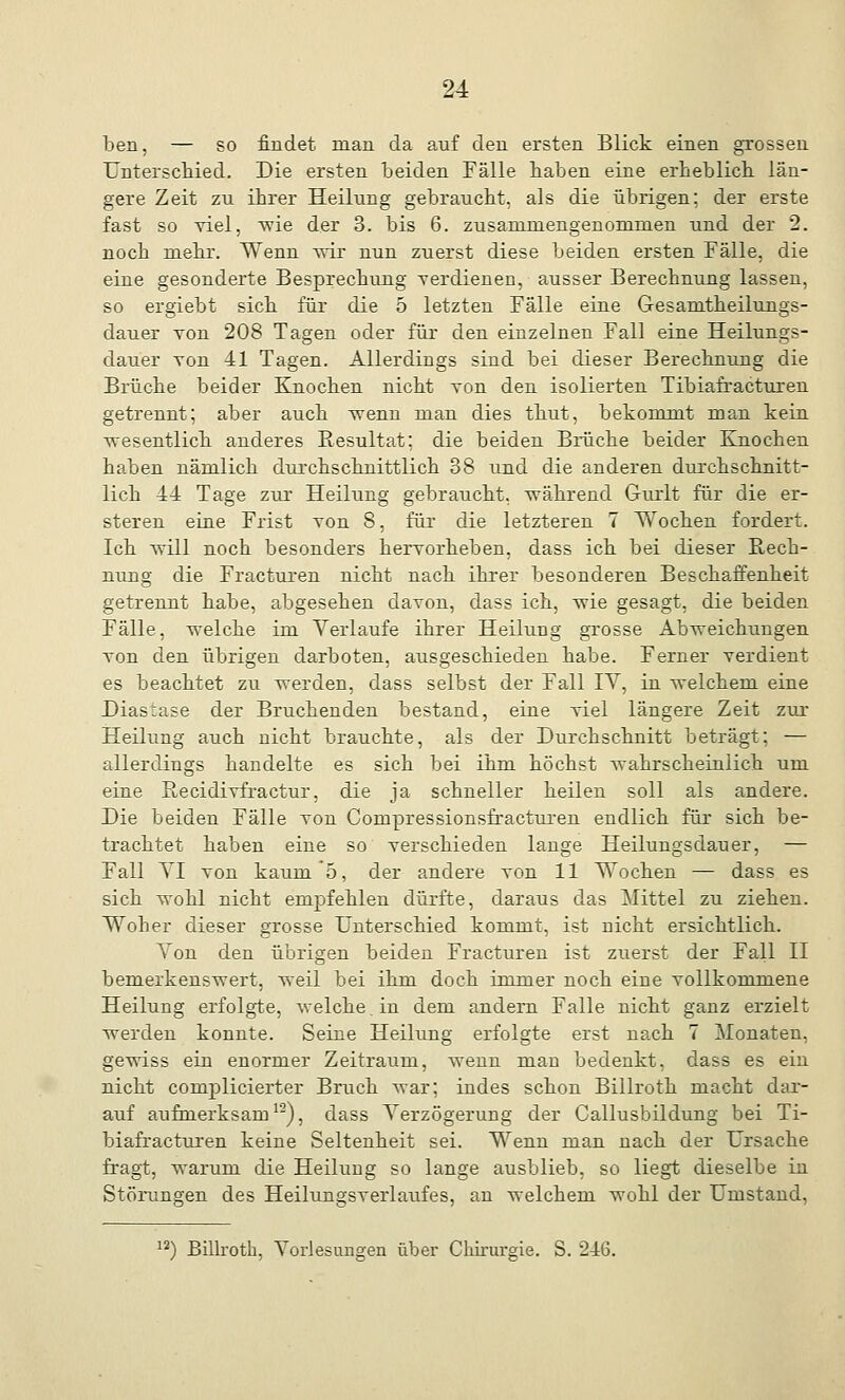 ben, — so findet man da auf den ersten Blick einen grossen Unterschied. Die ersten beiden Fälle haben eine erheblich län- gere Zeit zu ihrer Heilung gebraucht, als die übrigen; der erste fast so viel, wie der 3. bis 6. zusammengenommen und der 2. noch mehr. Wenn wir nun zuerst diese beiden ersten Fälle, die eine gesonderte Besprechung verdienen, ausser Berechnung lassen, so ergiebt sich für die 5 letzten Fälle eine Gesamtheilungs- dauer tou 208 Tagen oder für den einzelnen Fall eine Heilungs- dauer von 41 Tagen. Allerdings sind bei dieser Berechnung die Brüche beider Knochen nicht von den isolierten Tibiafracturen getrennt; aber auch Trenn man dies thut, bekommt man kein -wesentlich anderes Resultat; die beiden Biüche beider Knochen haben nämlich durchschnittlich 38 und die anderen durchschnitt- lich 44 Tage zur Heilung gebraucht, während Gurlt für die er- steren eine Frist von 8, für die letzteren 7 Wochen fordert. Ich will noch besonders hervorheben, dass ich bei dieser Rech- nung die Fracturen nicht nach ihrer besonderen Beschaffenheit getrennt habe, abgesehen davon, dass ich, wie gesagt, die beiden Fälle, welche im Verlaufe ihrer Heilung grosse Abweichungen von den übrigen darboten, ausgeschieden habe. Ferner verdient es beachtet zu werden, dass selbst der Fall IV, in welchem eine Diastase der Bruchenden bestand, eine viel längere Zeit zur Heilung auch nicht brauchte, als der Durchschnitt beträgt; — allerdings handelte es sich bei ihm höchst wahrscheinlich um eine Recidivfractur, die ja schneller heilen soll als andere. Die beiden Fälle von Compressionsfracturen endlich für sich be- trachtet haben eine so verschieden lange Heilungsdan er, — Fall VI von kaum 5, der andere von 11 Wochen — dass es sich wohl nicht empfehlen dürfte, daraus das Mittel zu ziehen. Woher dieser grosse Unterschied kommt, ist nicht ersichtlich. Von den übrigen beiden Fracturen ist zuerst der Fall II bemerkenswert, weil bei ihm doch immer noch eine vollkommene Heilung erfolgte, welche, in dem andern Falle nicht ganz erzielt werden konnte. Seine Heilung erfolgte erst nach 7 Monaten, gewiss ein enormer Zeitraum, wenn man bedenkt, dass es ein nicht complicierter Bruch war; indes schon Billroth macht dar- auf aufmerksam12), dass Verzögerung der Callusbildung bei Ti- biafracturen keine Seltenheit sei. Wenn man nach der Ursache fragt, warum die Heilung so lange ausblieb, so liegt dieselbe in Störungen des Heilungsverlaufes, an welchem wohl der Umstand, 12) Billroth, Vorlesungen über Chirurgie. S. 216.