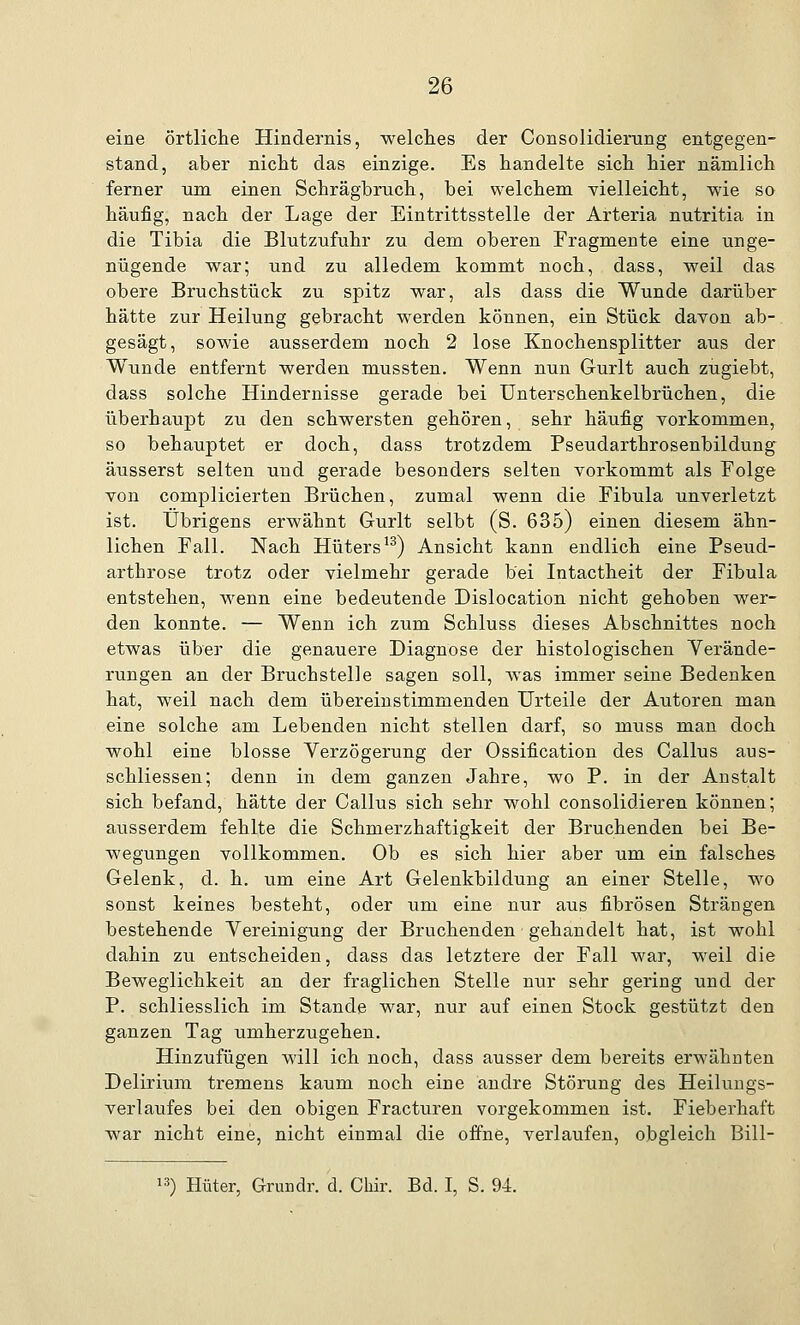 eine örtliche Hindernis, welches der Consolidierang entgegen- stand, aber nicht das einzige. Es handelte sich hier nämlich ferner um einen Schrägbruch, bei welchem vielleicht, wie so häufig, nach der Lage der Eintrittsstelle der Arteria nutritia in die Tibia die Blutzufuhr zu dem oberen Fragmente eine unge- nügende war; und zu alledem kommt noch, dass, weil das obere Bruchstück zu spitz war, als dass die Wunde darüber hätte zur Heilung gebracht werden können, ein Stück davon ab-. gesägt, sowie ausserdem noch 2 lose Knochensplitter aus der Wunde entfernt werden mussten. Wenn nun G-urlt auch zugiebt, dass solche Hindernisse gerade bei Unterschenkelbrüchen, die überhaupt zu den schwersten gehören, sehr häufig vorkommen, so behauptet er doch, dass trotzdem Pseudarthrosenbildung äusserst selten und gerade besonders selten vorkommt als Folge von complicierten Brüchen, zumal wenn die Fibula unverletzt ist. Übrigens erwähnt Gurlt selbt (S. 635) einen diesem ähn- lichen Fall. Nach Hüters13) Ansicht kann endlich eine Pseud- arthrose trotz oder vielmehr gerade bei Intactheit der Fibula entstehen, wenn eine bedeutende Dislocation nicht gehoben wer- den konnte. — Wenn ich zum Schluss dieses Abschnittes noch etwas über die genauere Diagnose der histologischen Verände- rungen an der Bruchstelle sagen soll, was immer seine Bedenken hat, weil nach dem übereinstimmenden Urteile der Autoren man eine solche am Lebenden nicht stellen darf, so muss man doch wohl eine blosse Verzögerung der Ossifikation des Callus aus- schliessen; denn in dem ganzen Jahre, wo P. in der Anstalt sich befand, hätte der Callus sich sehr wohl consolidieren können; ausserdem fehlte die Schmerzhaftigkeit der Bruchenden bei Be- wegungen vollkommen. Ob es sich hier aber um ein falsches Gelenk, d. h. um eine Art Gelenkbildung an einer Stelle, wo sonst keines besteht, oder um eine nur aus fibrösen Strängen bestehende Vereinigung der Bruchenden gehandelt hat, ist wohl dahin zu entscheiden, dass das letztere der Fall war, weil die Beweglichkeit an der fraglichen Stelle nur sehr gering und der P. schliesslich im Stande war, nur auf einen Stock gestützt den ganzen Tag umherzugehen. Hinzufügen will ich noch, dass ausser dem bereits erwähnten Delirium tremens kaum noch eine andre Störung des Heilungs- verlaufes bei den obigen Fracturen vorgekommen ist. Fieberhaft war nicht eine, nicht einmal die offne, verlaufen, obgleich Bill- 13) Hüter, Grundr. d. Chir. Bd. I, S. 94.