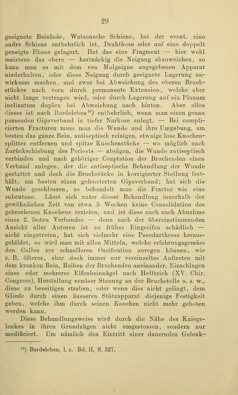 geeignete Beinlade, Watsonscke Schiene, bei der event. eine andre Schiene entbehrlich ist, Drahthose oder auf eine doppelt geneigte Ebene gelagert. Hat das eine Fragment — hier wohl meistens das obere — hartnäckig die Neigung abzuweichen, so kann man es mit dem von Malgaigne angegebenen Apparat niederhalten, oder diese Neigung durch geeignete Lagerung un- wirksam machen, und zwar bei Abweichung des oberen Bruch- stückes nach vorn durch permanente Extension, welche aber nicht lange vertragen wird, oder durch Lagerung auf ein Planum inclinaturu duplex bei Abweichung nach hinten. Aber alles dieses ist nach Bardeleben16) entbehrlich, wenn man einen genau passenden Gipsverband in tiefer Narkose anlegt. — Bei compli- cierten Fracturen muss man die Wunde und ihre Umgebung, am besten das ganze Bein, antiseptisch reinigen, etwaige lose Knochen- splitter entfernen und spitze Knochenstücke — wo möglich nach Zurückschiebung des Periosts — absägen, die Wunde antiseptisch verbinden und nach gehöriger Coaptation der Bruchenden einen Verband anlegen, der die antiseptische Behandlung der Wunde gestattet und doch die Bruchstücke in korrigierter Stellung fest- hält, am besten einen gefensterten Gipsverband; bat sich die Wunde geschlossen, so behandelt man die Fractur wie eine subcutane. Lässt sich unter dieser Behandlung innerhalb der gewöhnlichen Zeit von etwa 5 Wochen keine Consolidation des gebrochenen Knochens erzielen, und ist diese auch nach Abnahme eines 2. festen Verbandes — denn nach der übereinstimmenden Ansicht aller Autoren ist zu frühes Eingreifen schädlich — nicht eingetreten, hat sich vielmehr eine Pseudarthrose heraus- gebildet, so wird man mit allen Mitteln, welche erfahrungsgemäss den Callus zur schnelleren Ossification anregen können, wie z. B. öfteres, aber doch immer nur vereinzeltes Auftreten mit dem kranken Bein, Reiben der Bruchenden aneinander, Einschlagen eines oder mehrerer Elfenbeinnägel nach Helferich (XV. Chir. Congress), Herstellung venöser Stauung an der Bruchstelle u. s. w., diese zu beseitigen streben, oder wenn dies nicht gelingt, dem Gliede durch einen äusseren Stützapparat diejenige Festigkeit geben, welche ihm durch seinen Knochen nicht mehr geboten werden kann. Diese Behandlungsweise wird durch die Nähe des Kniege- lenkes in ihren Grundzügen nicht umgestossen, sondern nur modificiert. Um nämlich den Eintritt einer dauernden Gelenk- !6) Bardeleben, 1. c. Bd. II, S. 527.