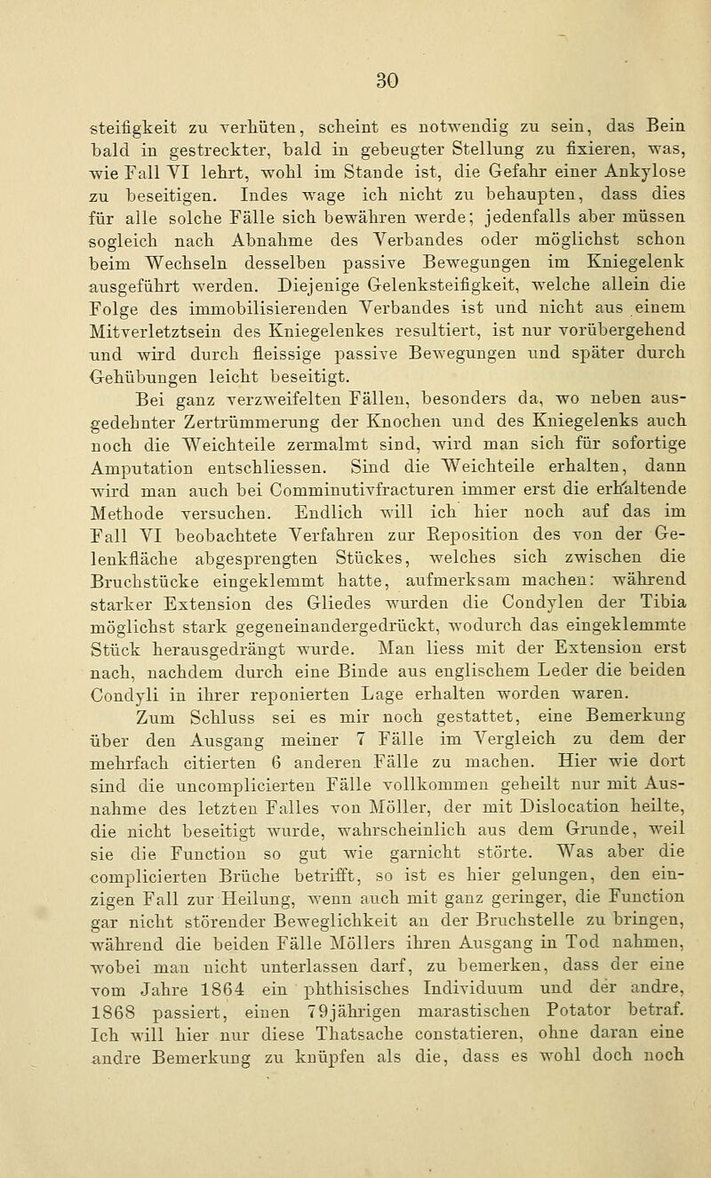 Steifigkeit zu verhüten, scheint es notwendig zu sein, das Bein bald in gestreckter, bald in gebeugter Stellung zu fixieren, was, wie Fall YI lehrt, wohl im Stande ist, die Gefahr einer Ankylose zu beseitigen. Indes wage ich nicht zu behaupten, dass dies für alle solche Fälle sich bewähren werde; jedenfalls aber müssen sogleich nach Abnahme des Verbandes oder möglichst schon beim Wechseln desselben passive Bewegungen im Kniegelenk ausgeführt werden. Diejenige Gelenksteifigkeit, welche allein die Folge des immobilisierenden Verbandes ist und nicht aus einem Mitverletztsein des Kniegelenkes resultiert, ist nur vorübergehend und wird durch fleissige joassive Bewegungen und später durch Gehübungen leicht beseitigt. Bei ganz verzweifelten Fällen, besonders da, wo neben aus- gedebnter Zertrümmerung der Knochen und des Kniegelenks auch noch die Weichteile zermalmt sind, wird man sich für sofortige Amputation entschliessen. Sind die Weichteile erhalten, dann wird man auch bei Comminutivfracturen immer erst die erhaltende Methode versuchen. Endlich will ich hier noch auf das im Fall VI beobachtete Verfahren zur Reposition des von der Ge- lenkfläche abgesprengten Stückes, welches sich zwischen die Bruchstücke eingeklemmt hatte, aufmerksam machen: während starker Extension des Gliedes wurden die Condylen der Tibia möglichst stark gegeneinandergedrückt, wodurch das eingeklemmte Stück herausgedrängt wurde. Man liess mit der Extension erst nach, nachdem durch eine Binde aus englischem Leder die beiden Condyli in ihrer reponierten Lage erhalten worden waren. Zum Schluss sei es mir noch gestattet, eine Bemerkung über den Ausgang meiner 7 Fälle im Vergleich zu dem der mehrfach citierten 6 anderen Fälle zu machen. Hier wie dort sind die uncomplicierten Fälle vollkommen geheilt nur mit Aus- nahme des letzten Falles von Möller, der mit Dislocation heilte, die nicht beseitigt wurde, wahrscheinlich aus dem Grunde, weil sie die Function so gut wie garnicht störte. Was aber die complicierten Brüche betrifft, so ist es hier gelungen, den ein- zigen Fall zur Heilung, wenn auch mit ganz geringer, die Function gar nicht störender Beweglichkeit an der Bruchstelle zu bringen, während die beiden Fälle Möllers ihren Ausgang in Tod nahmen, wobei man nicht unterlassen darf, zu bemerken, dass der eine vom Jahre 1864 ein phthisisches Individuum und der andre, 1868 passiert, einen 79jährigen marastischen Potator betraf. Ich will hier nur diese Thatsache constatieren, ohne daran eine andre Bemerkung zu knüpfen als die, dass es wohl doch noch