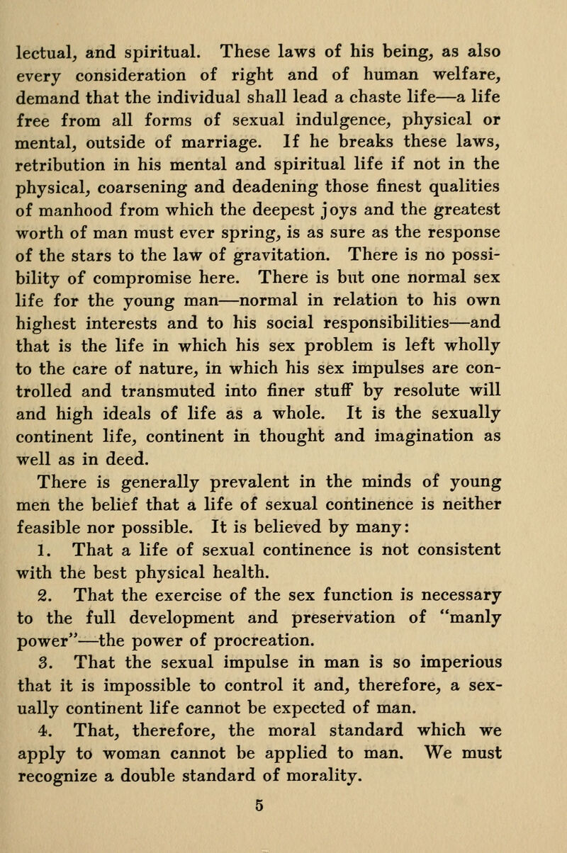 lectual, and spiritual. These laws of his being, as also every consideration of right and of human welfare, demand that the individual shall lead a chaste life—a life free from all forms of sexual indulgence, physical or mental, outside of marriage. If he breaks these laws, retribution in his mental and spiritual life if not in the physical, coarsening and deadening those finest qualities of manhood from which the deepest j oys and the greatest worth of man must ever spring, is as sure as the response of the stars to the law of gravitation. There is no possi- bility of compromise here. There is but one normal sex life for the young man—normal in relation to his own highest interests and to his social responsibilities—and that is the life in which his sex problem is left wholly to the care of nature, in which his sex impulses are con- trolled and transmuted into finer stuff by resolute will and high ideals of life as a whole. It is the sexually continent life, continent in thought and imagination as well as in deed. There is generally prevalent in the minds of young men the belief that a life of sexual continence is neither feasible nor possible. It is believed by many: 1. That a life of sexual continence is not consistent with the best physical health. 2. That the exercise of the sex function is necessary to the full development and preservation of manly power—the power of procreation. 3. That the sexual impulse in man is so imperious that it is impossible to control it and, therefore, a sex- ually continent life cannot be expected of man. 4. That, therefore, the moral standard which we apply to woman cannot be applied to man. We must recognize a double standard of morality.