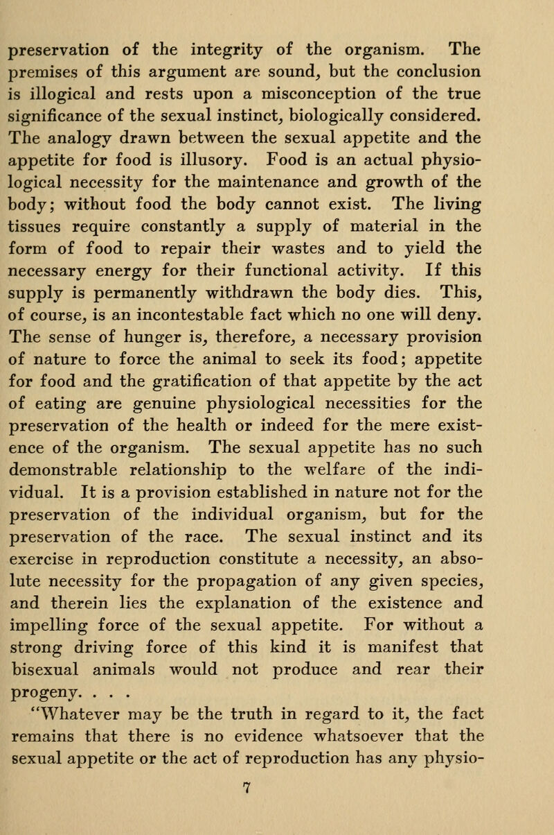 preservation of the integrity of the organism. The premises of this argument are sound, but the conclusion is illogical and rests upon a misconception of the true significance of the sexual instinct_, biologically considered. The analogy drawn between the sexual appetite and the appetite for food is illusory. Food is an actual physio- logical necessity for the maintenance and growth of the body; without food the body cannot exist. The living tissues require constantly a supply of material in the form of food to repair their wastes and to yield the necessary energy for their functional activity. If this supply is permanently withdrawn the body dies. This, of course, is an incontestable fact which no one will deny. The sense of hunger is, therefore, a necessary provision of nature to force the animal to seek its food; appetite for food and the gratification of that appetite by the act of eating are genuine physiological necessities for the preservation of the health or indeed for the mere exist- ence of the organism. The sexual appetite has no such demonstrable relationship to the welfare of the indi- vidual. It is a provision established in nature not for the preservation of the individual organism, but for the preservation of the race. The sexual instinct and its exercise in reproduction constitute a necessity, an abso- lute necessity for the propagation of any given species, and therein lies the explanation of the existence and impelling force of the sexual appetite. For without a strong driving force of this kind it is manifest that bisexual animals would not produce and rear their progeny. . . . Whatever may be the truth in regard to it, the fact remains that there is no evidence whatsoever that the sexual appetite or the act of reproduction has any physio-