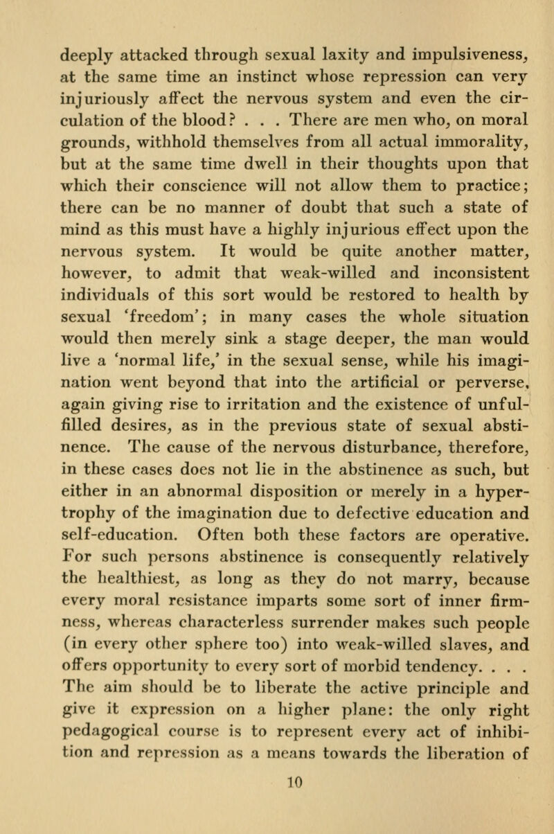 deeply attacked through sexual laxity and impulsiveness, at the same time an instinct whose repression can very injuriously affect the nervous system and even the cir- culation of the blood ? . . . There are men w^ho, on moral grounds, withhold themselves from all actual immorality, but at the same time dwell in their thoughts upon that which their conscience will not allow them to practice; there can be no manner of doubt that such a state of mind as this must have a highly injurious effect upon the nervous system. It would be quite another matter, however, to admit that weak-willed and inconsistent individuals of this sort would be restored to health by sexual 'freedom'; in many cases the whole situation would then merely sink a stage deeper, the man would live a 'normal life,' in the sexual sense, while his imagi- nation went beyond that into the artificial or perverse, again giving rise to irritation and the existence of unful- filled desires, as in the previous state of sexual absti- nence. The cause of the nervous disturbance, therefore, in these cases does not lie in the abstinence as such, but either in an abnormal disposition or merely in a hyper- trophy of the imagination due to defective education and self-education. Often both these factors are operative. For such persons abstinence is consequently relatively the healthiest, as long as they do not marry, because every moral resistance imparts some sort of inner firm- ness, whereas characterless surrender makes such people (in every other sphere too) into weak-willed slaves, and offers opportunity to every sort of morbid tendency. . . . The aim should be to liberate the active principle and give it expression on a liigher plane: the only right pedagogical course is to represent every act of inhibi- tion and repression as a means towards the liberation of
