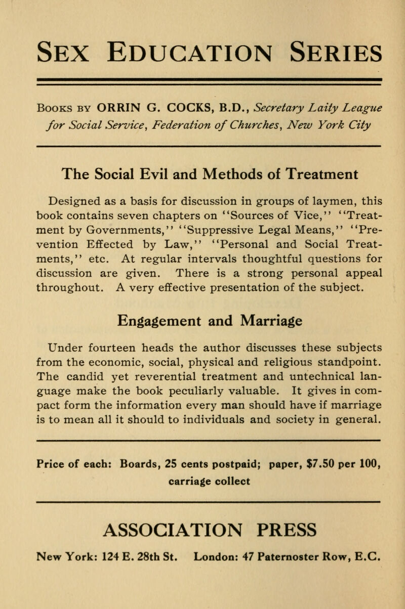 Books by ORRIN G. COCKS, B.D., Secretary Laity League for Social Service^ Federation of Churches, New York City The Social Evil and Methods of Treatment Designed as a basis for discussion in groups of laymen, this book contains seven chapters on Sources of Vice, Treat- ment by Governments, Suppressive Legal Means, Pre- vention Effected by Law, Personal and Social Treat- ments, etc. At regular intervals thoughtful questions for discussion are given. There is a strong personal appeal throughout. A very effective presentation of the subject. Engagement and Marriage Under fourteen heads the author discusses these subjects from the economic, social, physical and religious standpoint. The candid yet reverential treatment and untechnical lan- guage make the book peculiarly valuable. It gives in com- pact form the information every man should have if marriage is to mean all it should to individuals and society in general. Price of each: Boards, 25 cents postpaid; paper, $7.50 per 100, carriage collect ASSOCIATION PRESS