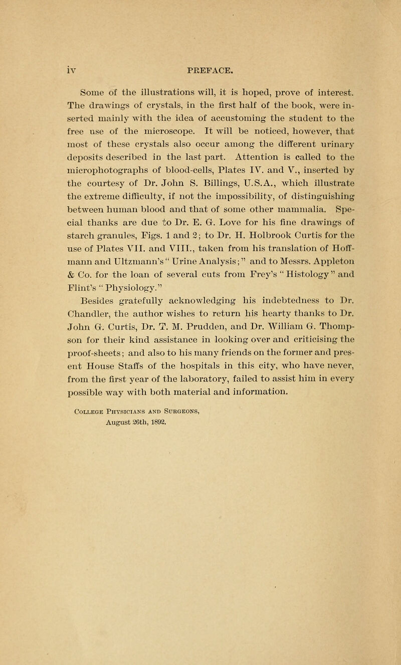 Some of the illustrations will, it is hoped, prove of interest. The drawings of crystals, in the fii'st half of the book, were in- serted mainly with the idea of accustoming the student to the free use of the microscope. It will be noticed, however, that most of these crystals also occur among the diiferent urinary deposits described in the last part. Attention is called to the microphotographs of blood-cells. Plates IV. and V., inserted by the courtesy of Dr. John S. Billings, U.S.A., which illustrate the extreme difficulty, if not the impossibility, of distinguishing between human blood and that of some other mammalia. Spe- cial thanks are due to Dr. E. G. Love for his fine drawings of starch granules. Figs. 1 and 2; to Dr. H. Holbrook Curtis for the use of Plates VII. and VIII., taken from his translation of Hoff- mann and Ultzmann's  Urine Analysis; and to Messrs. Appleton & Co. for the loan of several cuts from Prey's  Histology and Flint's  Physiology. Besides gratefully acknowledging his indebtedness to Dr. Chandler, the author wishes to return his hearty thanks to Dr. John Gf. Curtis, Dr. T. M. Prudden, and Dr. William G. Thomp- son for their kind assistance in looking over and ci-iticising the proof-sheets; and also to his many friends on the former and pres- ent House Staffs of the hospitals in this city, who have never, from the first year of the laboratory, failed to assist him in every possible way with both material and information. College Physicians and Suegeons, August 36th, 1898.