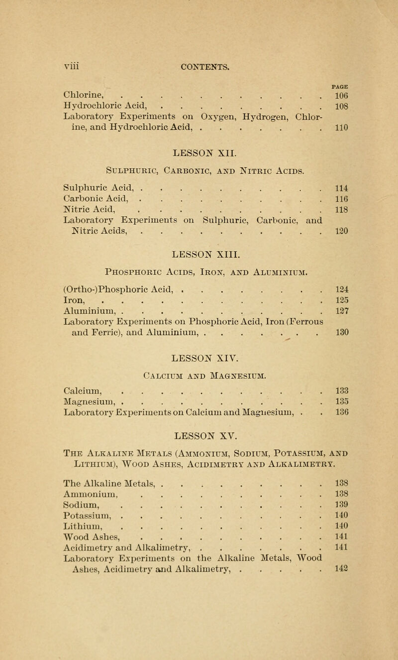 PAGE Chlorine 106 Hydrochloric Acid, 108 Laboratorj^ Experiments on Oxygen, Hydrogen, Chlor- ine, and Hydrochloric Acid, 110 LESSQ]^ XII. Sulphuric, CARBOific, and Nitric Acids. Sulphuric Acid, 114 Carbonic Acid, 116 Nitric Acid, 118 Laboratory Exioeriments on Sulphuric, Carbonic, and Nitric Acids, 120 LESSON XIII. Phosphoric Acids, Iron, and Aluminium. (Ortho-)Phosphoric Acid, 124 Iron, 125 Aluminium, 127 Laboratory Experiments on Phosphoric Acid, Iron (Ferrous and Ferric), and Aluminium, 130 LESSON XIV. Calcium and Magnesium. Calcium, 133 Magnesium, 135 Laboratory Experiments on Calcium and Magnesium, . . 136 LESSON XV. The Alkaline Metals (Ammonium, Sodium, Potassium, and Lithium), Wood Ashes, Acidimetry and Alkalimetry. The Alkaline Metals, 138 Ammonium, 138 Sodium, 139 Potassium, 140 Lithium 140 Wood Ashes, 141 Acidimetry and Alkalimetry, 141 Laboratory ExiJeriments on the Alkaline Metals, Wood Ashes, Acidimetry and Alkalimetry, 142