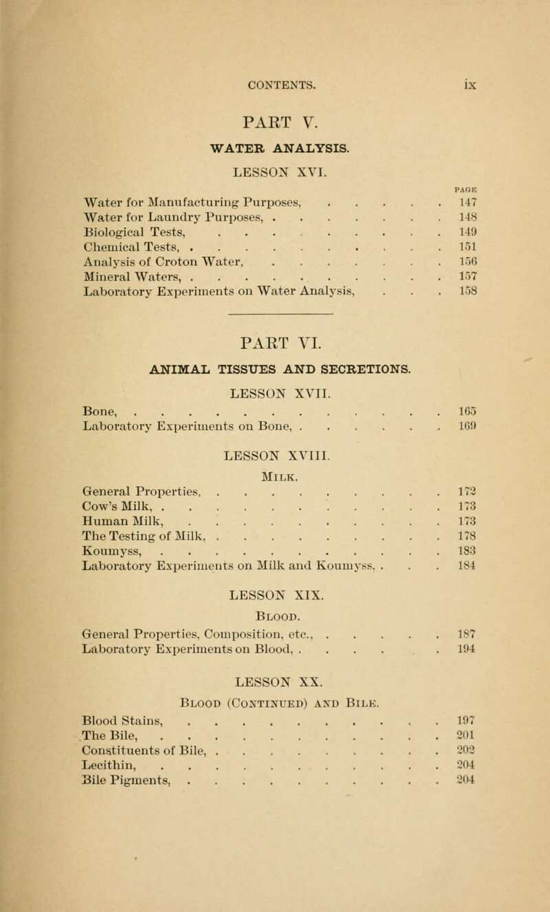 PAET V. WATER ANALYSIS. LESSON XVI. PAGE Water for Manufacturing Purposes, 147 Water for Laundry Purposes, 148 Biological Tests, 149 Chemical Tests 151 Analysis of Croton Water, 156 Mineral Waters, 157 Laboratory Experiments on Water Analysis, . . . 158 PAET VI. ANIMAL TISSUES AND SECRETIONS. LESSON xvn. Bone 165 Laboratory Experiments on Bone, 169 LESSON xvin. Milk. General Properties 172 Cow's Milk, 173 Human Milk, 173 The Testing of Milk 178 Koumyss, 183 Laboratory Experiments on Milk and Koumyss, . . . 184 LESSON XIX. Blood. Genei'al Properties, Composition, etc., 187 Laboratory Experiments on Blood, . ... . . 194 LESSON XX. Blood (Continued) and Bilk. Blood Stains, 197 The Bile, 201 Constituents of Bile, 202 Lecithin, 204 Bile Pigments, 204