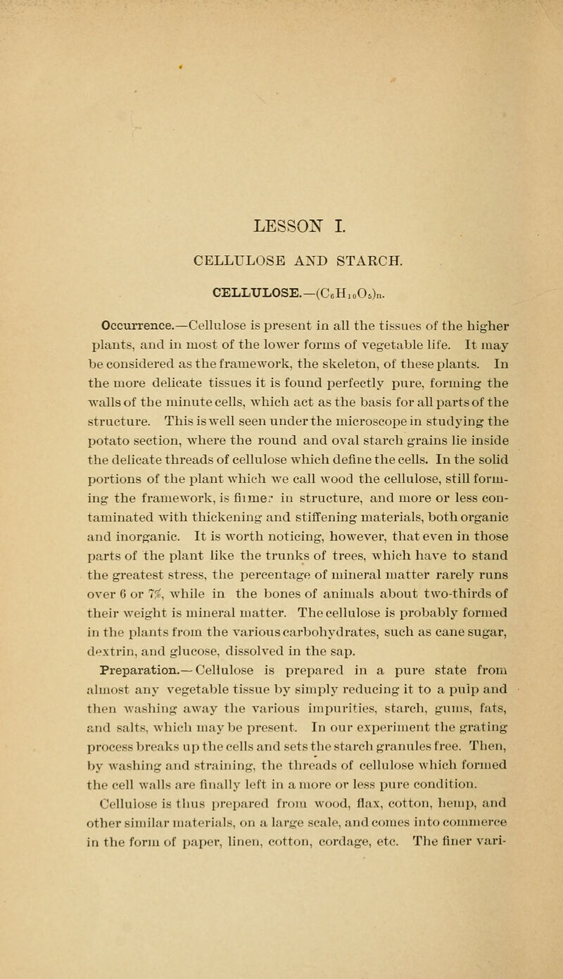 CELLULOSE AND STARCH. CELLULOSE,—(CeHioOs).!. Occurrence.—Cellulose is present in all the tissues of the higher plants, and in most of the lower forms of vegetable life. It may be considered as the framework, the skeleton, of these plants. In the more delicate tissues it is found i:)erfectly pure, forming the walls of the minute cells, which act as the basis for all parts of the structure. This is well seen under the microscope in studying the potato section, where the round and oval starch grains lie inside the delicate threads of cellulose which define the cells. In the solid portions of the plant Avhich we call wood the cellulose, still form- ing the framework, is fiime: in structure, and more or less con- taminated with thickening and stiffening materials, both organic and inorganic. It is worth noticing, however, that even in those parts of the plant like the trunks of trees, which have to stand the greatest stress, the percentage of mineral matter rarely runs over 6 or 7%, while in the bones of animals about two-thirds of their weight is mineral matter. The cellulose is probably formed in the plants from the various carbohydrates, such as cane sugar, dextrin, and glucose, dissolved in the sap. Preparation.— Cellulose is prepared in a pure state from almost any vegetable tissue by simply reducing it to a pulp and then Avashing away the various impurities, starch, gums, fats, and salts, which maybe x^resent. In our experiment the grating process breaks up the cells and sets the starch granules free. Then, by washing and straining, the threads of cellulose which formed the cell walls are finally left in a more or less pure condition. Cellulose is thus i)repared from wood, flax, cotton, hemp, and other similar materials, on a large scale, and comes into commerce in the form of paper, linen, cotton, cordage, etc. The finer vari-