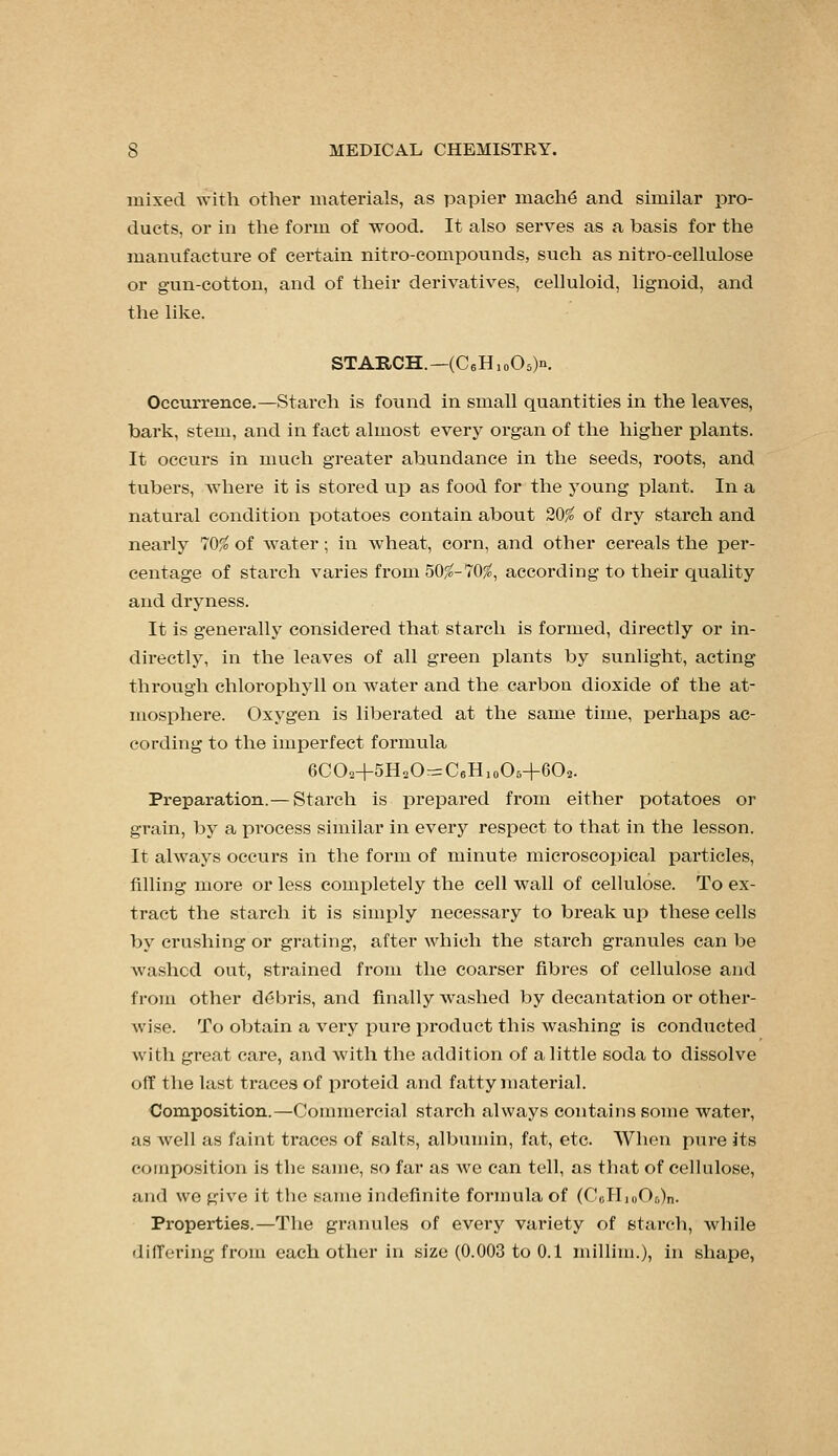 mixed \yith other materials, as papier mach6 and similar pro- ducts, or in the form of wood. It also serves as a basis for the manufacture of certain nitro-compounds, such as nitro-cellulose or gun-cotton, and of their derivatives, celluloid, lignoid, and the like. STARCH.—(CeHioOsK Occurrence.—Starch is found in small quantities in the leaves, bark, stem, and in fact almost every organ of the higher plants. It occurs in much greater abundance in the seeds, roots, and tubers, Avhere it is stored up as food for the young plant. In a natural condition potatoes contain about 20^ of dry starch and nearly 70% of water; in wheat, corn, and other cereals the per- centage of stai'ch varies from 50^-70;^, according to their quality and dryness. It is generally considered that starch is formed, directly or in- directly, in the leaves of all green plants by sunlight, acting through chlorophyll on water and the carbon dioxide of the at- mosphere. Oxygen is liberated at the same time, perhaps ac- cording to the imperfect formula GCOa+SHoOrrrCeHioOs+CO^. Preparation.— Starch is prepared from either potatoes or grain, by a process similar in everj^ respect to that in the lesson. It always occurs in the form of minute microscopical particles, filling more or less completely the cell wall of cellulose. To ex- tract the starch it is sim^ily necessary to break up these cells by crushing or grating, after which the starch granules can be washed out, strained from the coarser fibres of cellulose and from other d(5bris, and finally washed by decantation or other- wise. To obtain a very pure product this washing is conducted with great care, and with the addition of a little soda to dissolve off tlie last traces of joroteid and fatty material. Composition.—Commercial starch always contains some water, as well as faint traces of salts, albumin, fat, etc. When pure its composition is the same, so far as wc can tell, as that of cellulose, and we give it the same indefinite formula of (CoH,oOo)n. Properties.—The granules of every variety of stai'cli, Avhile differing from each other in size (0.003 to 0.1 millini.), in shape,